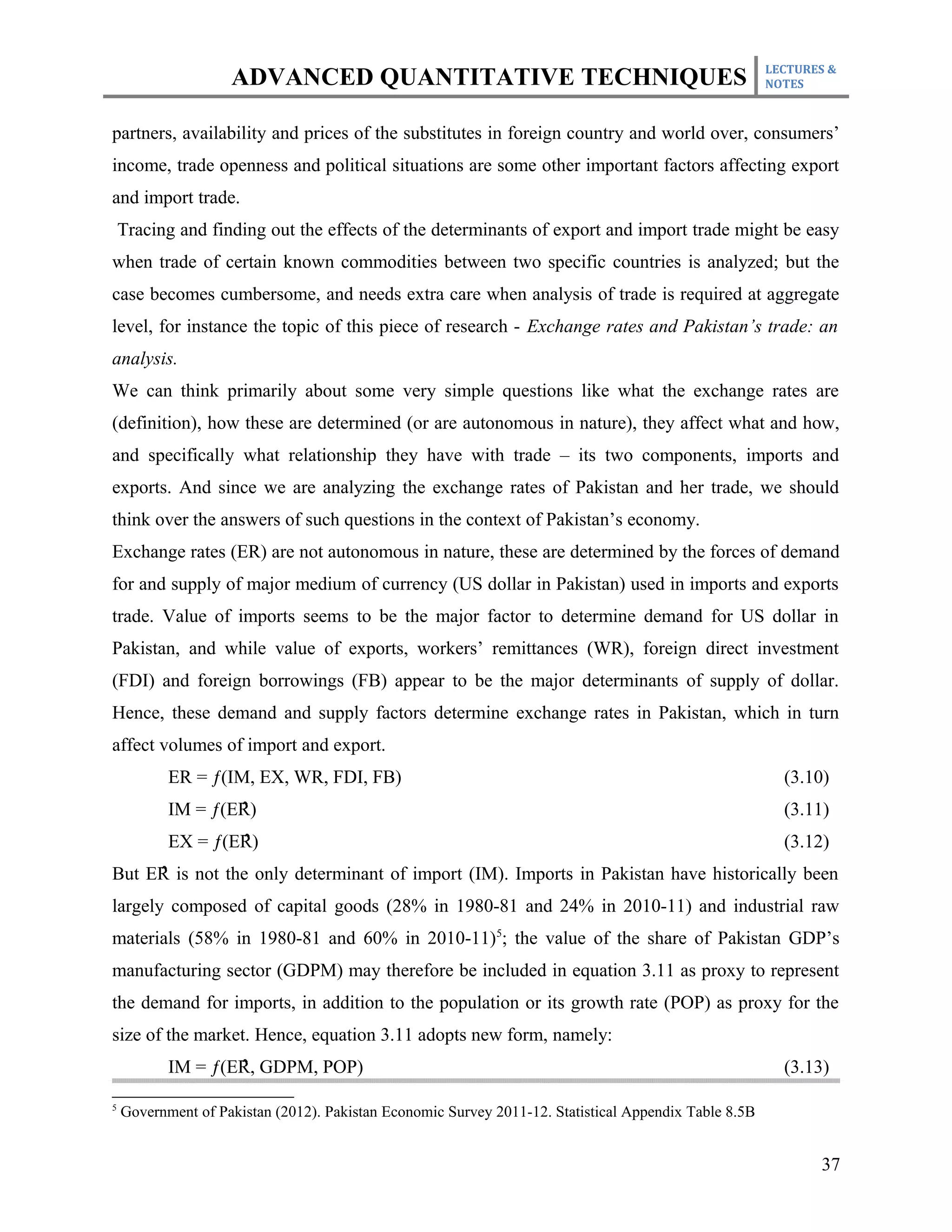 LECTURES &
                    ADVANCED QUANTITATIVE TECHNIQUES                                                   NOTES



partners, availability and prices of the substitutes in foreign country and world over, consumers’
income, trade openness and political situations are some other important factors affecting export
and import trade.
    Tracing and finding out the effects of the determinants of export and import trade might be easy
when trade of certain known commodities between two specific countries is analyzed; but the
case becomes cumbersome, and needs extra care when analysis of trade is required at aggregate
level, for instance the topic of this piece of research - Exchange rates and Pakistan’s trade: an
analysis.
We can think primarily about some very simple questions like what the exchange rates are
(definition), how these are determined (or are autonomous in nature), they affect what and how,
and specifically what relationship they have with trade – its two components, imports and
exports. And since we are analyzing the exchange rates of Pakistan and her trade, we should
think over the answers of such questions in the context of Pakistan’s economy.
Exchange rates (ER) are not autonomous in nature, these are determined by the forces of demand
for and supply of major medium of currency (US dollar in Pakistan) used in imports and exports
trade. Value of imports seems to be the major factor to determine demand for US dollar in
Pakistan, and while value of exports, workers’ remittances (WR), foreign direct investment
(FDI) and foreign borrowings (FB) appear to be the major determinants of supply of dollar.
Hence, these demand and supply factors determine exchange rates in Pakistan, which in turn
affect volumes of import and export.
           ER = ƒ(IM, EX, WR, FDI, FB)                                                                   (3.10)
                    ̂
           IM = ƒ(ER)                                                                                    (3.11)
                    ̂
           EX = ƒ(ER)                                                                                    (3.12)
But ER̂ is not the only determinant of import (IM). Imports in Pakistan have historically been
largely composed of capital goods (28% in 1980-81 and 24% in 2010-11) and industrial raw
materials (58% in 1980-81 and 60% in 2010-11)5; the value of the share of Pakistan GDP’s
manufacturing sector (GDPM) may therefore be included in equation 3.11 as proxy to represent
the demand for imports, in addition to the population or its growth rate (POP) as proxy for the
size of the market. Hence, equation 3.11 adopts new form, namely:
                    ̂
           IM = ƒ(ER, GDPM, POP)                                                                         (3.13)

5
    Government of Pakistan (2012). Pakistan Economic Survey 2011-12. Statistical Appendix Table 8.5B


                                                                                                              37
 