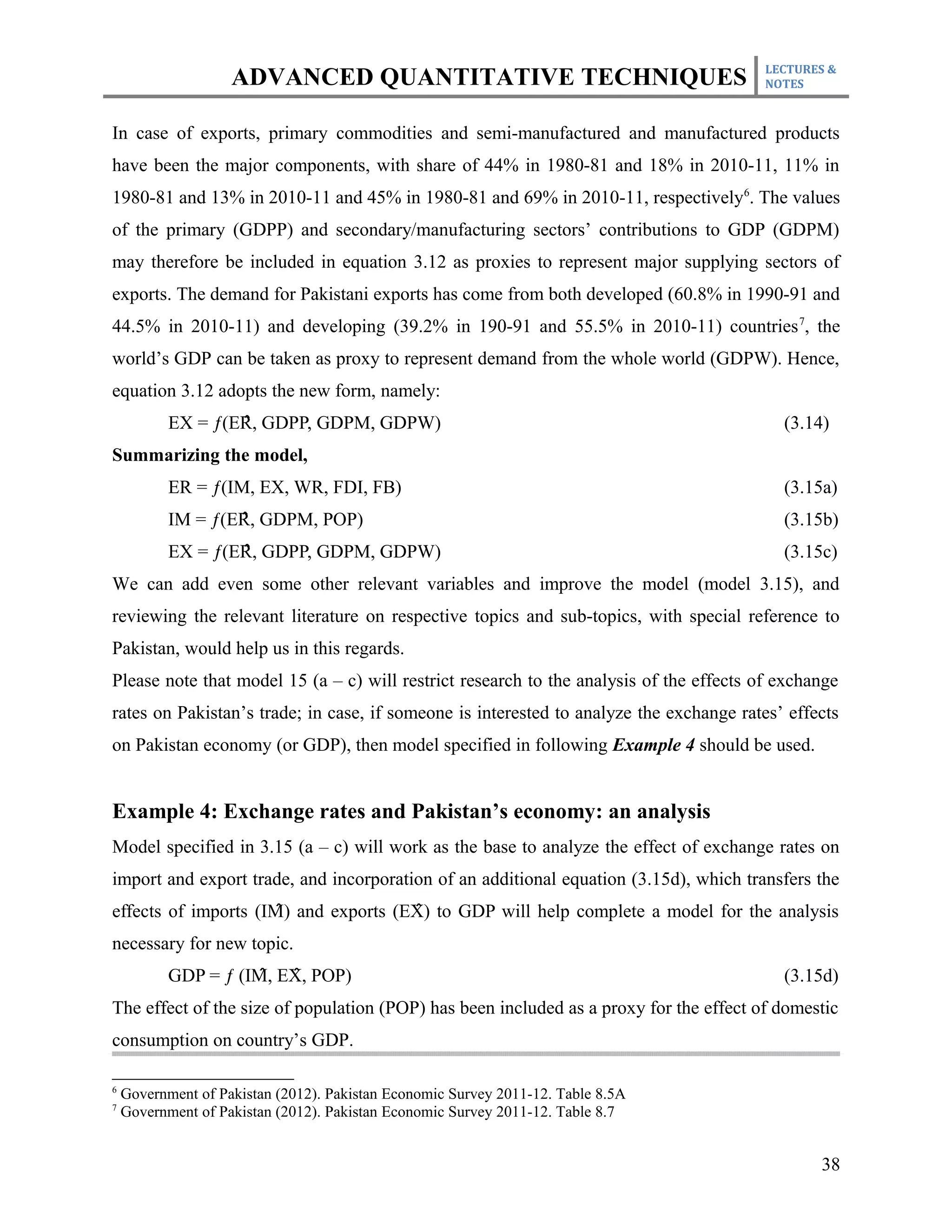 LECTURES &
                    ADVANCED QUANTITATIVE TECHNIQUES                                     NOTES



In case of exports, primary commodities and semi-manufactured and manufactured products
have been the major components, with share of 44% in 1980-81 and 18% in 2010-11, 11% in
1980-81 and 13% in 2010-11 and 45% in 1980-81 and 69% in 2010-11, respectively 6. The values
of the primary (GDPP) and secondary/manufacturing sectors’ contributions to GDP (GDPM)
may therefore be included in equation 3.12 as proxies to represent major supplying sectors of
exports. The demand for Pakistani exports has come from both developed (60.8% in 1990-91 and
44.5% in 2010-11) and developing (39.2% in 190-91 and 55.5% in 2010-11) countries 7, the
world’s GDP can be taken as proxy to represent demand from the whole world (GDPW). Hence,
equation 3.12 adopts the new form, namely:
                    ̂
           EX = ƒ(ER, GDPP, GDPM, GDPW)                                                    (3.14)
Summarizing the model,
           ER = ƒ(IM, EX, WR, FDI, FB)                                                     (3.15a)
                    ̂
           IM = ƒ(ER, GDPM, POP)                                                           (3.15b)
                    ̂
           EX = ƒ(ER, GDPP, GDPM, GDPW)                                                    (3.15c)
We can add even some other relevant variables and improve the model (model 3.15), and
reviewing the relevant literature on respective topics and sub-topics, with special reference to
Pakistan, would help us in this regards.
Please note that model 15 (a – c) will restrict research to the analysis of the effects of exchange
rates on Pakistan’s trade; in case, if someone is interested to analyze the exchange rates’ effects
on Pakistan economy (or GDP), then model specified in following Example 4 should be used.


Example 4: Exchange rates and Pakistan’s economy: an analysis
Model specified in 3.15 (a – c) will work as the base to analyze the effect of exchange rates on
import and export trade, and incorporation of an additional equation (3.15d), which transfers the
                      ̂                ̂
effects of imports (IM) and exports (EX) to GDP will help complete a model for the analysis
necessary for new topic.
                      ̂   ̂
           GDP = ƒ (IM, EX, POP)                                                           (3.15d)
The effect of the size of population (POP) has been included as a proxy for the effect of domestic
consumption on country’s GDP.

6
    Government of Pakistan (2012). Pakistan Economic Survey 2011-12. Table 8.5A
7
    Government of Pakistan (2012). Pakistan Economic Survey 2011-12. Table 8.7


                                                                                                38
 