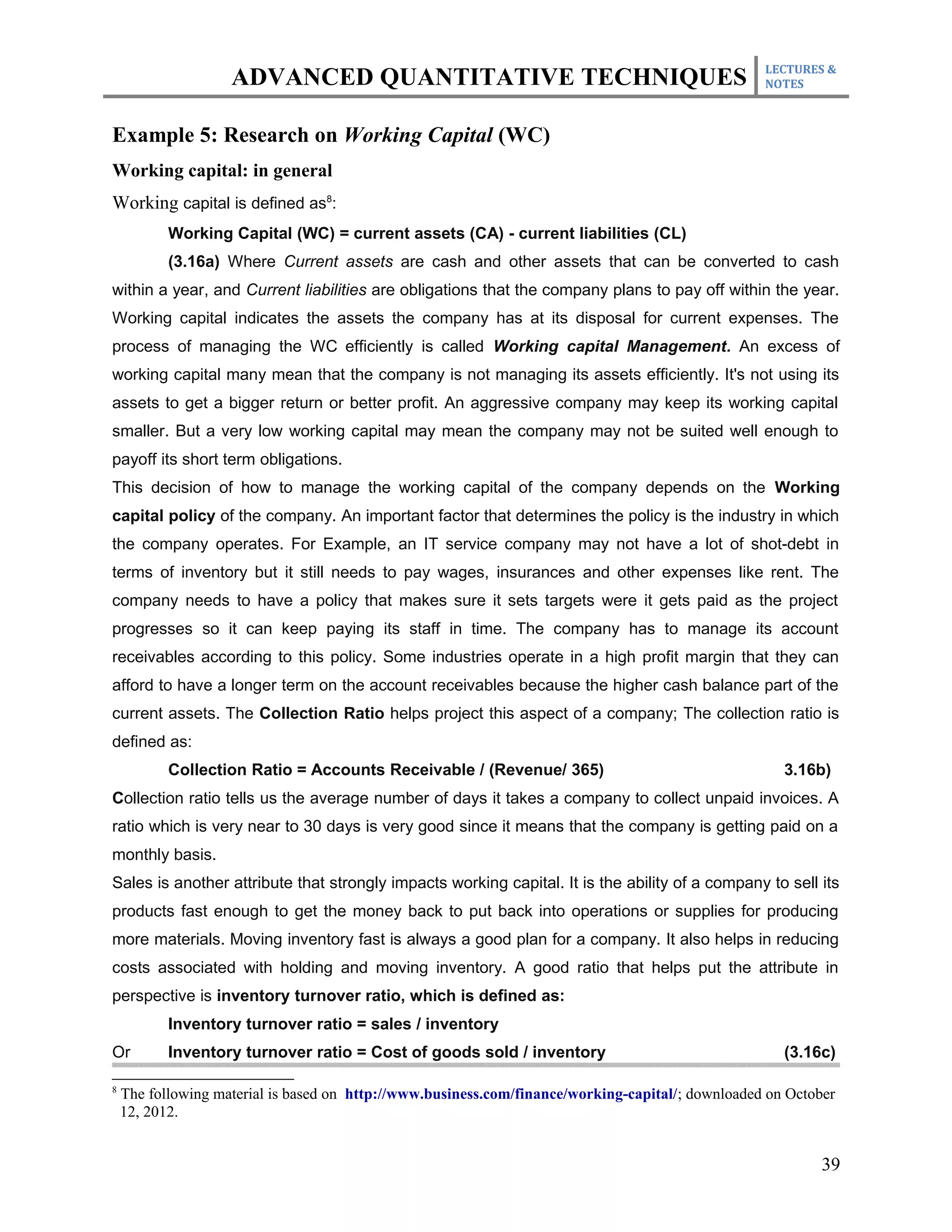 LECTURES &
                    ADVANCED QUANTITATIVE TECHNIQUES                                               NOTES



Example 5: Research on Working Capital (WC)
Working capital: in general
Working capital is defined as8:
           Working Capital (WC) = current assets (CA) - current liabilities (CL)
           (3.16a) Where Current assets are cash and other assets that can be converted to cash
within a year, and Current liabilities are obligations that the company plans to pay off within the year.
Working capital indicates the assets the company has at its disposal for current expenses. The
process of managing the WC efficiently is called Working capital Management. An excess of
working capital many mean that the company is not managing its assets efficiently. It's not using its
assets to get a bigger return or better profit. An aggressive company may keep its working capital
smaller. But a very low working capital may mean the company may not be suited well enough to
payoff its short term obligations.
This decision of how to manage the working capital of the company depends on the Working
capital policy of the company. An important factor that determines the policy is the industry in which
the company operates. For Example, an IT service company may not have a lot of shot-debt in
terms of inventory but it still needs to pay wages, insurances and other expenses like rent. The
company needs to have a policy that makes sure it sets targets were it gets paid as the project
progresses so it can keep paying its staff in time. The company has to manage its account
receivables according to this policy. Some industries operate in a high profit margin that they can
afford to have a longer term on the account receivables because the higher cash balance part of the
current assets. The Collection Ratio helps project this aspect of a company; The collection ratio is
defined as:
           Collection Ratio = Accounts Receivable / (Revenue/ 365)                                    3.16b)
Collection ratio tells us the average number of days it takes a company to collect unpaid invoices. A
ratio which is very near to 30 days is very good since it means that the company is getting paid on a
monthly basis.
Sales is another attribute that strongly impacts working capital. It is the ability of a company to sell its
products fast enough to get the money back to put back into operations or supplies for producing
more materials. Moving inventory fast is always a good plan for a company. It also helps in reducing
costs associated with holding and moving inventory. A good ratio that helps put the attribute in
perspective is inventory turnover ratio, which is defined as:
           Inventory turnover ratio = sales / inventory
Or         Inventory turnover ratio = Cost of goods sold / inventory                                  (3.16c)

8
    The following material is based on http://www.business.com/finance/working-capital/; downloaded on October
    12, 2012.


                                                                                                            39
 