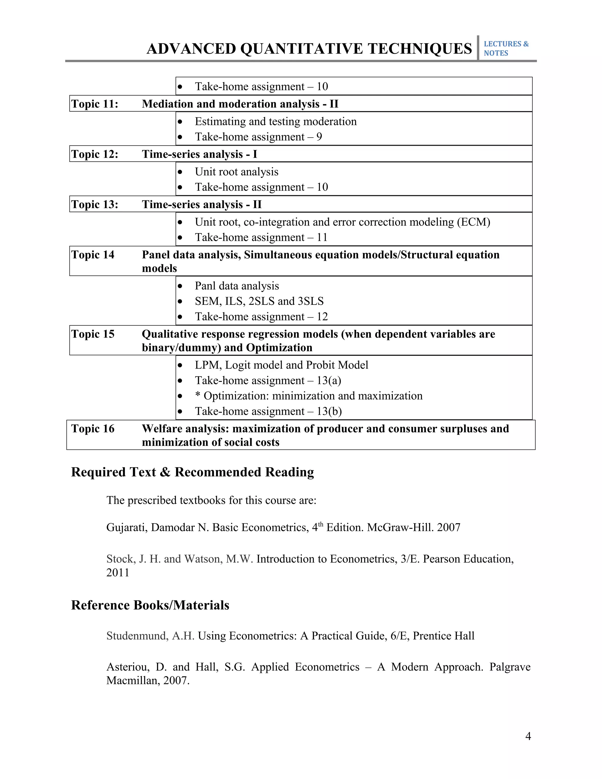 LECTURES &
              ADVANCED QUANTITATIVE TECHNIQUES                                     NOTES



                    • Take-home assignment – 10
Topic 11:    Mediation and moderation analysis - II
                    • Estimating and testing moderation
                    • Take-home assignment – 9
Topic 12:    Time-series analysis - I
                    • Unit root analysis
                    • Take-home assignment – 10
Topic 13:    Time-series analysis - II
                    • Unit root, co-integration and error correction modeling (ECM)
                    • Take-home assignment – 11
Topic 14     Panel data analysis, Simultaneous equation models/Structural equation
             models
                    • Panl data analysis
                    • SEM, ILS, 2SLS and 3SLS
                    • Take-home assignment – 12
Topic 15     Qualitative response regression models (when dependent variables are
             binary/dummy) and Optimization
                    • LPM, Logit model and Probit Model
                    • Take-home assignment – 13(a)
                    • * Optimization: minimization and maximization
                    • Take-home assignment – 13(b)
Topic 16     Welfare analysis: maximization of producer and consumer surpluses and
             minimization of social costs

Required Text & Recommended Reading
      The prescribed textbooks for this course are:

      Gujarati, Damodar N. Basic Econometrics, 4th Edition. McGraw-Hill. 2007

      Stock, J. H. and Watson, M.W. Introduction to Econometrics, 3/E. Pearson Education,
      2011

Reference Books/Materials

      Studenmund, A.H. Using Econometrics: A Practical Guide, 6/E, Prentice Hall

      Asteriou, D. and Hall, S.G. Applied Econometrics – A Modern Approach. Palgrave
      Macmillan, 2007.



                                                                                            4
 
