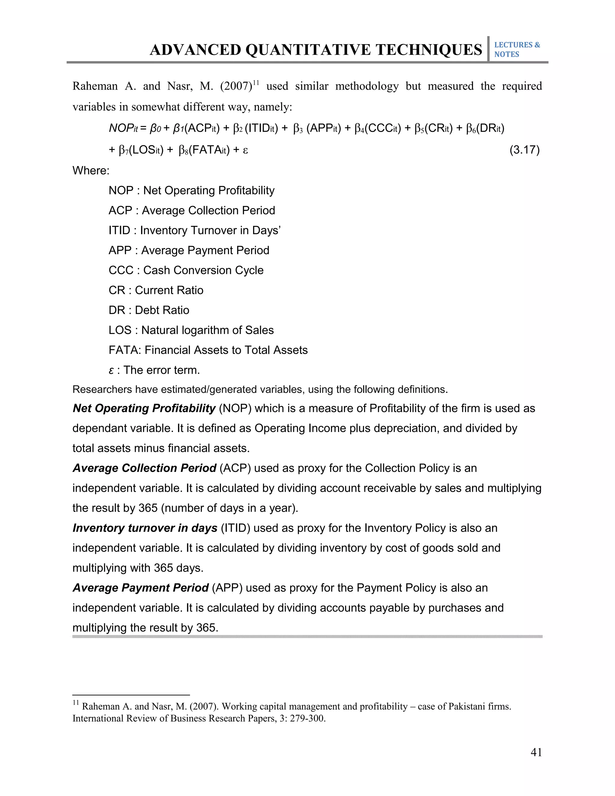 LECTURES &
                  ADVANCED QUANTITATIVE TECHNIQUES                                                  NOTES



Raheman A. and Nasr, M. (2007)11 used similar methodology but measured the required
variables in somewhat different way, namely:
        NOPit = β0 + β1(ACPit) + β2 (ITIDit) + β3 (APPit) + β4(CCCit) + β5(CRit) + β6(DRit)
        + β7(LOSit) + β8(FATAit) + ε                                                                    (3.17)
Where:
        NOP : Net Operating Profitability
        ACP : Average Collection Period
        ITID : Inventory Turnover in Days’
        APP : Average Payment Period
        CCC : Cash Conversion Cycle
        CR : Current Ratio
        DR : Debt Ratio
        LOS : Natural logarithm of Sales
        FATA: Financial Assets to Total Assets
        ε : The error term.
Researchers have estimated/generated variables, using the following definitions.
Net Operating Profitability (NOP) which is a measure of Profitability of the firm is used as
dependant variable. It is defined as Operating Income plus depreciation, and divided by
total assets minus financial assets.
Average Collection Period (ACP) used as proxy for the Collection Policy is an
independent variable. It is calculated by dividing account receivable by sales and multiplying
the result by 365 (number of days in a year).
Inventory turnover in days (ITID) used as proxy for the Inventory Policy is also an
independent variable. It is calculated by dividing inventory by cost of goods sold and
multiplying with 365 days.
Average Payment Period (APP) used as proxy for the Payment Policy is also an
independent variable. It is calculated by dividing accounts payable by purchases and
multiplying the result by 365.




11
  Raheman A. and Nasr, M. (2007). Working capital management and profitability – case of Pakistani firms.
International Review of Business Research Papers, 3: 279-300.


                                                                                                            41
 