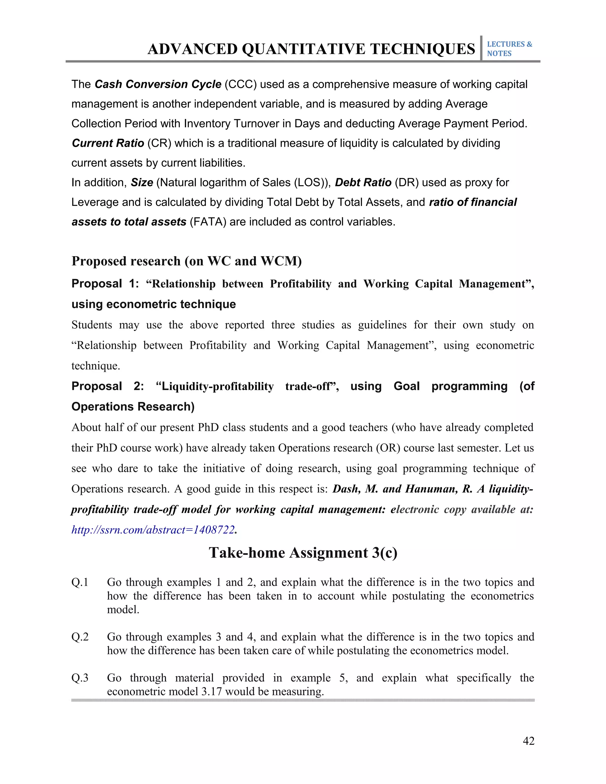 LECTURES &
                ADVANCED QUANTITATIVE TECHNIQUES                                     NOTES



The Cash Conversion Cycle (CCC) used as a comprehensive measure of working capital
management is another independent variable, and is measured by adding Average
Collection Period with Inventory Turnover in Days and deducting Average Payment Period.
Current Ratio (CR) which is a traditional measure of liquidity is calculated by dividing
current assets by current liabilities.
In addition, Size (Natural logarithm of Sales (LOS)), Debt Ratio (DR) used as proxy for
Leverage and is calculated by dividing Total Debt by Total Assets, and ratio of financial
assets to total assets (FATA) are included as control variables.


Proposed research (on WC and WCM)
Proposal 1: “Relationship between Profitability and Working Capital Management”,
using econometric technique
Students may use the above reported three studies as guidelines for their own study on
“Relationship between Profitability and Working Capital Management”, using econometric
technique.
Proposal 2: “Liquidity-profitability trade-off”, using Goal programming (of
Operations Research)
About half of our present PhD class students and a good teachers (who have already completed
their PhD course work) have already taken Operations research (OR) course last semester. Let us
see who dare to take the initiative of doing research, using goal programming technique of
Operations research. A good guide in this respect is: Dash, M. and Hanuman, R. A liquidity-
profitability trade-off model for working capital management: electronic copy available at:
http://ssrn.com/abstract=1408722.

                             Take-home Assignment 3(c)
Q.1    Go through examples 1 and 2, and explain what the difference is in the two topics and
       how the difference has been taken in to account while postulating the econometrics
       model.

Q.2    Go through examples 3 and 4, and explain what the difference is in the two topics and
       how the difference has been taken care of while postulating the econometrics model.

Q.3    Go through material provided in example 5, and explain what specifically the
       econometric model 3.17 would be measuring.



                                                                                            42
 