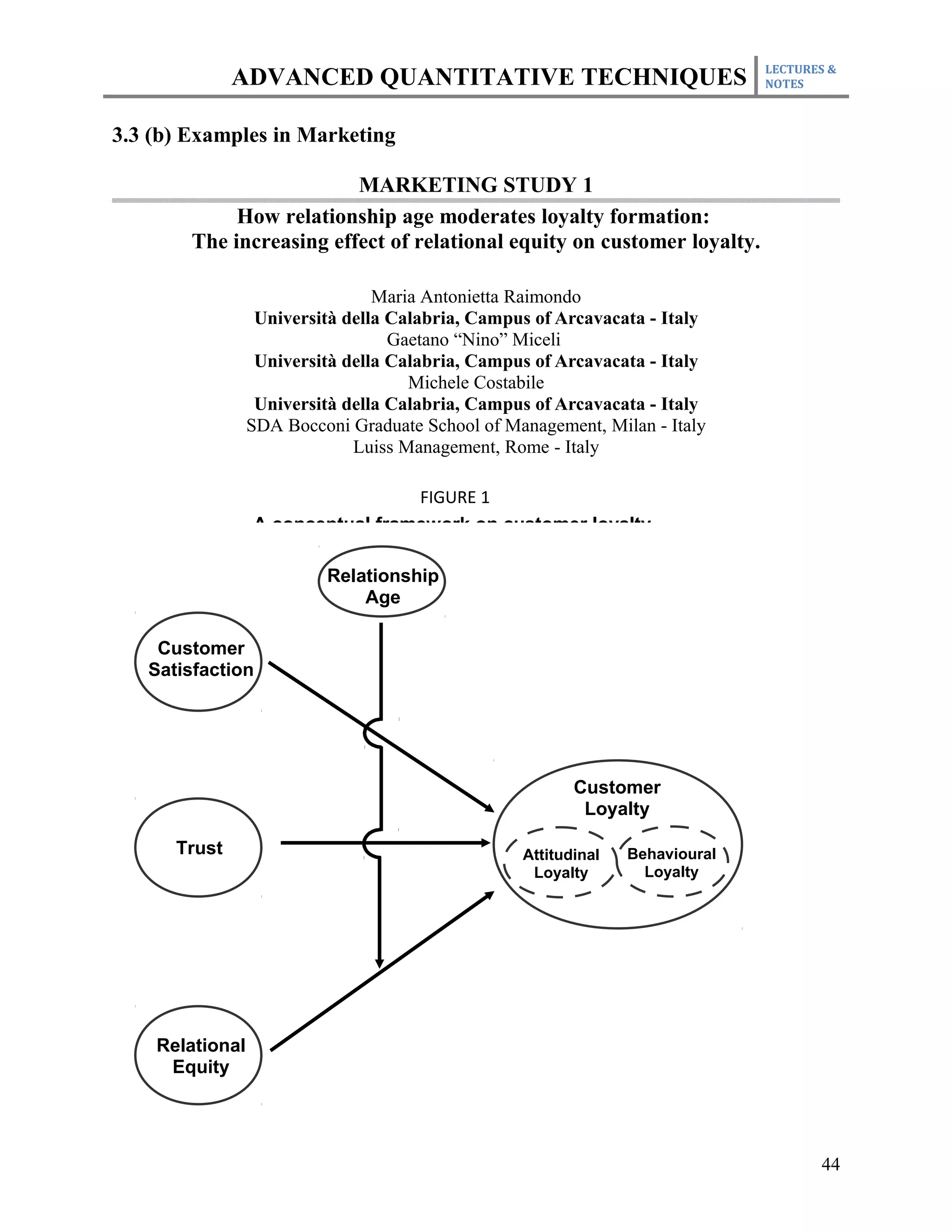 LECTURES &
              ADVANCED QUANTITATIVE TECHNIQUES                                NOTES



3.3 (b) Examples in Marketing

                          MARKETING STUDY 1
             How relationship age moderates loyalty formation:
        The increasing effect of relational equity on customer loyalty.

                                 Maria Antonietta Raimondo
                  Università della Calabria, Campus of Arcavacata - Italy
                                   Gaetano “Nino” Miceli
                  Università della Calabria, Campus of Arcavacata - Italy
                                     Michele Costabile
                  Università della Calabria, Campus of Arcavacata - Italy
                 SDA Bocconi Graduate School of Management, Milan - Italy
                              Luiss Management, Rome - Italy

                                  FIGURE 1
                 A conceptual framework on customer loyalty

                          Relationship
                              Age

    Customer
   Satisfaction




                                                         Customer
                                                          Loyalty

      Trust                                       Attitudinal   Behavioural
                                                   Loyalty        Loyalty




    Relational
     Equity




                                                                                     44
 
