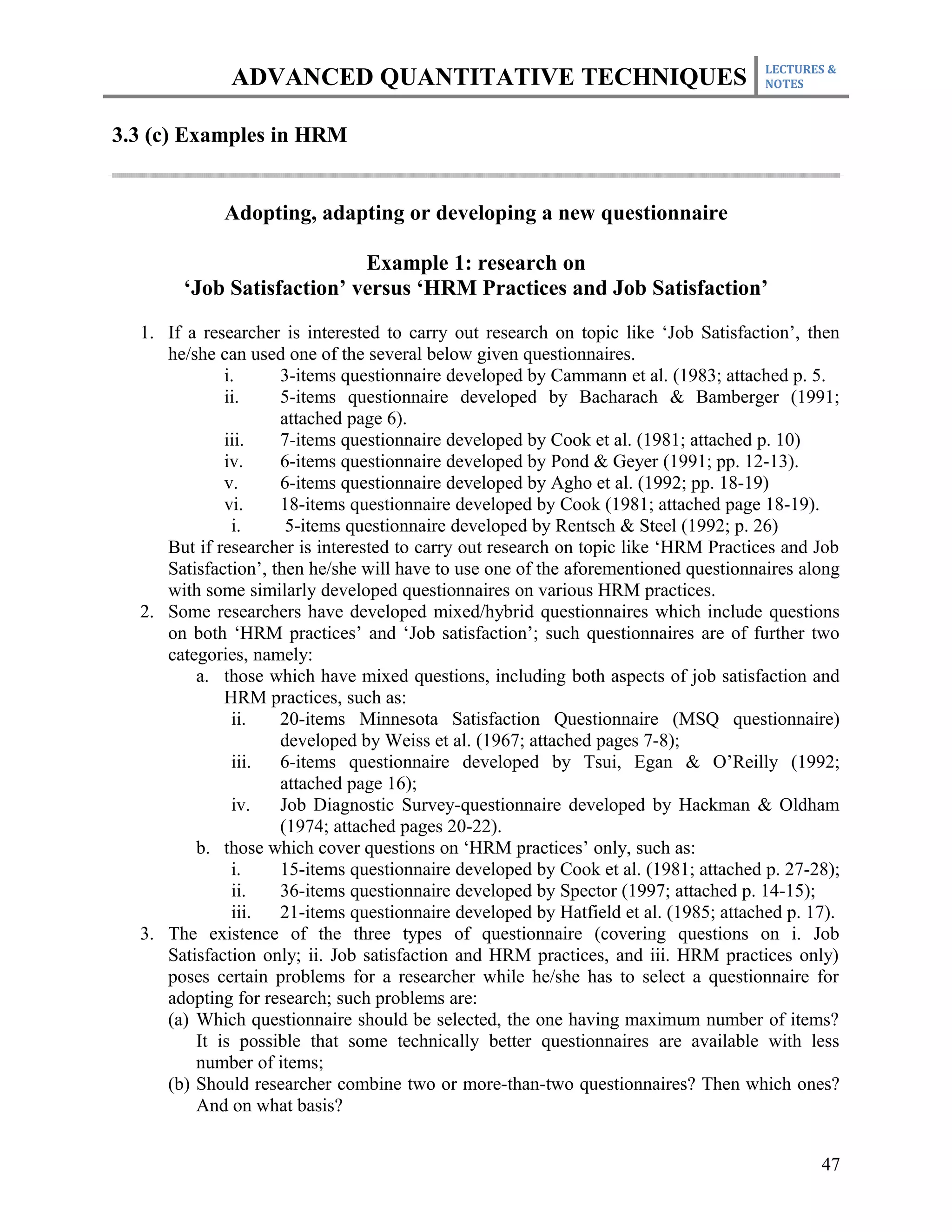 LECTURES &
              ADVANCED QUANTITATIVE TECHNIQUES                                       NOTES



3.3 (c) Examples in HRM


             Adopting, adapting or developing a new questionnaire

                           Example 1: research on
       ‘Job Satisfaction’ versus ‘HRM Practices and Job Satisfaction’

  1. If a researcher is interested to carry out research on topic like ‘Job Satisfaction’, then
     he/she can used one of the several below given questionnaires.
             i.      3-items questionnaire developed by Cammann et al. (1983; attached p. 5.
             ii.     5-items questionnaire developed by Bacharach & Bamberger (1991;
                     attached page 6).
             iii.    7-items questionnaire developed by Cook et al. (1981; attached p. 10)
             iv.     6-items questionnaire developed by Pond & Geyer (1991; pp. 12-13).
             v.      6-items questionnaire developed by Agho et al. (1992; pp. 18-19)
             vi.     18-items questionnaire developed by Cook (1981; attached page 18-19).
              i.      5-items questionnaire developed by Rentsch & Steel (1992; p. 26)
     But if researcher is interested to carry out research on topic like ‘HRM Practices and Job
     Satisfaction’, then he/she will have to use one of the aforementioned questionnaires along
     with some similarly developed questionnaires on various HRM practices.
  2. Some researchers have developed mixed/hybrid questionnaires which include questions
     on both ‘HRM practices’ and ‘Job satisfaction’; such questionnaires are of further two
     categories, namely:
         a. those which have mixed questions, including both aspects of job satisfaction and
             HRM practices, such as:
              ii.    20-items Minnesota Satisfaction Questionnaire (MSQ questionnaire)
                     developed by Weiss et al. (1967; attached pages 7-8);
              iii.   6-items questionnaire developed by Tsui, Egan & O’Reilly (1992;
                     attached page 16);
              iv.    Job Diagnostic Survey-questionnaire developed by Hackman & Oldham
                     (1974; attached pages 20-22).
         b. those which cover questions on ‘HRM practices’ only, such as:
              i.     15-items questionnaire developed by Cook et al. (1981; attached p. 27-28);
              ii.    36-items questionnaire developed by Spector (1997; attached p. 14-15);
              iii.   21-items questionnaire developed by Hatfield et al. (1985; attached p. 17).
  3. The existence of the three types of questionnaire (covering questions on i. Job
     Satisfaction only; ii. Job satisfaction and HRM practices, and iii. HRM practices only)
     poses certain problems for a researcher while he/she has to select a questionnaire for
     adopting for research; such problems are:
     (a) Which questionnaire should be selected, the one having maximum number of items?
         It is possible that some technically better questionnaires are available with less
         number of items;
     (b) Should researcher combine two or more-than-two questionnaires? Then which ones?
         And on what basis?


                                                                                             47
 