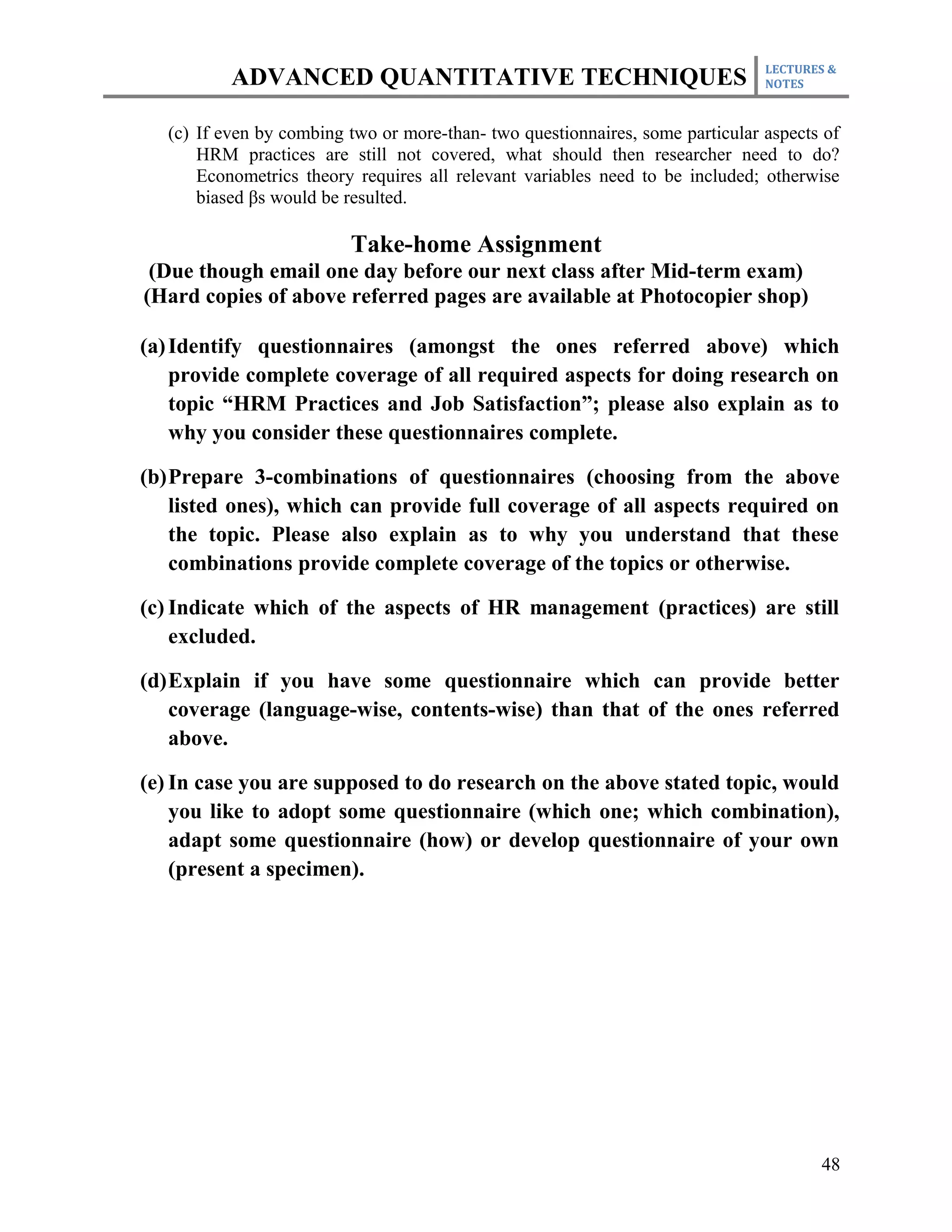 LECTURES &
           ADVANCED QUANTITATIVE TECHNIQUES                                     NOTES



   (c) If even by combing two or more-than- two questionnaires, some particular aspects of
       HRM practices are still not covered, what should then researcher need to do?
       Econometrics theory requires all relevant variables need to be included; otherwise
       biased βs would be resulted.

                          Take-home Assignment
 (Due though email one day before our next class after Mid-term exam)
(Hard copies of above referred pages are available at Photocopier shop)

(a) Identify questionnaires (amongst the ones referred above) which
    provide complete coverage of all required aspects for doing research on
    topic “HRM Practices and Job Satisfaction”; please also explain as to
    why you consider these questionnaires complete.

(b)Prepare 3-combinations of questionnaires (choosing from the above
   listed ones), which can provide full coverage of all aspects required on
   the topic. Please also explain as to why you understand that these
   combinations provide complete coverage of the topics or otherwise.

(c) Indicate which of the aspects of HR management (practices) are still
    excluded.

(d)Explain if you have some questionnaire which can provide better
   coverage (language-wise, contents-wise) than that of the ones referred
   above.

(e) In case you are supposed to do research on the above stated topic, would
    you like to adopt some questionnaire (which one; which combination),
    adapt some questionnaire (how) or develop questionnaire of your own
    (present a specimen).




                                                                                       48
 