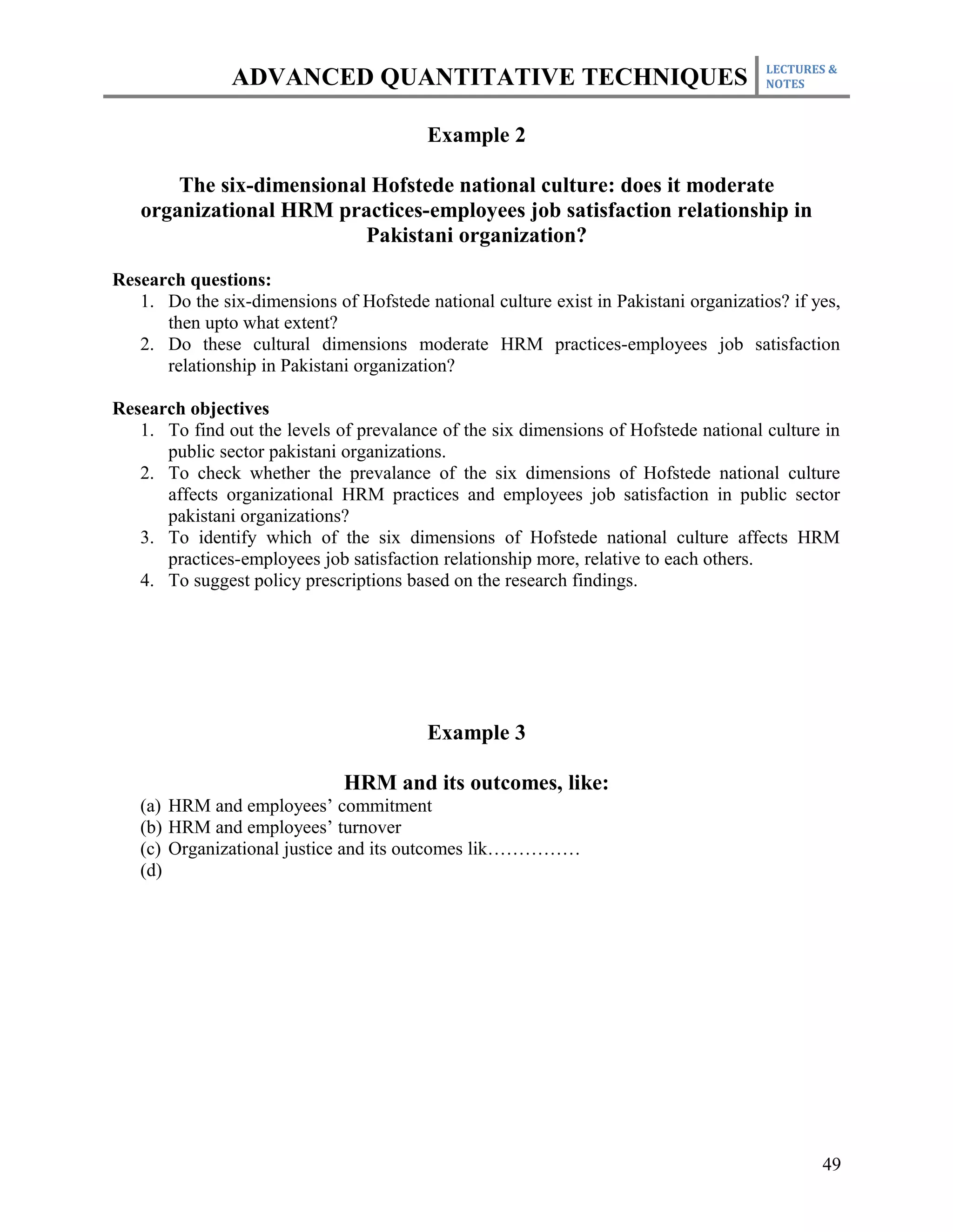 LECTURES &
               ADVANCED QUANTITATIVE TECHNIQUES                                        NOTES



                                         Example 2

       The six-dimensional Hofstede national culture: does it moderate
   organizational HRM practices-employees job satisfaction relationship in
                          Pakistani organization?

Research questions:
   1. Do the six-dimensions of Hofstede national culture exist in Pakistani organizatios? if yes,
      then upto what extent?
   2. Do these cultural dimensions moderate HRM practices-employees job satisfaction
      relationship in Pakistani organization?

Research objectives
   1. To find out the levels of prevalance of the six dimensions of Hofstede national culture in
      public sector pakistani organizations.
   2. To check whether the prevalance of the six dimensions of Hofstede national culture
      affects organizational HRM practices and employees job satisfaction in public sector
      pakistani organizations?
   3. To identify which of the six dimensions of Hofstede national culture affects HRM
      practices-employees job satisfaction relationship more, relative to each others.
   4. To suggest policy prescriptions based on the research findings.




                                         Example 3

                              HRM and its outcomes, like:
   (a) HRM and employees’ commitment
   (b) HRM and employees’ turnover
   (c) Organizational justice and its outcomes lik……………
   (d)




                                                                                              49
 