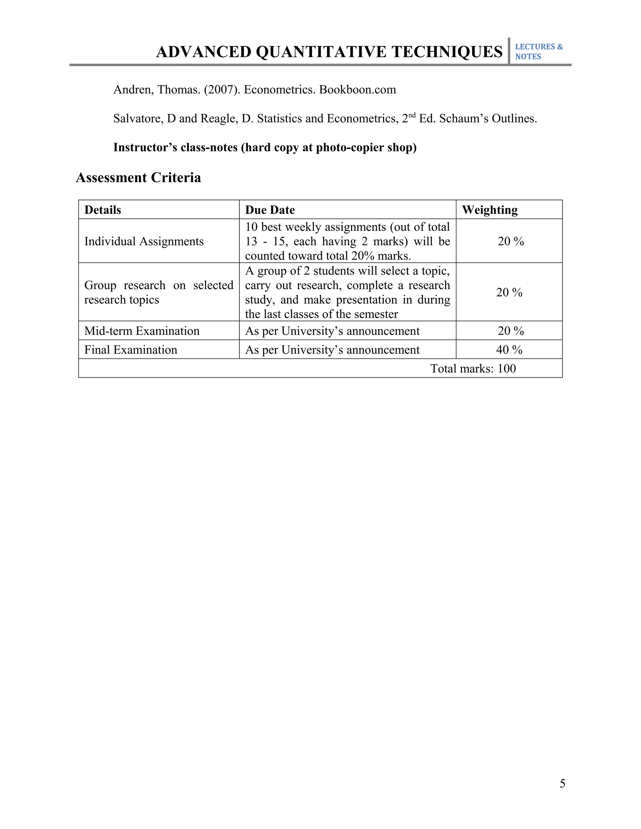 LECTURES &
              ADVANCED QUANTITATIVE TECHNIQUES                                      NOTES



      Andren, Thomas. (2007). Econometrics. Bookboon.com

      Salvatore, D and Reagle, D. Statistics and Econometrics, 2nd Ed. Schaum’s Outlines.

      Instructor’s class-notes (hard copy at photo-copier shop)

Assessment Criteria

 Details                    Due Date                                    Weighting
                            10 best weekly assignments (out of total
 Individual Assignments     13 - 15, each having 2 marks) will be              20 %
                            counted toward total 20% marks.
                            A group of 2 students will select a topic,
 Group research on selected carry out research, complete a research
                                                                               20 %
 research topics            study, and make presentation in during
                            the last classes of the semester
 Mid-term Examination       As per University’s announcement                   20 %
 Final Examination          As per University’s announcement                   40 %
                                                                  Total marks: 100




                                                                                             5
 