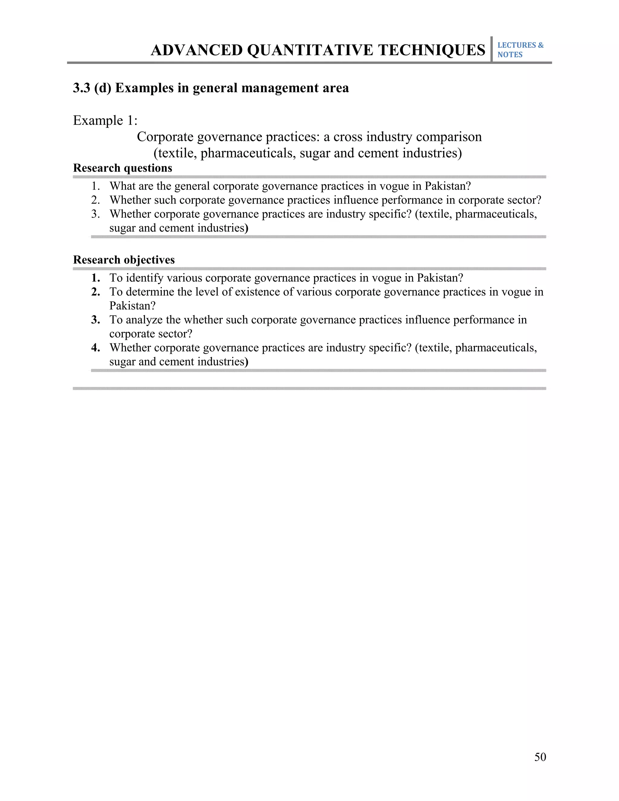 LECTURES &
               ADVANCED QUANTITATIVE TECHNIQUES                                      NOTES



3.3 (d) Examples in general management area

Example 1:
          Corporate governance practices: a cross industry comparison
            (textile, pharmaceuticals, sugar and cement industries)
Research questions
   1. What are the general corporate governance practices in vogue in Pakistan?
   2. Whether such corporate governance practices influence performance in corporate sector?
   3. Whether corporate governance practices are industry specific? (textile, pharmaceuticals,
      sugar and cement industries)

Research objectives
   1. To identify various corporate governance practices in vogue in Pakistan?
   2. To determine the level of existence of various corporate governance practices in vogue in
      Pakistan?
   3. To analyze the whether such corporate governance practices influence performance in
      corporate sector?
   4. Whether corporate governance practices are industry specific? (textile, pharmaceuticals,
      sugar and cement industries)




                                                                                             50
 