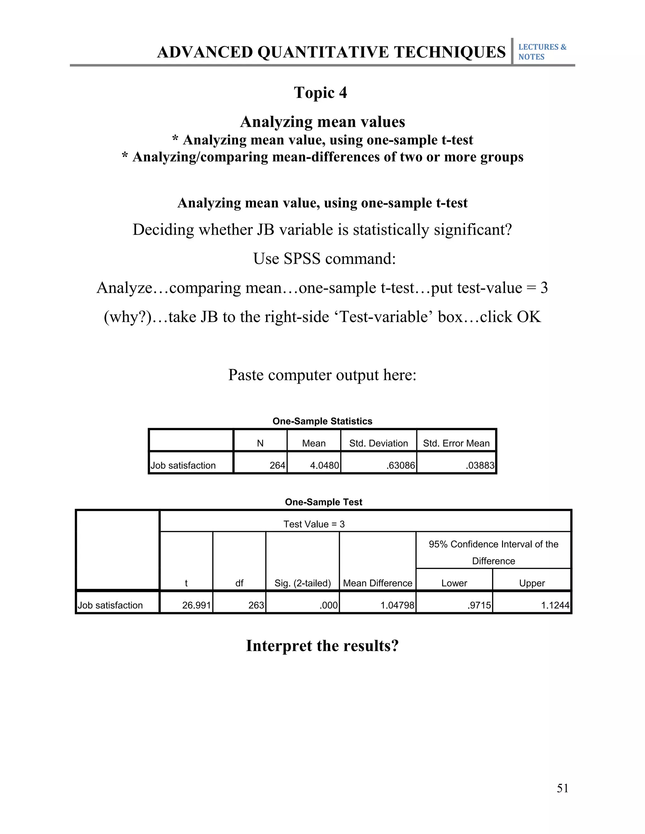 LECTURES &
                    ADVANCED QUANTITATIVE TECHNIQUES                                                           NOTES



                                                        Topic 4
                                        Analyzing mean values
                 * Analyzing mean value, using one-sample t-test
          * Analyzing/comparing mean-differences of two or more groups


                         Analyzing mean value, using one-sample t-test
             Deciding whether JB variable is statistically significant?
                                             Use SPSS command:
    Analyze…comparing mean…one-sample t-test…put test-value = 3
      (why?)…take JB to the right-side ‘Test-variable’ box…click OK


                                      Paste computer output here:

                                                  One-Sample Statistics

                                             N           Mean        Std. Deviation   Std. Error Mean

                   Job satisfaction               264      4.0480            .63086            .03883


                                                    One-Sample Test

                                                    Test Value = 3

                                                                                       95% Confidence Interval of the
                                                                                                  Difference

                           t           df         Sig. (2-tailed)   Mean Difference       Lower                Upper

Job satisfaction          26.991            263              .000           1.04798               .9715            1.1244



                                            Interpret the results?




                                                                                                                       51
 