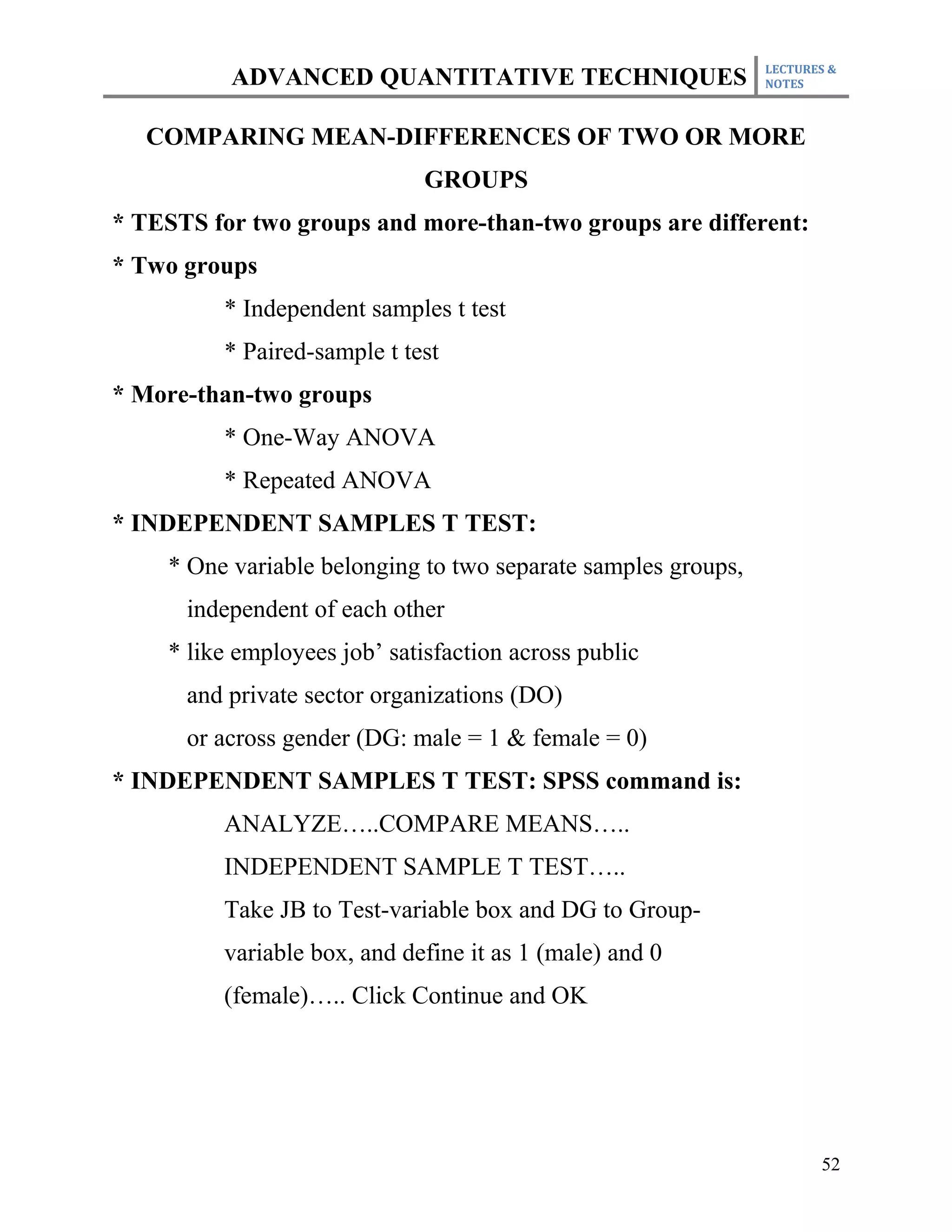 LECTURES &
          ADVANCED QUANTITATIVE TECHNIQUES                     NOTES



   COMPARING MEAN-DIFFERENCES OF TWO OR MORE
                              GROUPS
* TESTS for two groups and more-than-two groups are different:
* Two groups
         * Independent samples t test
         * Paired-sample t test
* More-than-two groups
         * One-Way ANOVA
         * Repeated ANOVA
* INDEPENDENT SAMPLES T TEST:
    * One variable belonging to two separate samples groups,
      independent of each other
    * like employees job’ satisfaction across public
      and private sector organizations (DO)
      or across gender (DG: male = 1 & female = 0)
* INDEPENDENT SAMPLES T TEST: SPSS command is:
         ANALYZE…..COMPARE MEANS…..
         INDEPENDENT SAMPLE T TEST…..
         Take JB to Test-variable box and DG to Group-
         variable box, and define it as 1 (male) and 0
         (female)….. Click Continue and OK




                                                                      52
 