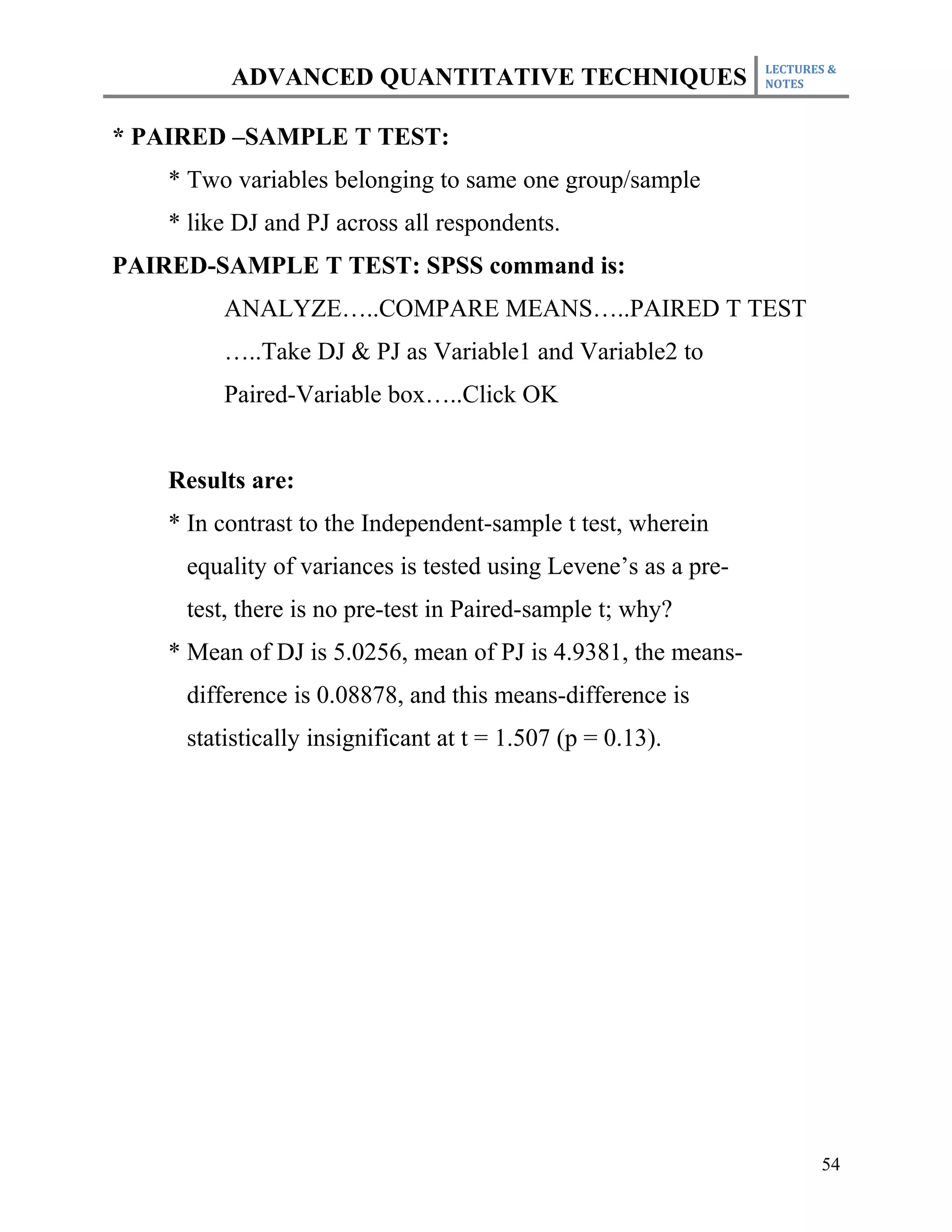 LECTURES &
          ADVANCED QUANTITATIVE TECHNIQUES                      NOTES



* PAIRED –SAMPLE T TEST:
    * Two variables belonging to same one group/sample
    * like DJ and PJ across all respondents.
PAIRED-SAMPLE T TEST: SPSS command is:
         ANALYZE…..COMPARE MEANS…..PAIRED T TEST
         …..Take DJ & PJ as Variable1 and Variable2 to
         Paired-Variable box…..Click OK


    Results are:
    * In contrast to the Independent-sample t test, wherein
     equality of variances is tested using Levene’s as a pre-
     test, there is no pre-test in Paired-sample t; why?
    * Mean of DJ is 5.0256, mean of PJ is 4.9381, the means-
     difference is 0.08878, and this means-difference is
     statistically insignificant at t = 1.507 (p = 0.13).




                                                                       54
 