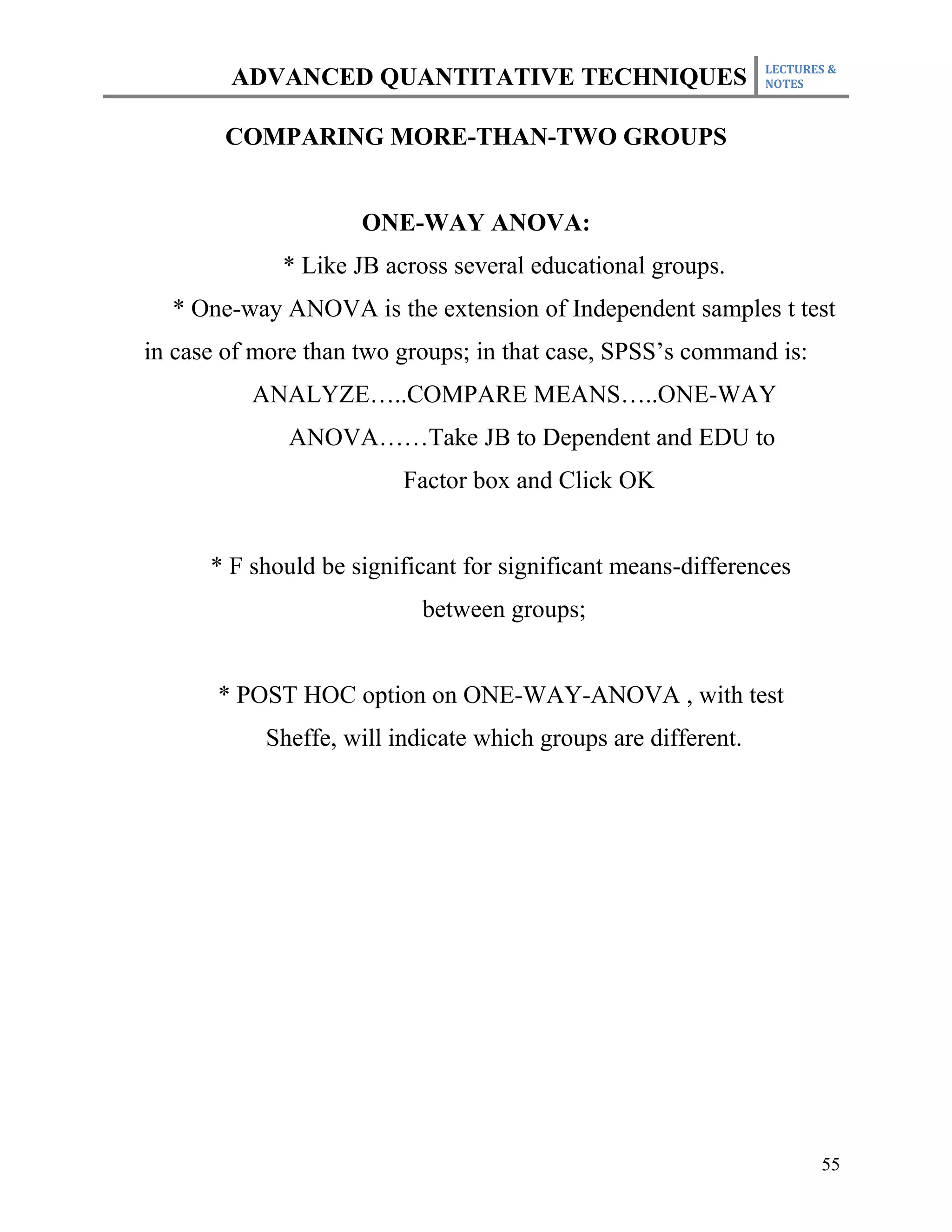 LECTURES &
        ADVANCED QUANTITATIVE TECHNIQUES                       NOTES



       COMPARING MORE-THAN-TWO GROUPS


                     ONE-WAY ANOVA:
             * Like JB across several educational groups.
  * One-way ANOVA is the extension of Independent samples t test
in case of more than two groups; in that case, SPSS’s command is:
          ANALYZE…..COMPARE MEANS…..ONE-WAY
              ANOVA……Take JB to Dependent and EDU to
                         Factor box and Click OK


      * F should be significant for significant means-differences
                           between groups;


       * POST HOC option on ONE-WAY-ANOVA , with test
           Sheffe, will indicate which groups are different.




                                                                      55
 