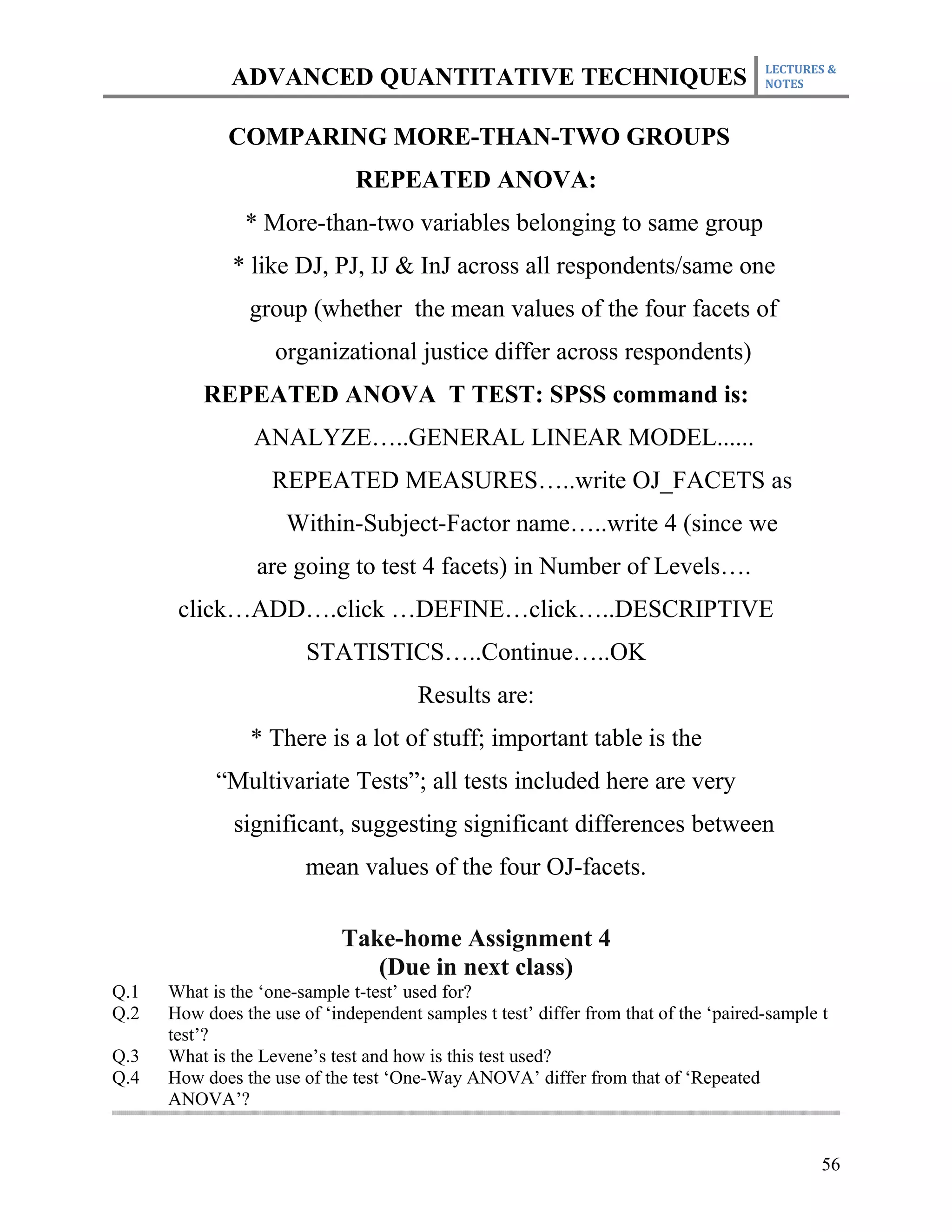 LECTURES &
              ADVANCED QUANTITATIVE TECHNIQUES                                        NOTES



              COMPARING MORE-THAN-TWO GROUPS
                               REPEATED ANOVA:
                * More-than-two variables belonging to same group
              * like DJ, PJ, IJ & InJ across all respondents/same one
                group (whether the mean values of the four facets of
                    organizational justice differ across respondents)
          REPEATED ANOVA T TEST: SPSS command is:
                 ANALYZE…..GENERAL LINEAR MODEL......
                   REPEATED MEASURES…..write OJ_FACETS as
                     Within-Subject-Factor name…..write 4 (since we
                 are going to test 4 facets) in Number of Levels….
       click…ADD….click …DEFINE…click…..DESCRIPTIVE
                        STATISTICS…..Continue…..OK
                                       Results are:
                 * There is a lot of stuff; important table is the
            “Multivariate Tests”; all tests included here are very
              significant, suggesting significant differences between
                        mean values of the four OJ-facets.

                             Take-home Assignment 4
                                (Due in next class)
Q.1   What is the ‘one-sample t-test’ used for?
Q.2   How does the use of ‘independent samples t test’ differ from that of the ‘paired-sample t
      test’?
Q.3   What is the Levene’s test and how is this test used?
Q.4   How does the use of the test ‘One-Way ANOVA’ differ from that of ‘Repeated
      ANOVA’?


                                                                                              56
 