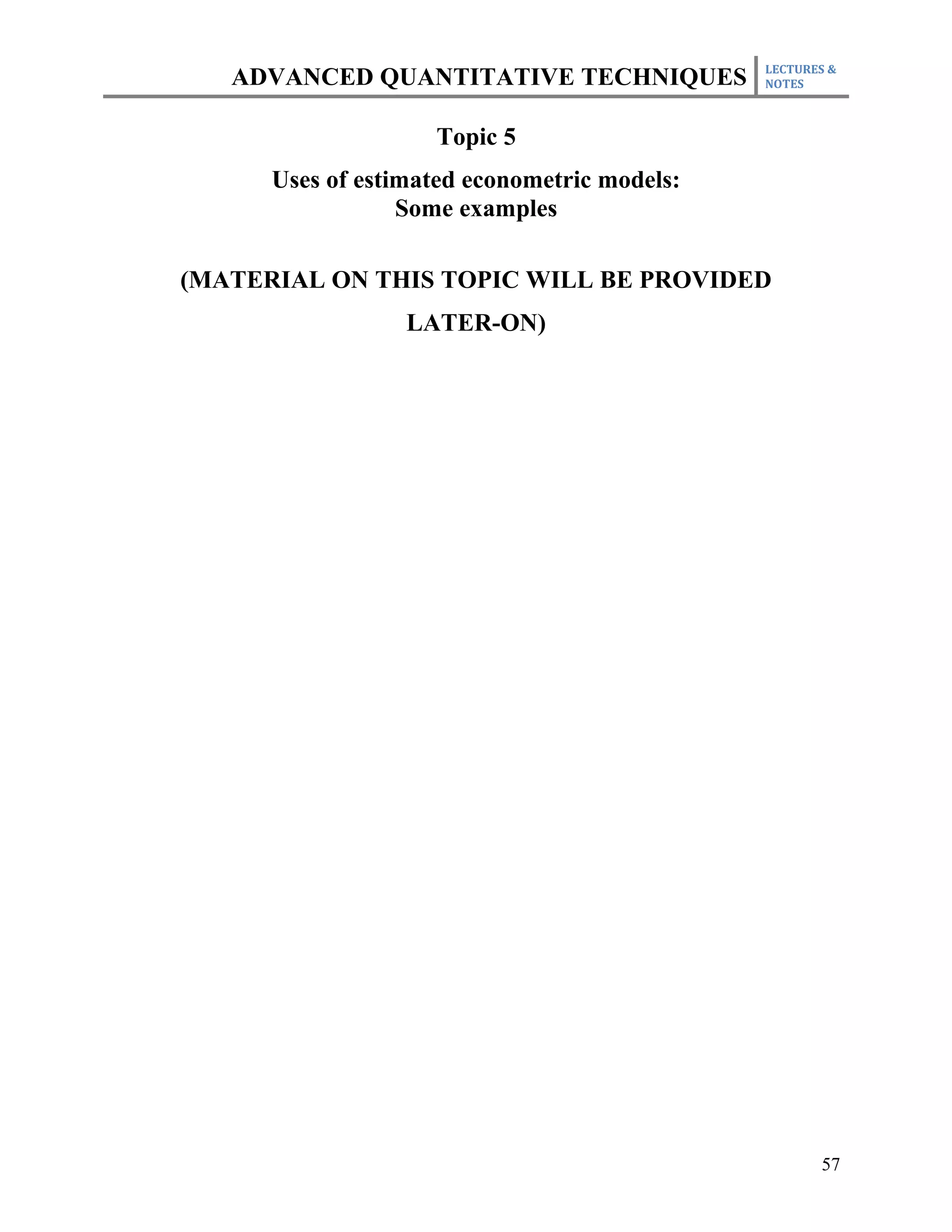 LECTURES &
   ADVANCED QUANTITATIVE TECHNIQUES           NOTES



                    Topic 5
      Uses of estimated econometric models:
                  Some examples

(MATERIAL ON THIS TOPIC WILL BE PROVIDED
                  LATER-ON)




                                                     57
 