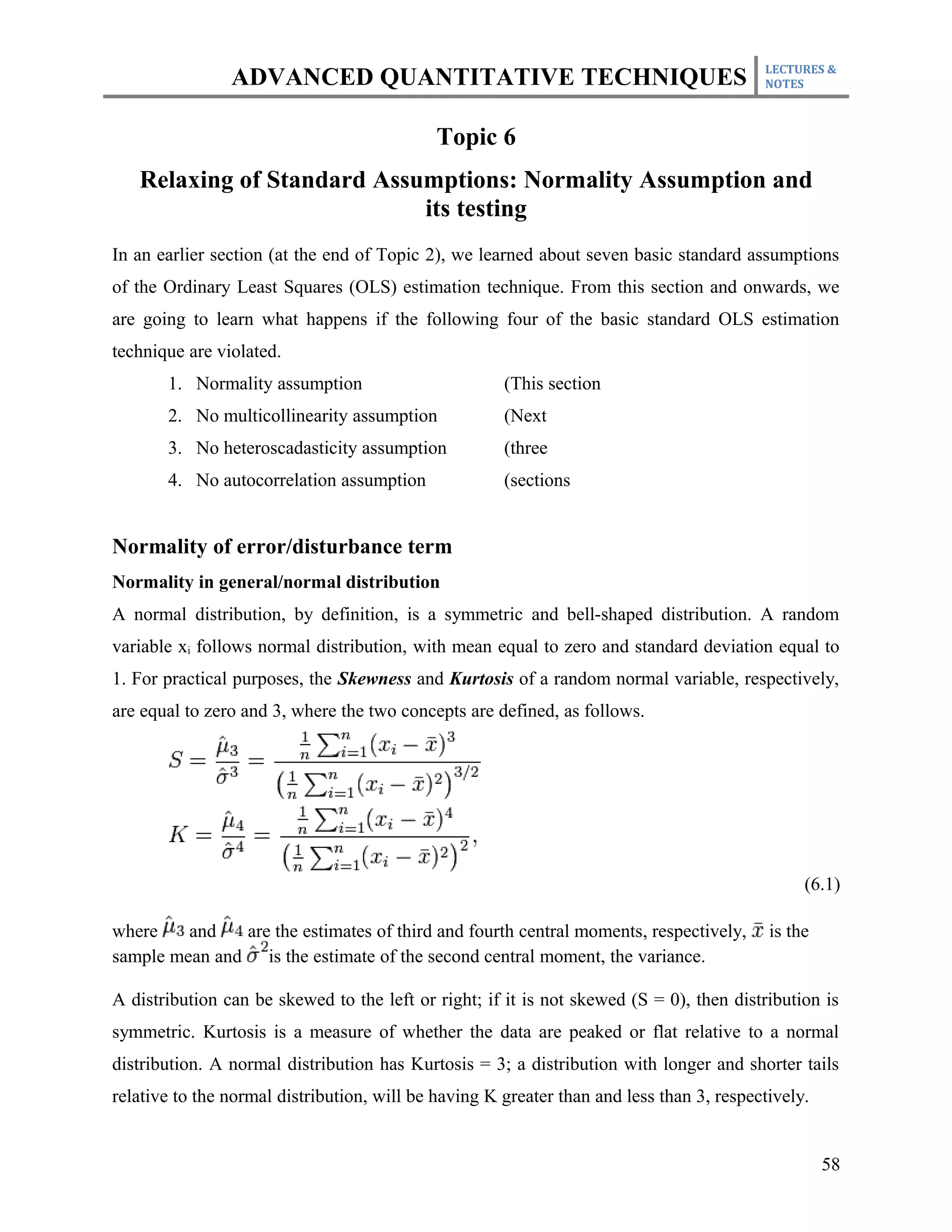 LECTURES &
                ADVANCED QUANTITATIVE TECHNIQUES                                          NOTES



                                             Topic 6
   Relaxing of Standard Assumptions: Normality Assumption and
                            its testing
In an earlier section (at the end of Topic 2), we learned about seven basic standard assumptions
of the Ordinary Least Squares (OLS) estimation technique. From this section and onwards, we
are going to learn what happens if the following four of the basic standard OLS estimation
technique are violated.
       1. Normality assumption                        (This section
       2. No multicollinearity assumption             (Next
       3. No heteroscadasticity assumption            (three
       4. No autocorrelation assumption               (sections


Normality of error/disturbance term
Normality in general/normal distribution
A normal distribution, by definition, is a symmetric and bell-shaped distribution. A random
variable xi follows normal distribution, with mean equal to zero and standard deviation equal to
1. For practical purposes, the Skewness and Kurtosis of a random normal variable, respectively,
are equal to zero and 3, where the two concepts are defined, as follows.




                                                                                                (6.1)

where    and   are the estimates of third and fourth central moments, respectively,        is the
sample mean and is the estimate of the second central moment, the variance.

A distribution can be skewed to the left or right; if it is not skewed (S = 0), then distribution is
symmetric. Kurtosis is a measure of whether the data are peaked or flat relative to a normal
distribution. A normal distribution has Kurtosis = 3; a distribution with longer and shorter tails
relative to the normal distribution, will be having K greater than and less than 3, respectively.


                                                                                                    58
 