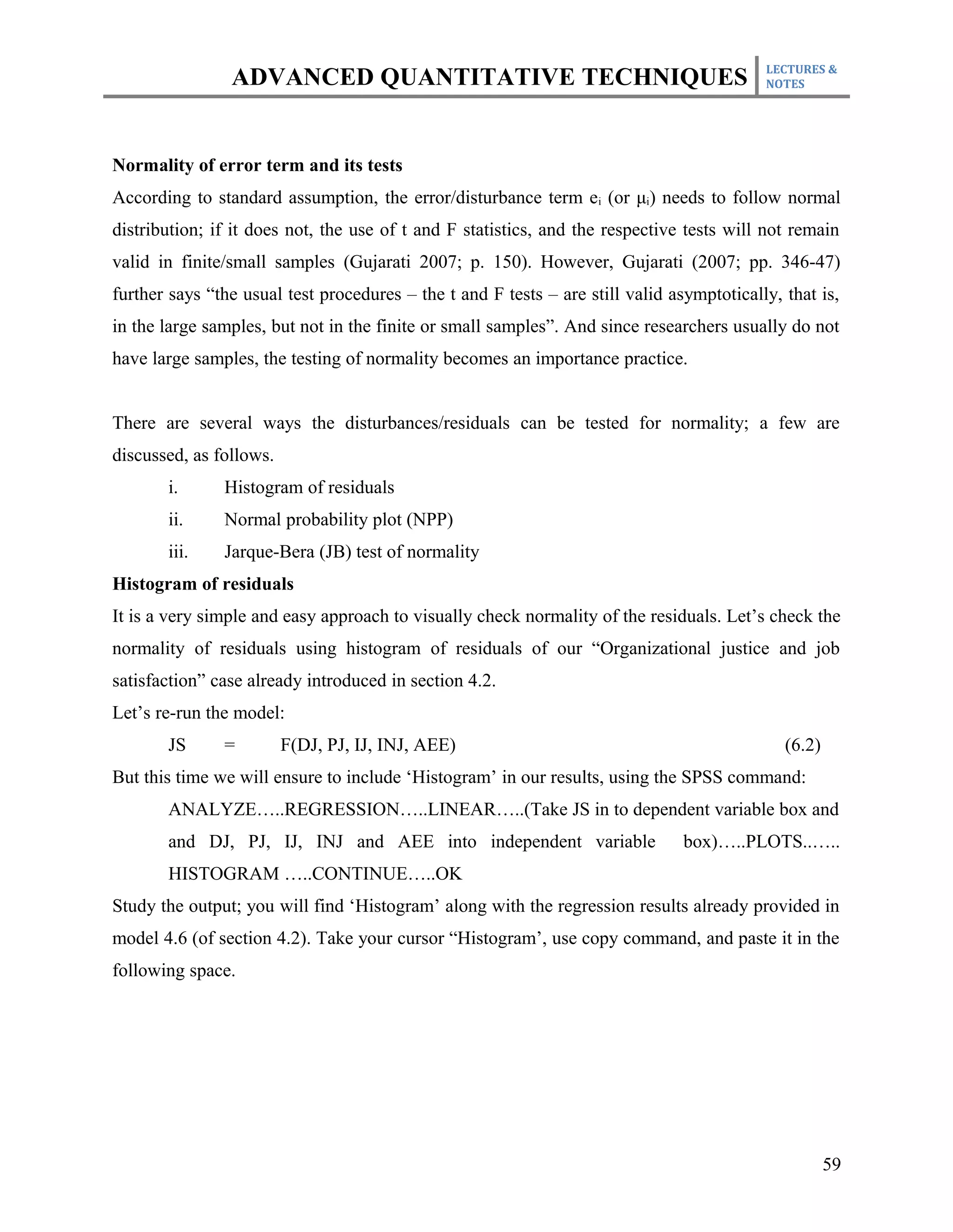 LECTURES &
                ADVANCED QUANTITATIVE TECHNIQUES                                           NOTES




Normality of error term and its tests
According to standard assumption, the error/disturbance term ei (or μi) needs to follow normal
distribution; if it does not, the use of t and F statistics, and the respective tests will not remain
valid in finite/small samples (Gujarati 2007; p. 150). However, Gujarati (2007; pp. 346-47)
further says “the usual test procedures – the t and F tests – are still valid asymptotically, that is,
in the large samples, but not in the finite or small samples”. And since researchers usually do not
have large samples, the testing of normality becomes an importance practice.


There are several ways the disturbances/residuals can be tested for normality; a few are
discussed, as follows.
       i.      Histogram of residuals
       ii.     Normal probability plot (NPP)
       iii.    Jarque-Bera (JB) test of normality
Histogram of residuals
It is a very simple and easy approach to visually check normality of the residuals. Let’s check the
normality of residuals using histogram of residuals of our “Organizational justice and job
satisfaction” case already introduced in section 4.2.
Let’s re-run the model:
       JS      =         F(DJ, PJ, IJ, INJ, AEE)                                              (6.2)
But this time we will ensure to include ‘Histogram’ in our results, using the SPSS command:
       ANALYZE…..REGRESSION…..LINEAR…..(Take JS in to dependent variable box and
       and DJ, PJ, IJ, INJ and AEE into independent variable                    box)…..PLOTS..…..
       HISTOGRAM …..CONTINUE…..OK
Study the output; you will find ‘Histogram’ along with the regression results already provided in
model 4.6 (of section 4.2). Take your cursor “Histogram’, use copy command, and paste it in the
following space.




                                                                                                      59
 