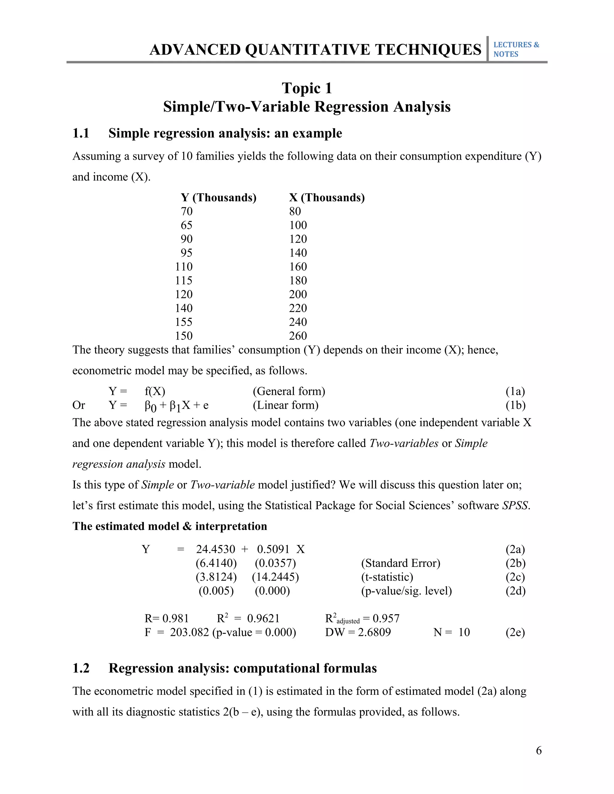 LECTURES &
                ADVANCED QUANTITATIVE TECHNIQUES                                          NOTES



                                  Topic 1
                   Simple/Two-Variable Regression Analysis
1.1    Simple regression analysis: an example
Assuming a survey of 10 families yields the following data on their consumption expenditure (Y)
and income (X).
                      Y (Thousands)         X (Thousands)
                      70                    80
                      65                    100
                      90                    120
                      95                    140
                     110                    160
                     115                    180
                     120                    200
                     140                    220
                     155                    240
                     150                    260
The theory suggests that families’ consumption (Y) depends on their income (X); hence,
econometric model may be specified, as follows.
       Y = f(X)                      (General form)                                     (1a)
Or     Y = β0 + β1X + e              (Linear form)                                      (1b)
The above stated regression analysis model contains two variables (one independent variable X
and one dependent variable Y); this model is therefore called Two-variables or Simple
regression analysis model.
Is this type of Simple or Two-variable model justified? We will discuss this question later on;
let’s first estimate this model, using the Statistical Package for Social Sciences’ software SPSS.
The estimated model & interpretation
               Y       =   24.4530 + 0.5091 X                                               (2a)
                           (6.4140)  (0.0357)                  (Standard Error)             (2b)
                           (3.8124) (14.2445)                  (t-statistic)                (2c)
                            (0.005)  (0.000)                   (p-value/sig. level)         (2d)

               R= 0.981     R2 = 0.9621                R2adjusted = 0.957
               F = 203.082 (p-value = 0.000)           DW = 2.6809             N = 10       (2e)


1.2    Regression analysis: computational formulas
The econometric model specified in (1) is estimated in the form of estimated model (2a) along
with all its diagnostic statistics 2(b – e), using the formulas provided, as follows.


                                                                                                     6
 