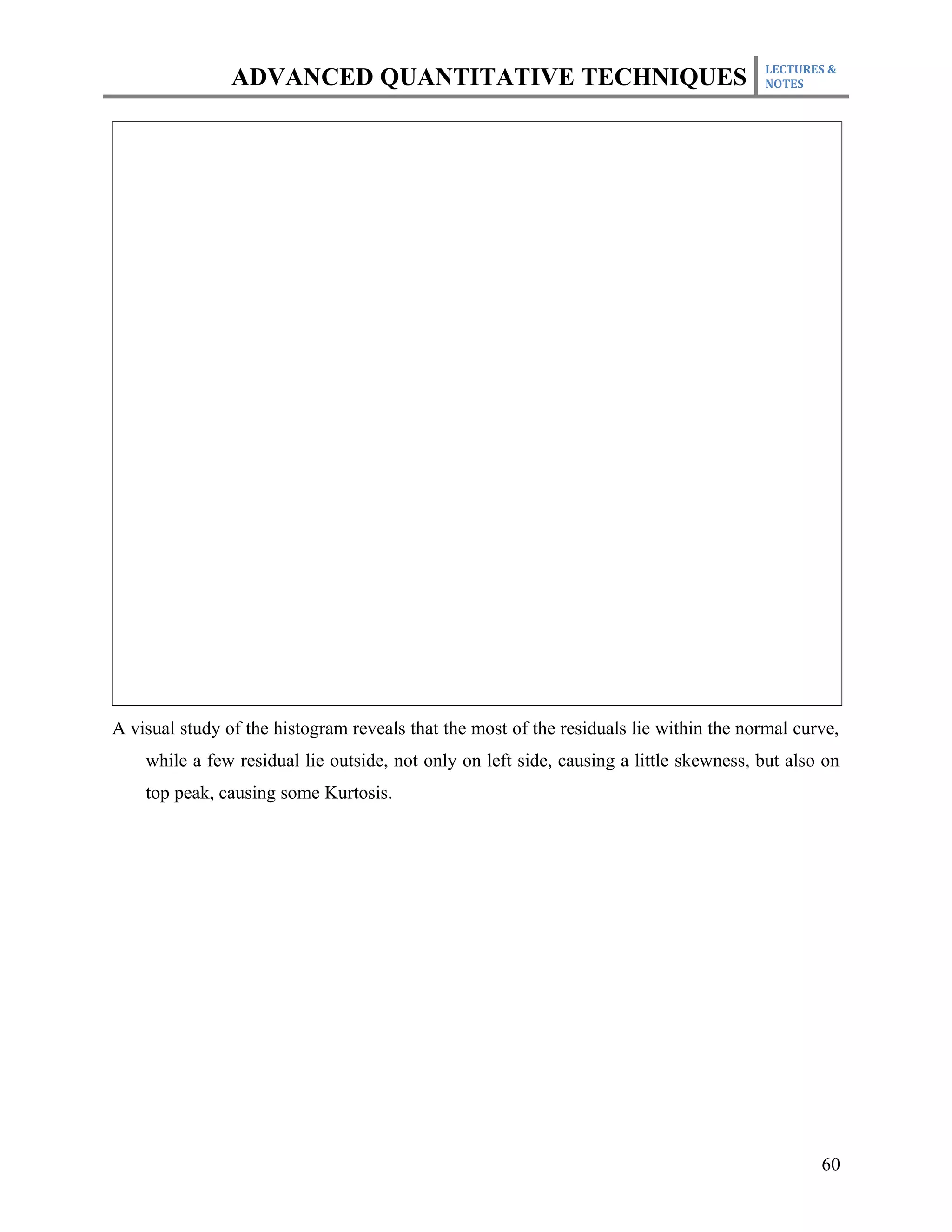 LECTURES &
                ADVANCED QUANTITATIVE TECHNIQUES                                        NOTES




A visual study of the histogram reveals that the most of the residuals lie within the normal curve,
    while a few residual lie outside, not only on left side, causing a little skewness, but also on
    top peak, causing some Kurtosis.




                                                                                                60
 