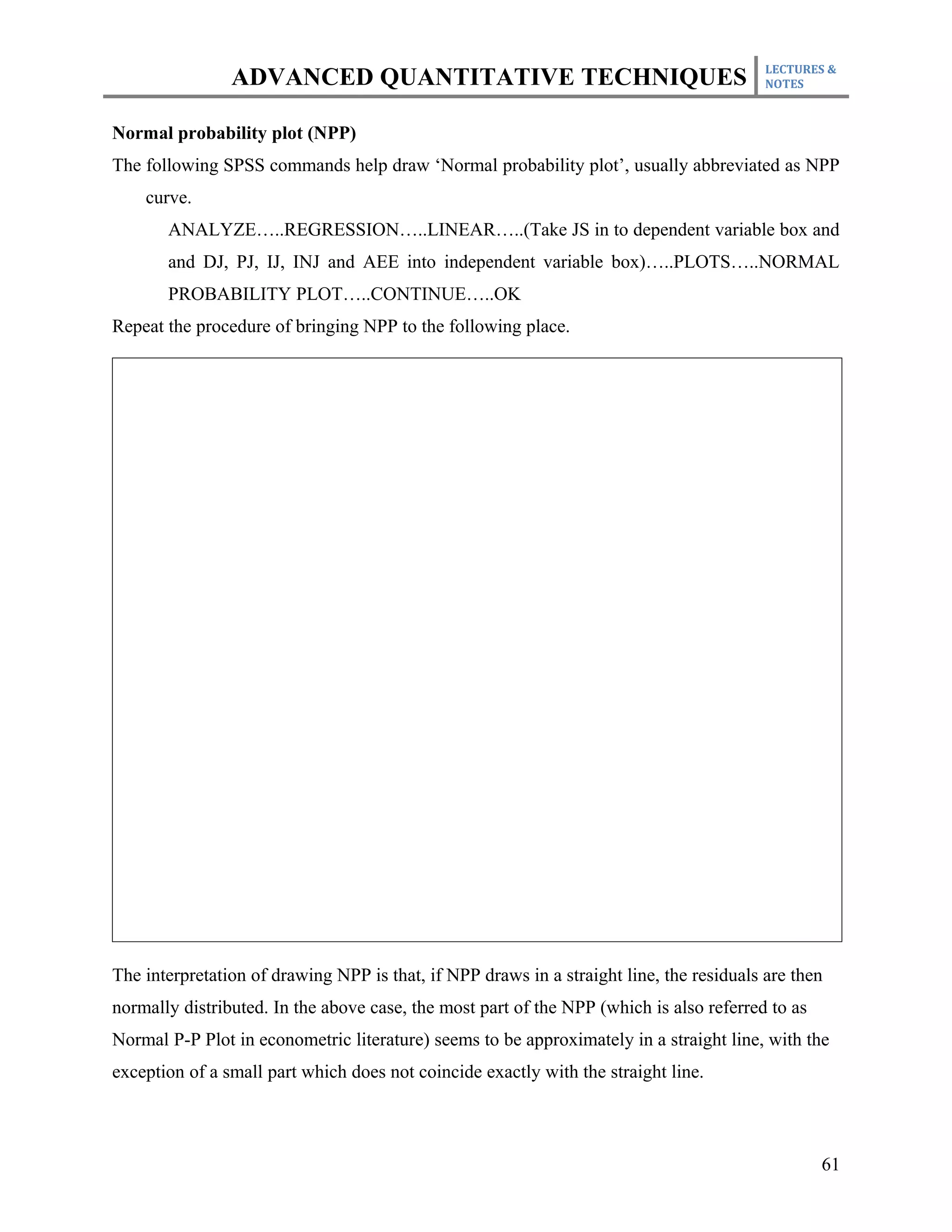 LECTURES &
                ADVANCED QUANTITATIVE TECHNIQUES                                          NOTES



Normal probability plot (NPP)
The following SPSS commands help draw ‘Normal probability plot’, usually abbreviated as NPP
    curve.
       ANALYZE…..REGRESSION…..LINEAR…..(Take JS in to dependent variable box and
       and DJ, PJ, IJ, INJ and AEE into independent variable box)…..PLOTS…..NORMAL
       PROBABILITY PLOT…..CONTINUE…..OK
Repeat the procedure of bringing NPP to the following place.




The interpretation of drawing NPP is that, if NPP draws in a straight line, the residuals are then
normally distributed. In the above case, the most part of the NPP (which is also referred to as
Normal P-P Plot in econometric literature) seems to be approximately in a straight line, with the
exception of a small part which does not coincide exactly with the straight line.



                                                                                                  61
 