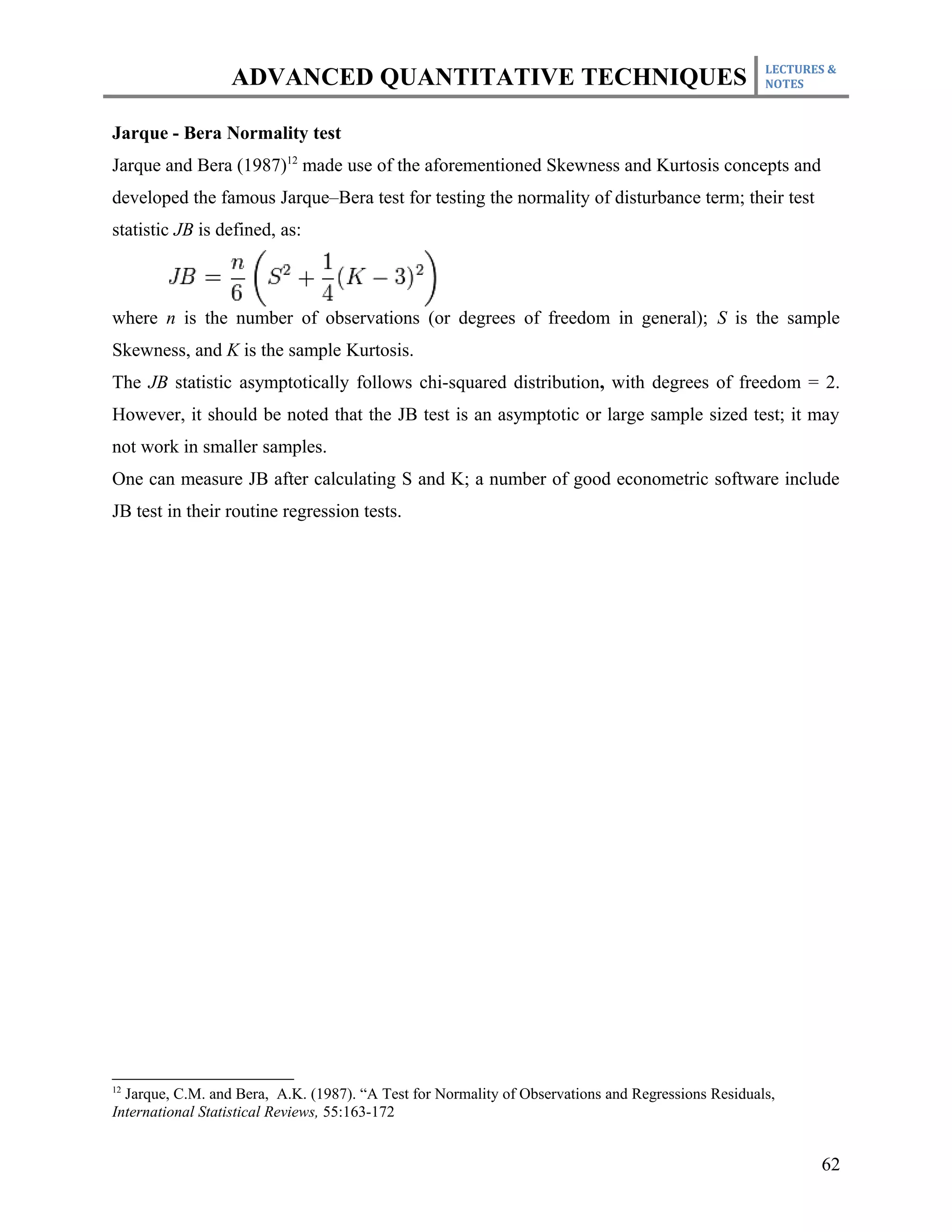 LECTURES &
                  ADVANCED QUANTITATIVE TECHNIQUES                                                  NOTES



Jarque - Bera Normality test
Jarque and Bera (1987)12 made use of the aforementioned Skewness and Kurtosis concepts and
developed the famous Jarque–Bera test for testing the normality of disturbance term; their test
statistic JB is defined, as:



where n is the number of observations (or degrees of freedom in general); S is the sample
Skewness, and K is the sample Kurtosis.
The JB statistic asymptotically follows chi-squared distribution, with degrees of freedom = 2.
However, it should be noted that the JB test is an asymptotic or large sample sized test; it may
not work in smaller samples.
One can measure JB after calculating S and K; a number of good econometric software include
JB test in their routine regression tests.




12
  Jarque, C.M. and Bera, A.K. (1987). “A Test for Normality of Observations and Regressions Residuals,
International Statistical Reviews, 55:163-172


                                                                                                           62
 