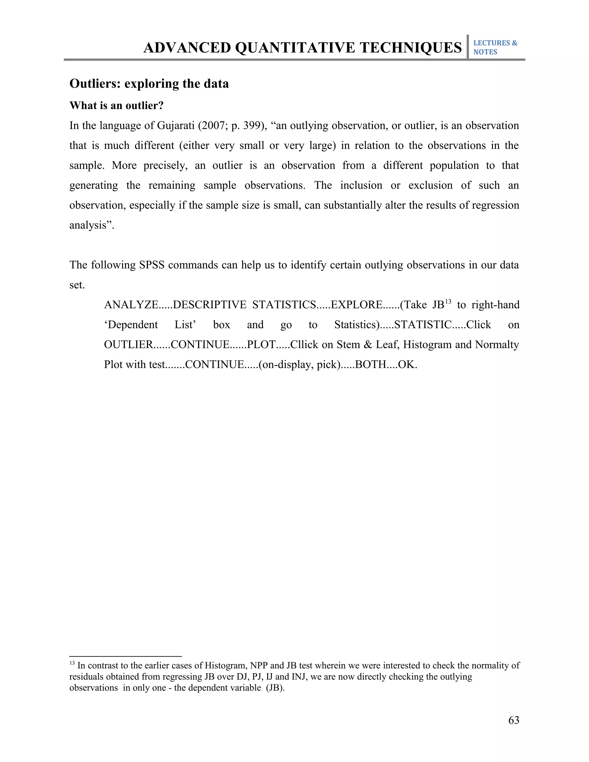 LECTURES &
                   ADVANCED QUANTITATIVE TECHNIQUES                                                      NOTES



Outliers: exploring the data
What is an outlier?
In the language of Gujarati (2007; p. 399), “an outlying observation, or outlier, is an observation
that is much different (either very small or very large) in relation to the observations in the
sample. More precisely, an outlier is an observation from a different population to that
generating the remaining sample observations. The inclusion or exclusion of such an
observation, especially if the sample size is small, can substantially alter the results of regression
analysis”.


The following SPSS commands can help us to identify certain outlying observations in our data
set.
         ANALYZE.....DESCRIPTIVE STATISTICS.....EXPLORE......(Take JB13 to right-hand
         ‘Dependent        List’     box      and     go      to    Statistics).....STATISTIC.....Click           on
         OUTLIER......CONTINUE......PLOT.....Cllick on Stem & Leaf, Histogram and Normalty
         Plot with test.......CONTINUE.....(on-display, pick).....BOTH....OK.




13
  In contrast to the earlier cases of Histogram, NPP and JB test wherein we were interested to check the normality of
residuals obtained from regressing JB over DJ, PJ, IJ and INJ, we are now directly checking the outlying
observations in only one - the dependent variable (JB).


                                                                                                                  63
 