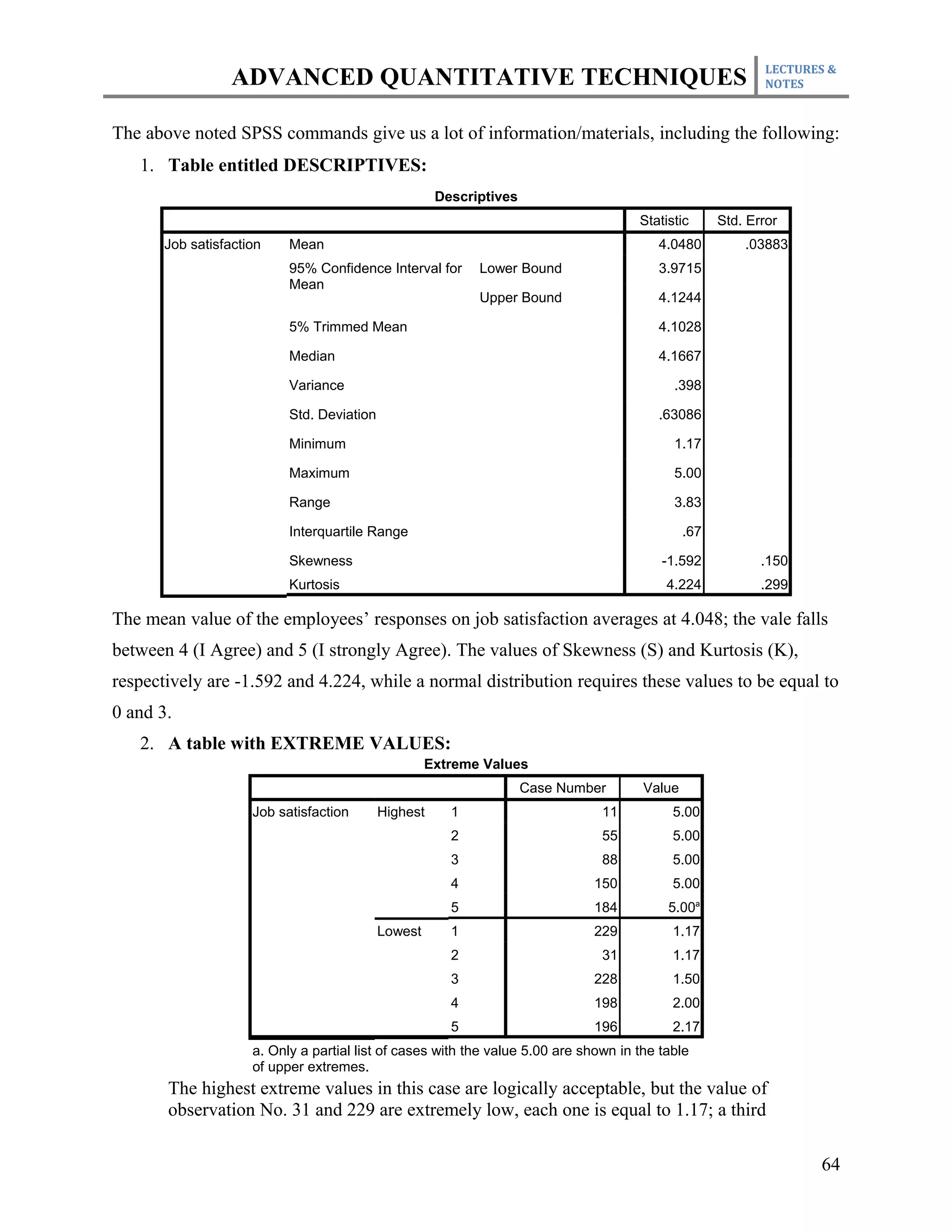 LECTURES &
                  ADVANCED QUANTITATIVE TECHNIQUES                                                           NOTES



The above noted SPSS commands give us a lot of information/materials, including the following:
   1. Table entitled DESCRIPTIVES:
                                                      Descriptives
                                                                                      Statistic      Std. Error
       Job satisfaction    Mean                                                          4.0480          .03883
                           95% Confidence Interval for      Lower Bound                  3.9715
                           Mean
                                                            Upper Bound                  4.1244

                           5% Trimmed Mean                                               4.1028

                           Median                                                        4.1667

                           Variance                                                         .398

                           Std. Deviation                                                .63086

                           Minimum                                                          1.17

                           Maximum                                                          5.00

                           Range                                                            3.83

                           Interquartile Range                                                 .67

                           Skewness                                                       -1.592            .150
                           Kurtosis                                                        4.224            .299

The mean value of the employees’ responses on job satisfaction averages at 4.048; the vale falls
between 4 (I Agree) and 5 (I strongly Agree). The values of Skewness (S) and Kurtosis (K),
respectively are -1.592 and 4.224, while a normal distribution requires these values to be equal to
0 and 3.
   2. A table with EXTREME VALUES:
                                                     Extreme Values
                                                                     Case Number       Value
                     Job satisfaction       Highest     1                       11          5.00
                                                        2                       55          5.00
                                                        3                       88          5.00
                                                        4                     150           5.00
                                                        5                     184          5.00a
                                            Lowest      1                     229           1.17
                                                        2                       31          1.17
                                                        3                     228           1.50
                                                        4                     198           2.00
                                                        5                     196           2.17
                     a. Only a partial list of cases with the value 5.00 are shown in the table
                     of upper extremes.
       The highest extreme values in this case are logically acceptable, but the value of
       observation No. 31 and 229 are extremely low, each one is equal to 1.17; a third

                                                                                                                    64
 