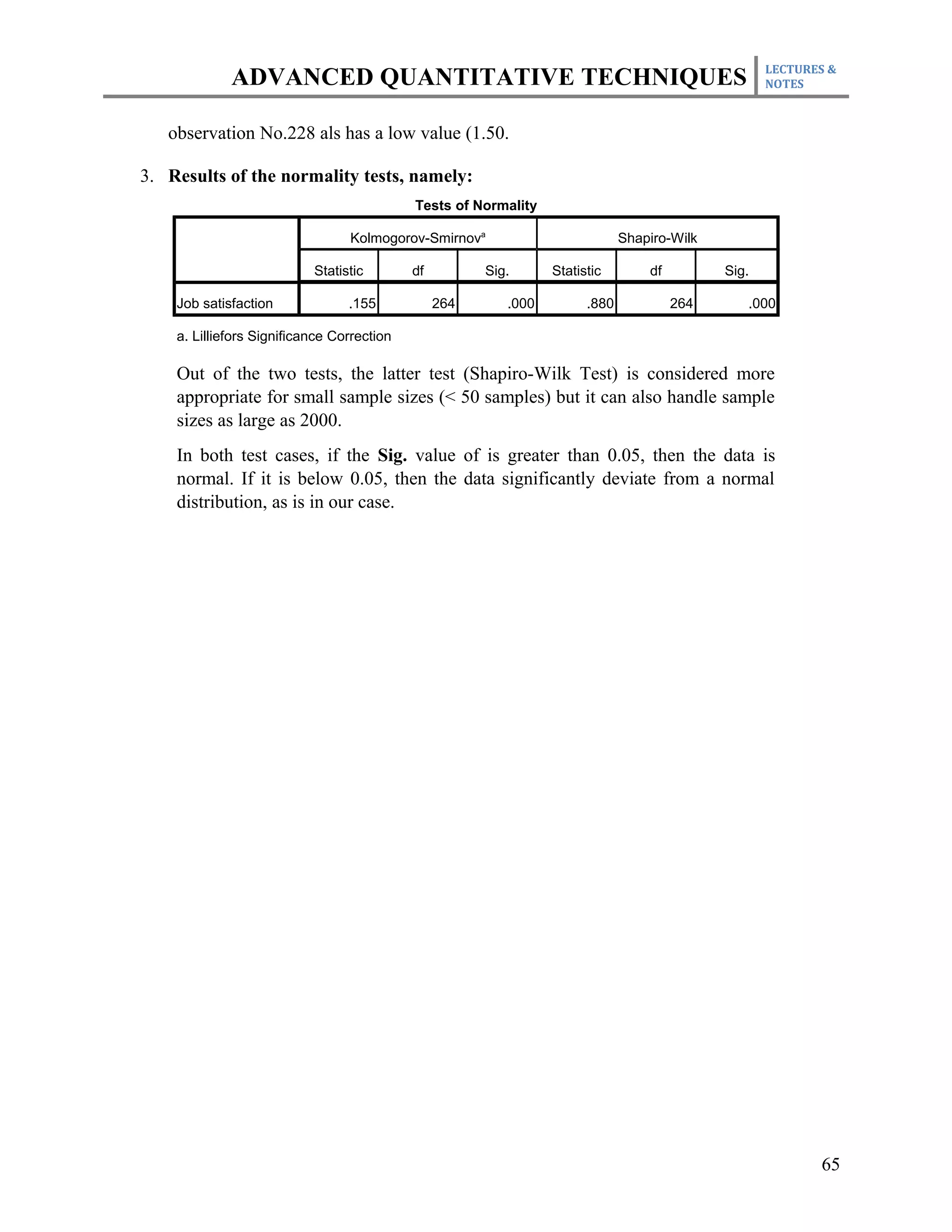 LECTURES &
             ADVANCED QUANTITATIVE TECHNIQUES                                                       NOTES



   observation No.228 als has a low value (1.50.

3. Results of the normality tests, namely:
                                            Tests of Normality

                                 Kolmogorov-Smirnova                          Shapiro-Wilk

                           Statistic        df         Sig.      Statistic        df         Sig.

    Job satisfaction             .155            264      .000         .880            264      .000

    a. Lilliefors Significance Correction

    Out of the two tests, the latter test (Shapiro-Wilk Test) is considered more
    appropriate for small sample sizes (< 50 samples) but it can also handle sample
    sizes as large as 2000.
    In both test cases, if the Sig. value of is greater than 0.05, then the data is
    normal. If it is below 0.05, then the data significantly deviate from a normal
    distribution, as is in our case.




                                                                                                           65
 