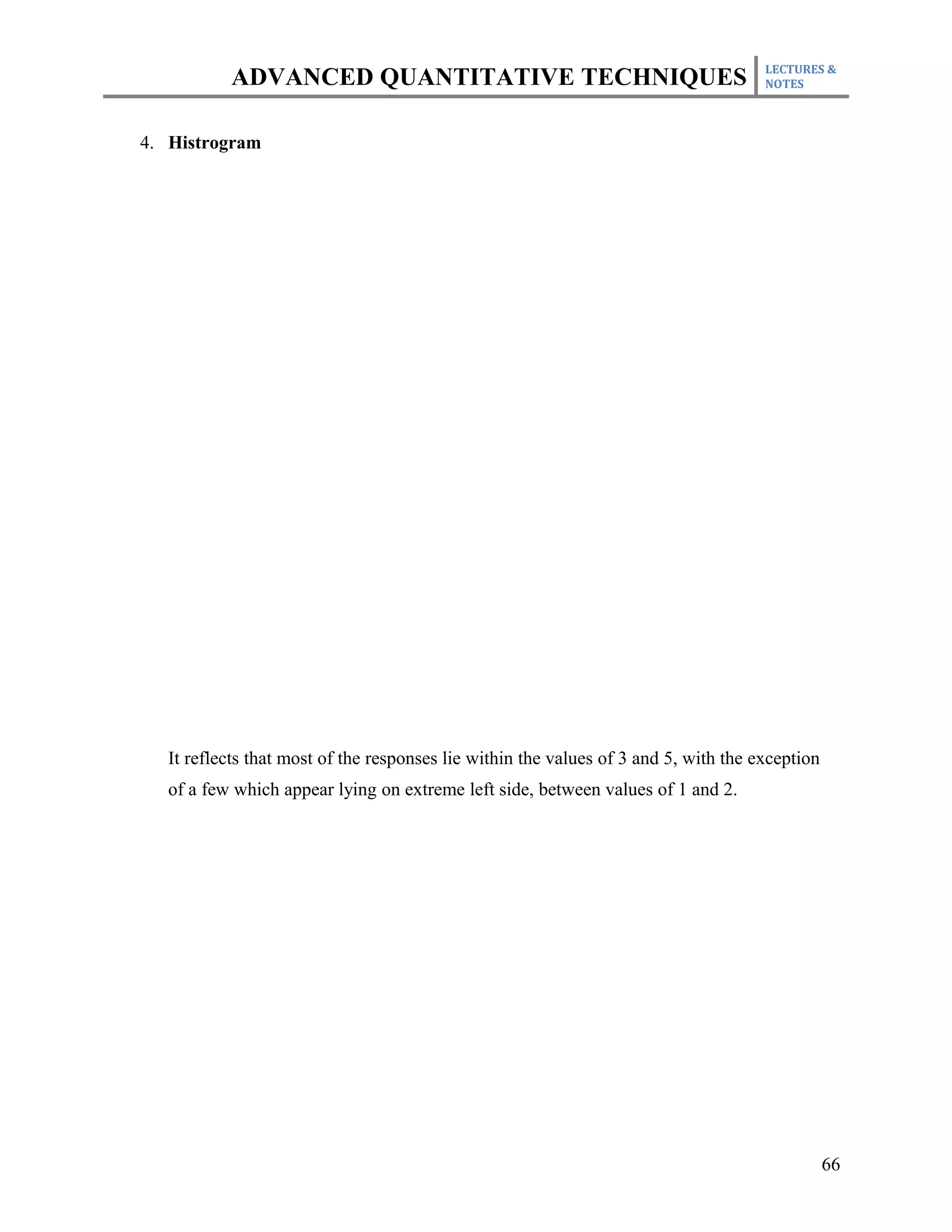 LECTURES &
           ADVANCED QUANTITATIVE TECHNIQUES                                           NOTES



4. Histrogram




   It reflects that most of the responses lie within the values of 3 and 5, with the exception
   of a few which appear lying on extreme left side, between values of 1 and 2.




                                                                                                 66
 