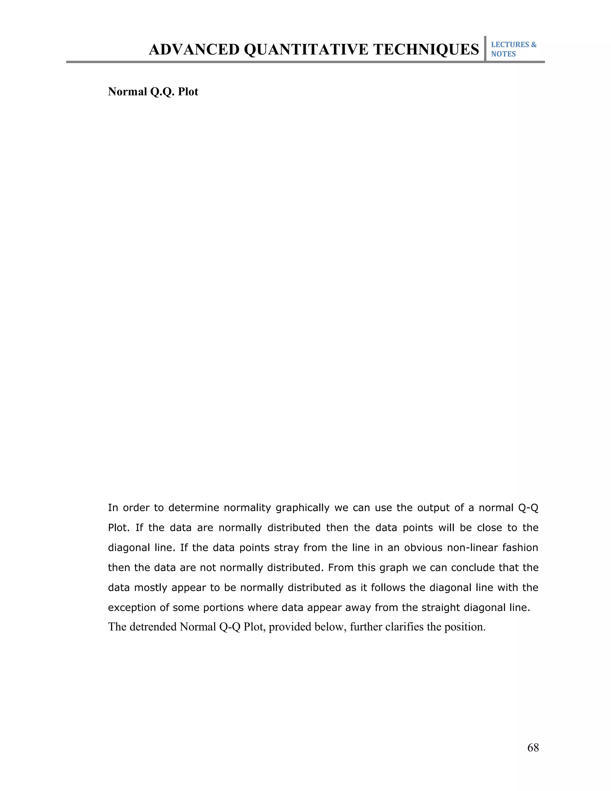 LECTURES &
        ADVANCED QUANTITATIVE TECHNIQUES                                         NOTES



Normal Q.Q. Plot




In order to determine normality graphically we can use the output of a normal Q-Q

Plot. If the data are normally distributed then the data points will be close to the

diagonal line. If the data points stray from the line in an obvious non-linear fashion

then the data are not normally distributed. From this graph we can conclude that the

data mostly appear to be normally distributed as it follows the diagonal line with the

exception of some portions where data appear away from the straight diagonal line.
The detrended Normal Q-Q Plot, provided below, further clarifies the position.




                                                                                        68
 