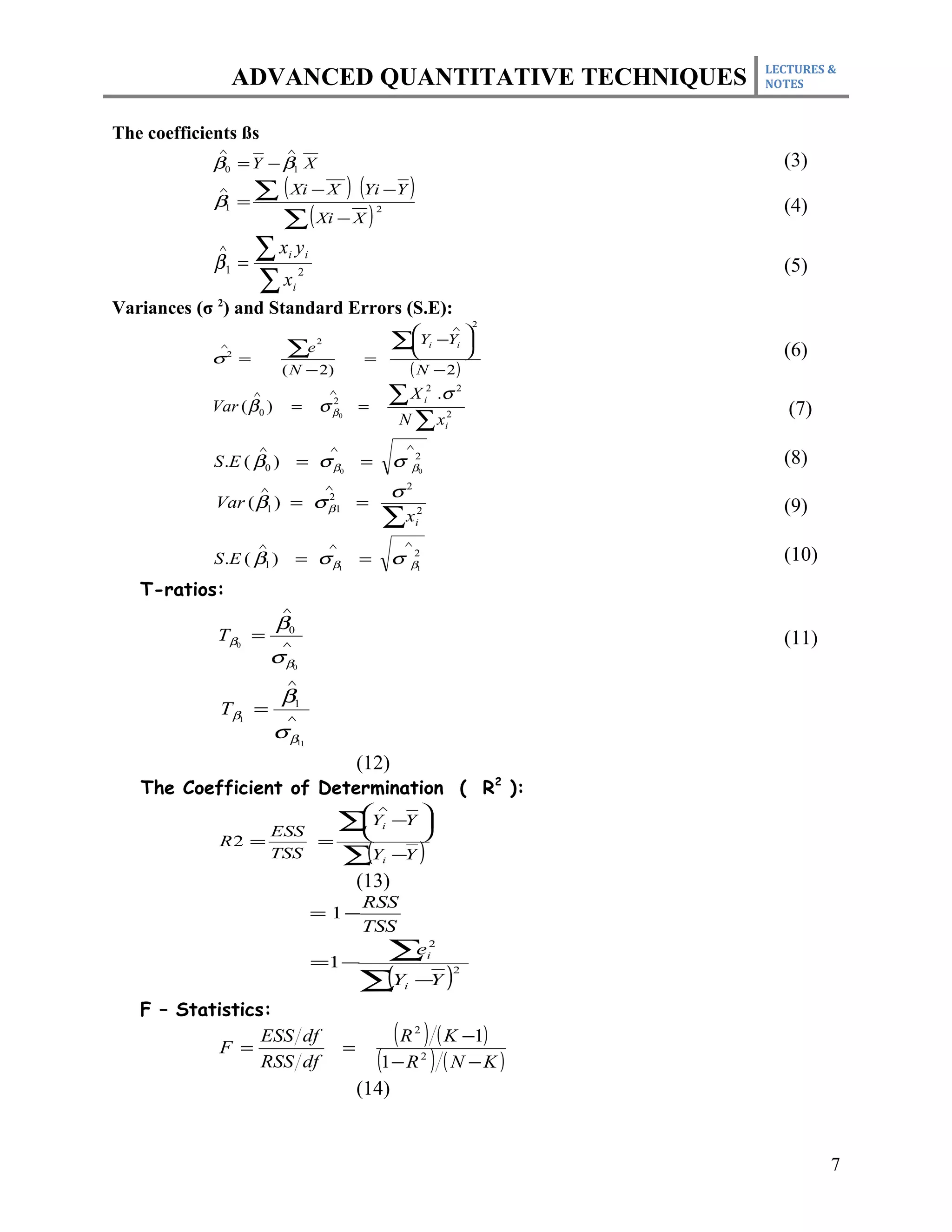 LECTURES &
                 ADVANCED QUANTITATIVE TECHNIQUES                                                       NOTES



The coefficients ßs
             ∧               ∧
             β0 = Y − β1 X                                                                                (3)
             ∧
             β1 =
                    ∑ ( Xi − X ) (Yi −Y )
                                                                                                          (4)
                      ∑ ( Xi − X )
                                                                2



             ∧
             β1 =
                    ∑x y      i            i
                                                                                                          (5)
                    ∑x
                                      2
                                  i

Variances (σ 2) and Standard Errors (S.E):
                                                                                                    2
                                                                                   ∧
                                                                                      
              ∧
                             ∑e
                                               2                        ∑Y
                                                                         
                                                                                 −Yi 
                                                                                      
                                                                                        i
                                                                                                          (6)
            σ =2
                                                            =
                             ( N − 2)                                        ( N − 2)
                    ∧
            Var ( β 0 )          =             σ
                                                   ∧
                                                    2
                                                            =
                                                                        ∑ X .σ      i
                                                                                     2          2

                                                                                                           (7)
                                                                         N ∑x
                                                   β0                                       2
                                                                                            i

                      ∧                            ∧                        ∧
             S .E ( β0 ) = σ β0                             =           σ    β0
                                                                                2                         (8)
                        ∧                          ∧
                                                                        σ2
             Var ( β1 ) = σ β1 =
                            2
                                                                                                          (9)
                                                                    ∑x          2
                                                                                i

                    ∧                              ∧                        ∧
             S .E ( β1 )          = σ β1                    =           σ    β1
                                                                                2                         (10)
   T-ratios:
                             ∧
                            β0
             Tβ0 =           ∧                                                                            (11)
                            σβ    0

                             ∧
                            β1
              Tβ1 =          ∧
                            σβ        11


                                                            (12)
   The Coefficient of Determination ( R2 ):
                                                               ∧
                                                                           
                  ESS                            ∑Y
                                                  
                                                  
                                                                    i   −Y 
                                                                           
             R2 =                              =
                  TSS                             (
                                                 ∑Y                 i   −Y      )
                                                            (13)
                                                            RSS
                                               = 1−
                                                            TSS

                                               =1 −
                                                             ∑ e                        2
                                                                                        i


                                                            ∑Y −Y )
                                                             (                                  2
                                                                         i

   F – Statistics:

            F =
                 ESS df
                                                        =
                                                                   ( R ) ( K −1)2


                 RSS df                                         (1 − R ) ( N − K )  2


                                                            (14)


                                                                                                                 7
 