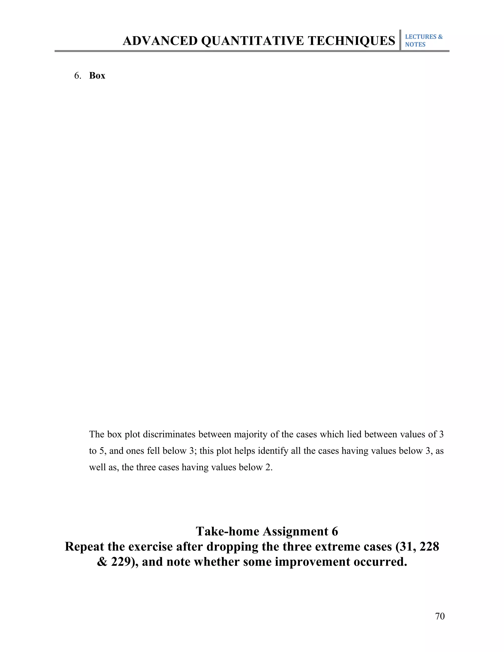 LECTURES &
            ADVANCED QUANTITATIVE TECHNIQUES                                          NOTES



 6. Box




    The box plot discriminates between majority of the cases which lied between values of 3
    to 5, and ones fell below 3; this plot helps identify all the cases having values below 3, as
    well as, the three cases having values below 2.




                        Take-home Assignment 6
Repeat the exercise after dropping the three extreme cases (31, 228
     & 229), and note whether some improvement occurred.



                                                                                              70
 