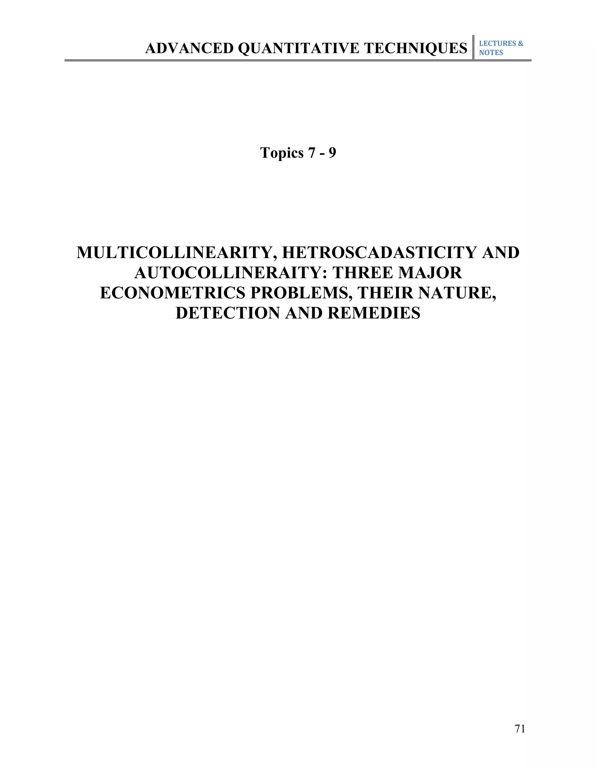 LECTURES &
      ADVANCED QUANTITATIVE TECHNIQUES   NOTES




                 Topics 7 - 9




MULTICOLLINEARITY, HETROSCADASTICITY AND
     AUTOCOLLINERAITY: THREE MAJOR
  ECONOMETRICS PROBLEMS, THEIR NATURE,
        DETECTION AND REMEDIES




                                                71
 