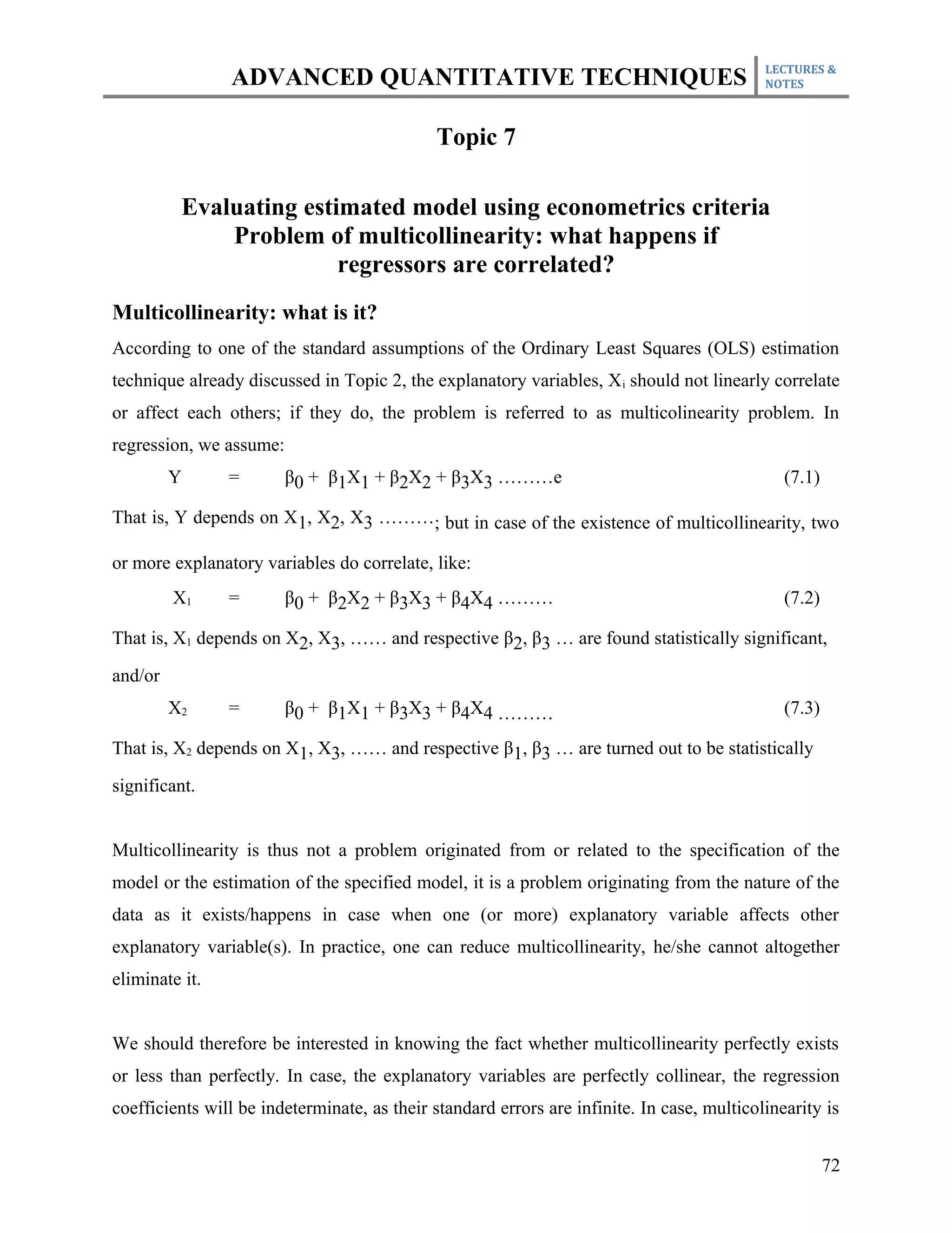 LECTURES &
                ADVANCED QUANTITATIVE TECHNIQUES                                            NOTES



                                             Topic 7

          Evaluating estimated model using econometrics criteria
              Problem of multicollinearity: what happens if
                         regressors are correlated?
Multicollinearity: what is it?
According to one of the standard assumptions of the Ordinary Least Squares (OLS) estimation
technique already discussed in Topic 2, the explanatory variables, X i should not linearly correlate
or affect each others; if they do, the problem is referred to as multicolinearity problem. In
regression, we assume:
         Y      =        β0 + β1X1 + β2X2 + β3X3 ………e                                          (7.1)

That is, Y depends on X1, X2, X3 ………; but in case of the existence of multicollinearity, two

or more explanatory variables do correlate, like:
         X1     =        β0 + β2X2 + β3X3 + β4X4 ………                                           (7.2)

That is, X1 depends on X2, X3, …… and respective β2, β3 … are found statistically significant,

and/or
         X2     =        β0 + β1X1 + β3X3 + β4X4 ………                                           (7.3)

That is, X2 depends on X1, X3, …… and respective β1, β3 … are turned out to be statistically

significant.


Multicollinearity is thus not a problem originated from or related to the specification of the
model or the estimation of the specified model, it is a problem originating from the nature of the
data as it exists/happens in case when one (or more) explanatory variable affects other
explanatory variable(s). In practice, one can reduce multicollinearity, he/she cannot altogether
eliminate it.


We should therefore be interested in knowing the fact whether multicollinearity perfectly exists
or less than perfectly. In case, the explanatory variables are perfectly collinear, the regression
coefficients will be indeterminate, as their standard errors are infinite. In case, multicolinearity is


                                                                                                       72
 