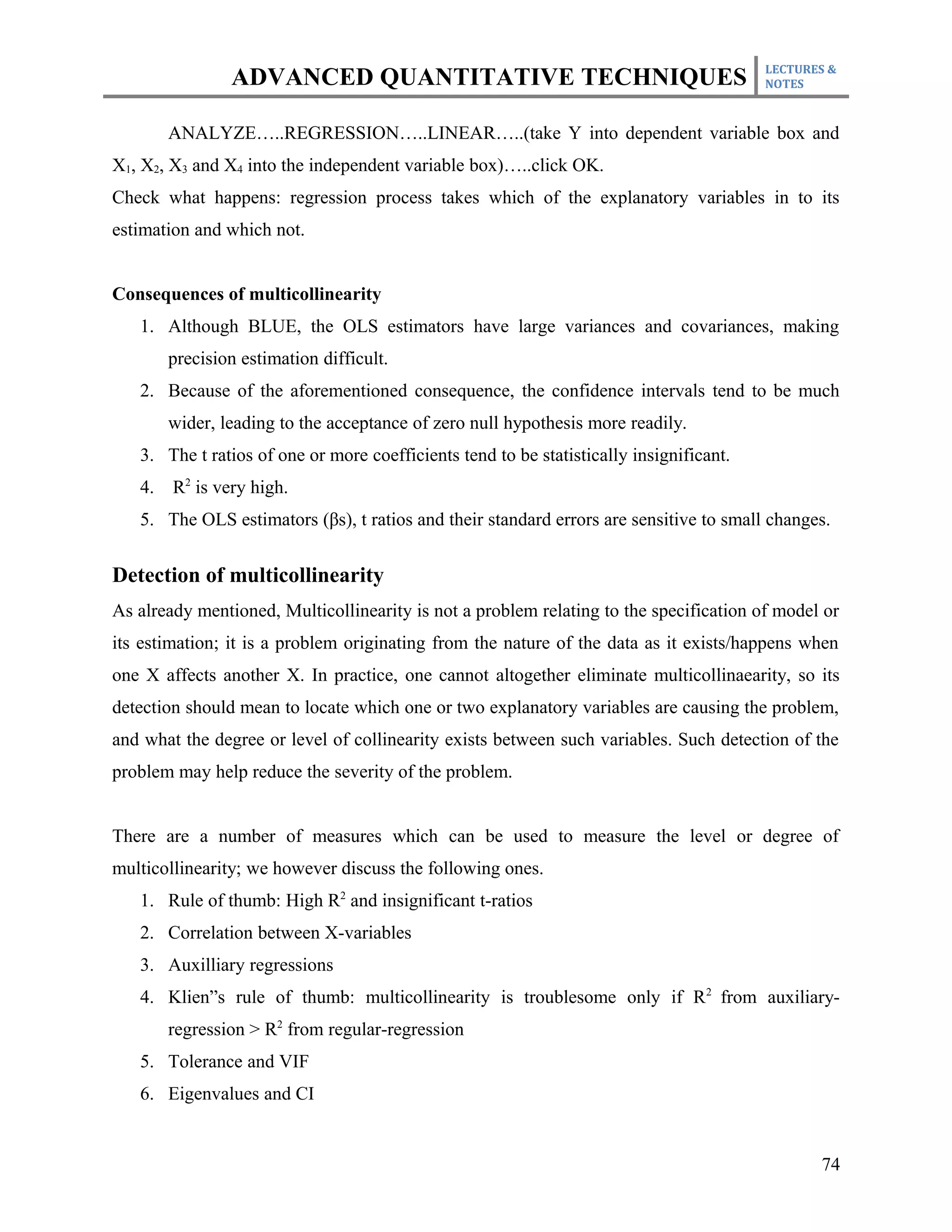 LECTURES &
                ADVANCED QUANTITATIVE TECHNIQUES                                         NOTES



        ANALYZE…..REGRESSION…..LINEAR…..(take Y into dependent variable box and
X1, X2, X3 and X4 into the independent variable box)…..click OK.
Check what happens: regression process takes which of the explanatory variables in to its
estimation and which not.


Consequences of multicollinearity
   1. Although BLUE, the OLS estimators have large variances and covariances, making
        precision estimation difficult.
   2. Because of the aforementioned consequence, the confidence intervals tend to be much
        wider, leading to the acceptance of zero null hypothesis more readily.
   3. The t ratios of one or more coefficients tend to be statistically insignificant.
   4.   R2 is very high.
   5. The OLS estimators (βs), t ratios and their standard errors are sensitive to small changes.


Detection of multicollinearity
As already mentioned, Multicollinearity is not a problem relating to the specification of model or
its estimation; it is a problem originating from the nature of the data as it exists/happens when
one X affects another X. In practice, one cannot altogether eliminate multicollinaearity, so its
detection should mean to locate which one or two explanatory variables are causing the problem,
and what the degree or level of collinearity exists between such variables. Such detection of the
problem may help reduce the severity of the problem.


There are a number of measures which can be used to measure the level or degree of
multicollinearity; we however discuss the following ones.
   1. Rule of thumb: High R2 and insignificant t-ratios
   2. Correlation between X-variables
   3. Auxilliary regressions
   4. Klien”s rule of thumb: multicollinearity is troublesome only if R 2 from auxiliary-
        regression > R2 from regular-regression
   5. Tolerance and VIF
   6. Eigenvalues and CI


                                                                                                74
 