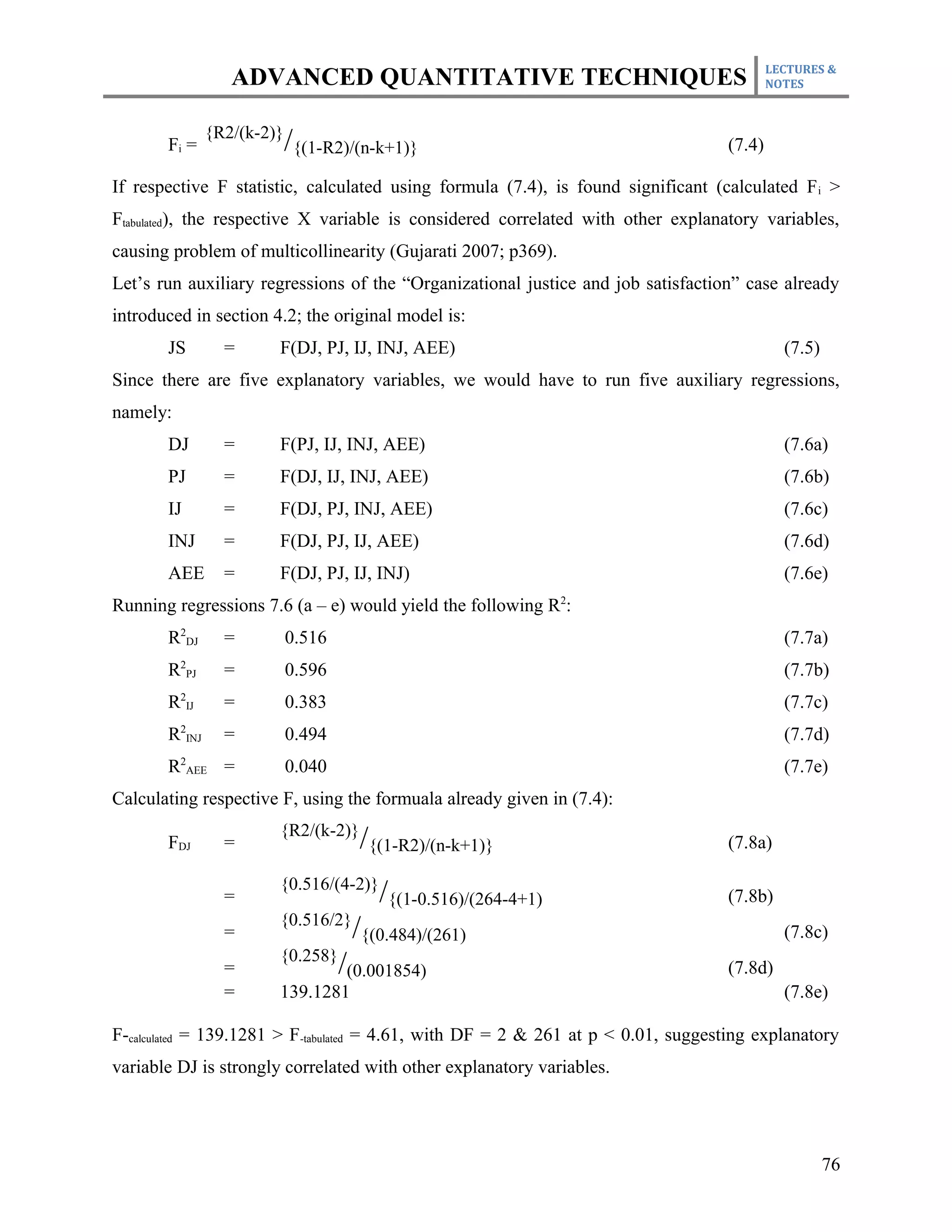 LECTURES &
                  ADVANCED QUANTITATIVE TECHNIQUES                                         NOTES



               {R2/(k-2)}
       Fi =                 /{(1-R2)/(n-k+1)}                                      (7.4)

If respective F statistic, calculated using formula (7.4), is found significant (calculated F i >
Ftabulated), the respective X variable is considered correlated with other explanatory variables,
causing problem of multicollinearity (Gujarati 2007; p369).
Let’s run auxiliary regressions of the “Organizational justice and job satisfaction” case already
introduced in section 4.2; the original model is:
       JS        =      F(DJ, PJ, IJ, INJ, AEE)                                              (7.5)
Since there are five explanatory variables, we would have to run five auxiliary regressions,
namely:
       DJ        =      F(PJ, IJ, INJ, AEE)                                                  (7.6a)
       PJ        =      F(DJ, IJ, INJ, AEE)                                                  (7.6b)
       IJ        =      F(DJ, PJ, INJ, AEE)                                                  (7.6c)
       INJ       =      F(DJ, PJ, IJ, AEE)                                                   (7.6d)
       AEE       =      F(DJ, PJ, IJ, INJ)                                                   (7.6e)
Running regressions 7.6 (a – e) would yield the following R2:
       R2DJ      =          0.516                                                            (7.7a)
       R2PJ      =          0.596                                                            (7.7b)
       R2IJ      =          0.383                                                            (7.7c)
       R2INJ     =          0.494                                                            (7.7d)
       R2AEE =              0.040                                                            (7.7e)
Calculating respective F, using the formuala already given in (7.4):
                        {R2/(k-2)}
       FDJ       =                    /{(1-R2)/(n-k+1)}                            (7.8a)

                        {0.516/(4-2)}
                 =                       /{(1-0.516)/(264-4+1)                     (7.8b)
                        {0.516/2}
                 =                   /{(0.484)/(261)                                         (7.8c)
                        {0.258}
                 =                  /(0.001854)                                    (7.8d)
                 =      139.1281                                                             (7.8e)

F-calculated = 139.1281 > F-tabulated = 4.61, with DF = 2 & 261 at p < 0.01, suggesting explanatory
variable DJ is strongly correlated with other explanatory variables.




                                                                                                     76
 