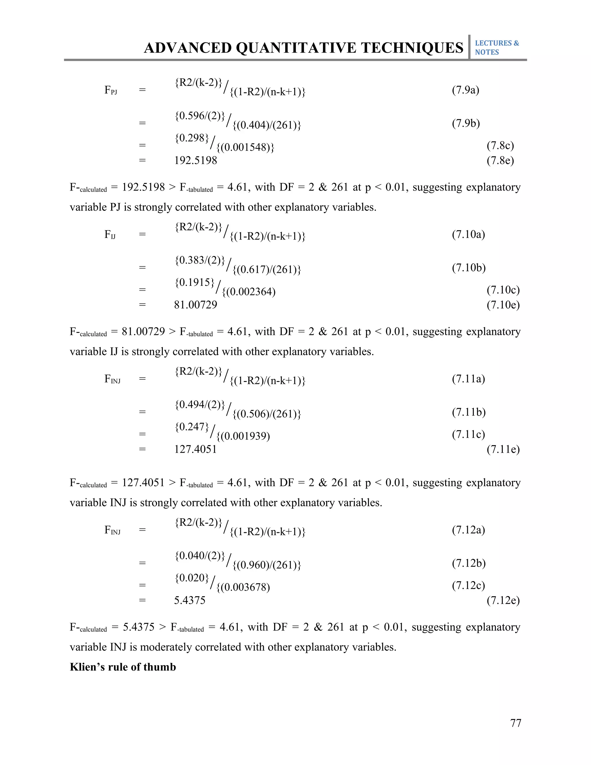 LECTURES &
                ADVANCED QUANTITATIVE TECHNIQUES                                        NOTES



                       {R2/(k-2)}
       FPJ     =                    /{(1-R2)/(n-k+1)}                              (7.9a)

                       {0.596/(2)}
               =                     /{(0.404)/(261)}                              (7.9b)
                       {0.298}
               =                 /{(0.001548)}                                               (7.8c)
               =       192.5198                                                              (7.8e)

F-calculated = 192.5198 > F-tabulated = 4.61, with DF = 2 & 261 at p < 0.01, suggesting explanatory
variable PJ is strongly correlated with other explanatory variables.
                       {R2/(k-2)}
       FIJ     =                    /{(1-R2)/(n-k+1)}                              (7.10a)

                       {0.383/(2)}
               =                     /{(0.617)/(261)}                              (7.10b)
                       {0.1915}
               =                  /{(0.002364)                                               (7.10c)
               =       81.00729                                                              (7.10e)

F-calculated = 81.00729 > F-tabulated = 4.61, with DF = 2 & 261 at p < 0.01, suggesting explanatory
variable IJ is strongly correlated with other explanatory variables.
                       {R2/(k-2)}
       FINJ    =                    /{(1-R2)/(n-k+1)}                              (7.11a)

                       {0.494/(2)}
               =                     /{(0.506)/(261)}                              (7.11b)
                       {0.247}
               =                 /{(0.001939)                                      (7.11c)
               =       127.4051                                                              (7.11e)

F-calculated = 127.4051 > F-tabulated = 4.61, with DF = 2 & 261 at p < 0.01, suggesting explanatory
variable INJ is strongly correlated with other explanatory variables.
                       {R2/(k-2)}
       FINJ    =                    /{(1-R2)/(n-k+1)}                              (7.12a)

                       {0.040/(2)}
               =                     /{(0.960)/(261)}                              (7.12b)
                       {0.020}
               =                 /{(0.003678)                                      (7.12c)
               =       5.4375                                                                (7.12e)

F-calculated = 5.4375 > F-tabulated = 4.61, with DF = 2 & 261 at p < 0.01, suggesting explanatory
variable INJ is moderately correlated with other explanatory variables.
Klien’s rule of thumb



                                                                                                  77
 