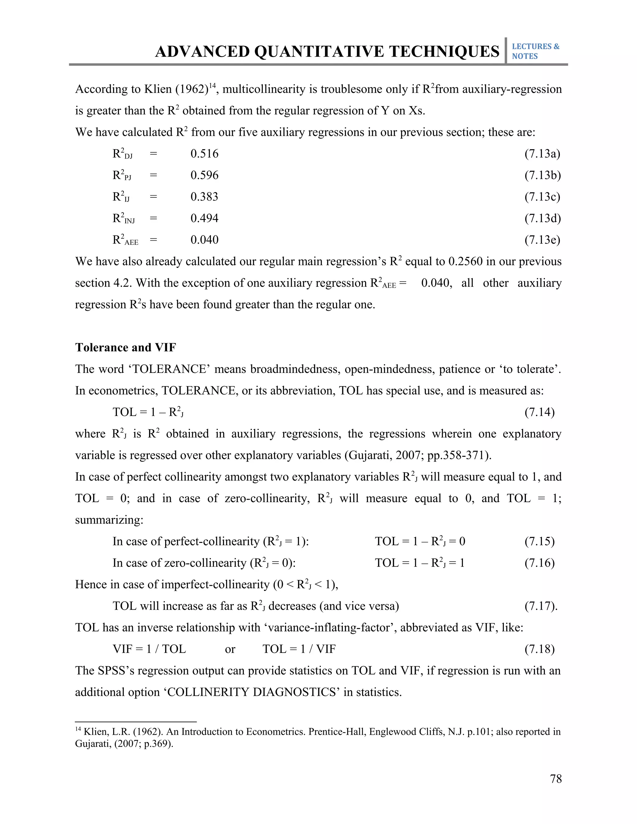 LECTURES &
                  ADVANCED QUANTITATIVE TECHNIQUES                                                     NOTES



According to Klien (1962)14, multicollinearity is troublesome only if R2from auxiliary-regression
is greater than the R2 obtained from the regular regression of Y on Xs.
We have calculated R2 from our five auxiliary regressions in our previous section; these are:
        R2DJ     =         0.516                                                                          (7.13a)
        R2PJ     =         0.596                                                                          (7.13b)
        R2IJ     =         0.383                                                                          (7.13c)
        R2INJ    =         0.494                                                                          (7.13d)
        R2AEE =            0.040                                                                          (7.13e)
We have also already calculated our regular main regression’s R 2 equal to 0.2560 in our previous
section 4.2. With the exception of one auxiliary regression R2AEE =              0.040, all other auxiliary
regression R2s have been found greater than the regular one.


Tolerance and VIF
The word ‘TOLERANCE’ means broadmindedness, open-mindedness, patience or ‘to tolerate’.
In econometrics, TOLERANCE, or its abbreviation, TOL has special use, and is measured as:
        TOL = 1 – R2J                                                                                     (7.14)
where R2J is R2 obtained in auxiliary regressions, the regressions wherein one explanatory
variable is regressed over other explanatory variables (Gujarati, 2007; pp.358-371).
In case of perfect collinearity amongst two explanatory variables R 2J will measure equal to 1, and
TOL = 0; and in case of zero-collinearity, R 2J will measure equal to 0, and TOL = 1;
summarizing:
        In case of perfect-collinearity (R2J = 1):                    TOL = 1 – R2J = 0                   (7.15)
        In case of zero-collinearity (R2J = 0):                       TOL = 1 – R2J = 1                   (7.16)
Hence in case of imperfect-collinearity (0 < R2J < 1),
        TOL will increase as far as R2J decreases (and vice versa)                                        (7.17).
TOL has an inverse relationship with ‘variance-inflating-factor’, abbreviated as VIF, like:
        VIF = 1 / TOL              or       TOL = 1 / VIF                                                 (7.18)
The SPSS’s regression output can provide statistics on TOL and VIF, if regression is run with an
additional option ‘COLLINERITY DIAGNOSTICS’ in statistics.

14
 Klien, L.R. (1962). An Introduction to Econometrics. Prentice-Hall, Englewood Cliffs, N.J. p.101; also reported in
Gujarati, (2007; p.369).


                                                                                                                78
 
