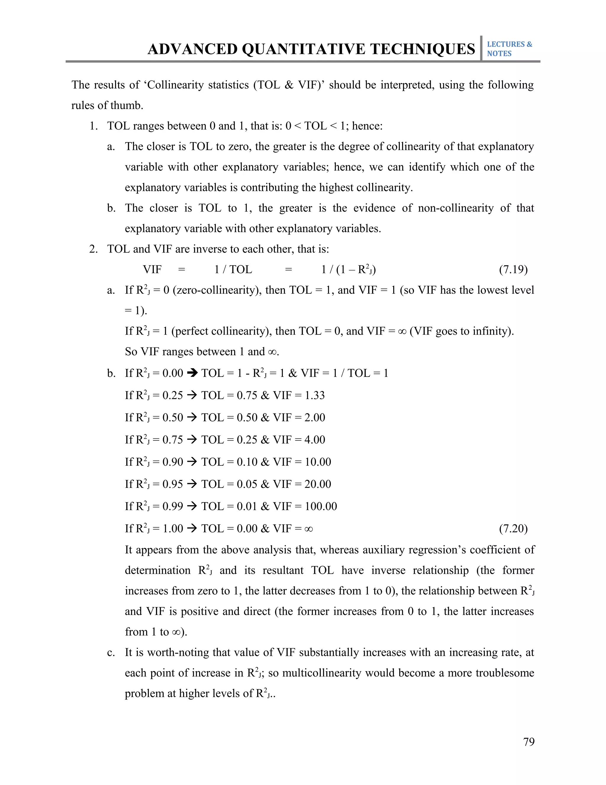 LECTURES &
                  ADVANCED QUANTITATIVE TECHNIQUES                                        NOTES



The results of ‘Collinearity statistics (TOL & VIF)’ should be interpreted, using the following
rules of thumb.
   1. TOL ranges between 0 and 1, that is: 0 < TOL < 1; hence:
       a. The closer is TOL to zero, the greater is the degree of collinearity of that explanatory
           variable with other explanatory variables; hence, we can identify which one of the
           explanatory variables is contributing the highest collinearity.
       b. The closer is TOL to 1, the greater is the evidence of non-collinearity of that
           explanatory variable with other explanatory variables.
   2. TOL and VIF are inverse to each other, that is:
              VIF     =       1 / TOL          =      1 / (1 – R2J)                          (7.19)
       a. If R2J = 0 (zero-collinearity), then TOL = 1, and VIF = 1 (so VIF has the lowest level
           = 1).
           If R2J = 1 (perfect collinearity), then TOL = 0, and VIF = ∞ (VIF goes to infinity).
           So VIF ranges between 1 and ∞.
       b. If R2J = 0.00  TOL = 1 - R2J = 1 & VIF = 1 / TOL = 1
           If R2J = 0.25 à TOL = 0.75 & VIF = 1.33
           If R2J = 0.50 à TOL = 0.50 & VIF = 2.00
           If R2J = 0.75 à TOL = 0.25 & VIF = 4.00
           If R2J = 0.90 à TOL = 0.10 & VIF = 10.00
           If R2J = 0.95 à TOL = 0.05 & VIF = 20.00
           If R2J = 0.99 à TOL = 0.01 & VIF = 100.00
           If R2J = 1.00 à TOL = 0.00 & VIF = ∞                                              (7.20)
           It appears from the above analysis that, whereas auxiliary regression’s coefficient of
           determination R2J and its resultant TOL have inverse relationship (the former
           increases from zero to 1, the latter decreases from 1 to 0), the relationship between R 2J
           and VIF is positive and direct (the former increases from 0 to 1, the latter increases
           from 1 to ∞).
       c. It is worth-noting that value of VIF substantially increases with an increasing rate, at
           each point of increase in R2J; so multicollinearity would become a more troublesome
           problem at higher levels of R2J..



                                                                                                  79
 