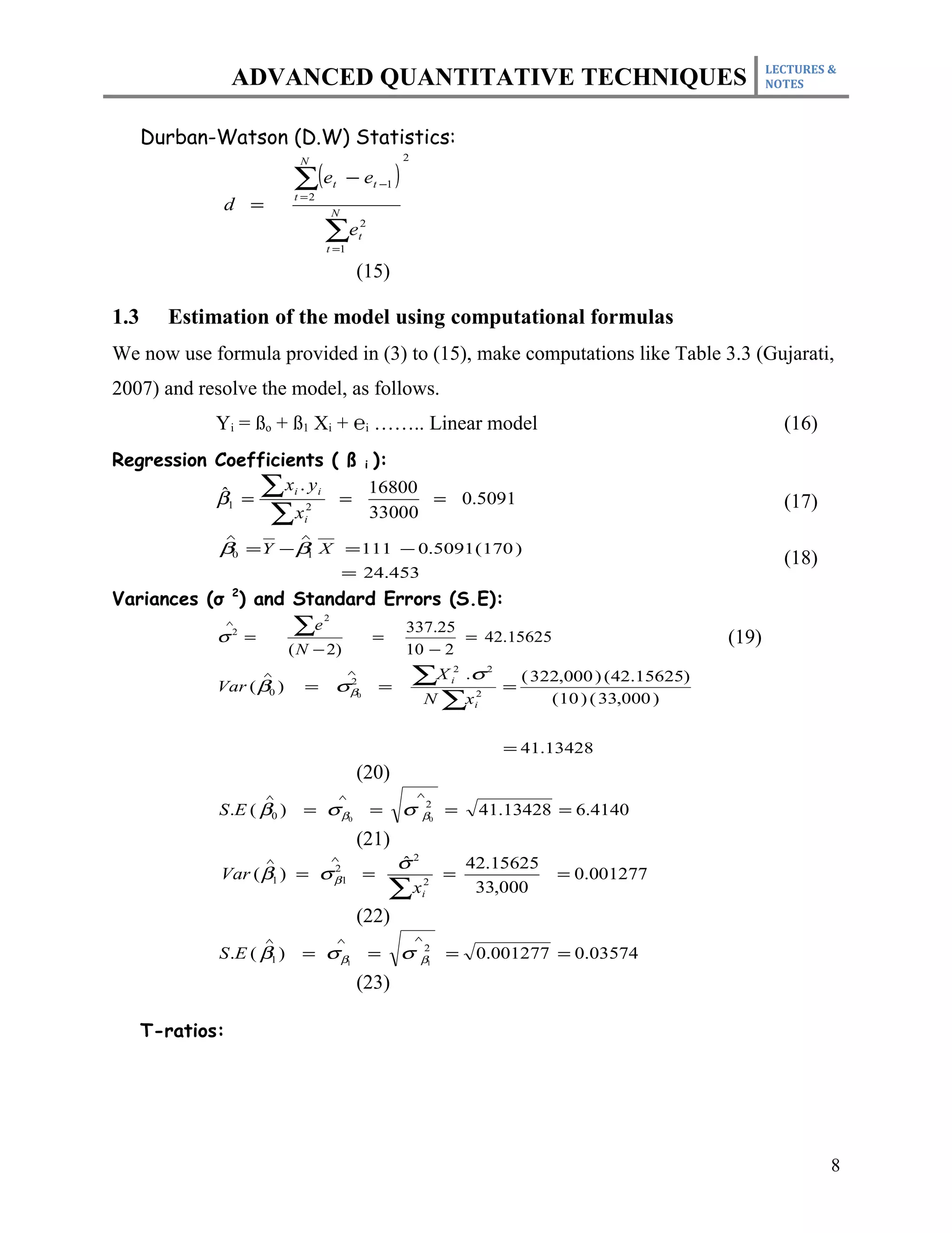 LECTURES &
                  ADVANCED QUANTITATIVE TECHNIQUES                                                                       NOTES



      Durban-Watson (D.W) Statistics:
                                                           2

                            ∑(e                − et −1 )
                             N

                                       t
                            t =2
               d =                     N

                                   ∑e
                                   t =1
                                                   2
                                                   t


                                                (15)

1.3     Estimation of the model using computational formulas
We now use formula provided in (3) to (15), make computations like Table 3.3 (Gujarati,
2007) and resolve the model, as follows.
              Yi = ßo + ß1 Xi + ℮i …….. Linear model                                                                       (16)
Regression Coefficients ( ß i ):
            ˆ
           β1 =
                ∑ xi . yi = 16800 = 0.5091
                                                                                                                           (17)
                 ∑ xi2       33000
                  ∧          ∧
              β0 = Y − β1 X = 111 − 0.5091 (170 )
                                                                                                                           (18)
                                            = 24.453
Variances (σ 2) and Standard Errors (S.E):
                            ∑e
                                   2
                  ∧
                                                            337.25
              σ =  2
                                                       =           = 42.15625                                     (19)
                            ( N − 2)                        10 − 2
                       ∧
              Var ( β0 )      =        σβ
                                               ∧
                                               2
                                                       =
                                                               ∑X .σ   i
                                                                        2       2

                                                                                    =
                                                                                        ( 322,000 ) ( 42.15625)
                                                0
                                                               N ∑x         2
                                                                            i               ( 10 ) ( 33,000 )


                                                                                    = 41.13428
                                                (20)
                       ∧                   ∧                   ∧
              S .E ( β0 )     = σ β0                   =   σ    β0
                                                                   2
                                                                       =     41.13428 = 6.4140
                                                (21)
                       ∧               ∧
                                                           σ2
                                                           ˆ                42.15625
              Var ( β1 ) = σ β1 =       2
                                                                       =                    = 0.001277
                                                           ∑x   2
                                                                i            33,000
                                                (22)
                       ∧                   ∧                   ∧
              S .E ( β1 )     = σ β1                   =   σ    β1
                                                                   2
                                                                       =     0.001277 = 0.03574
                                                (23)

      T-ratios:




                                                                                                                                  8
 