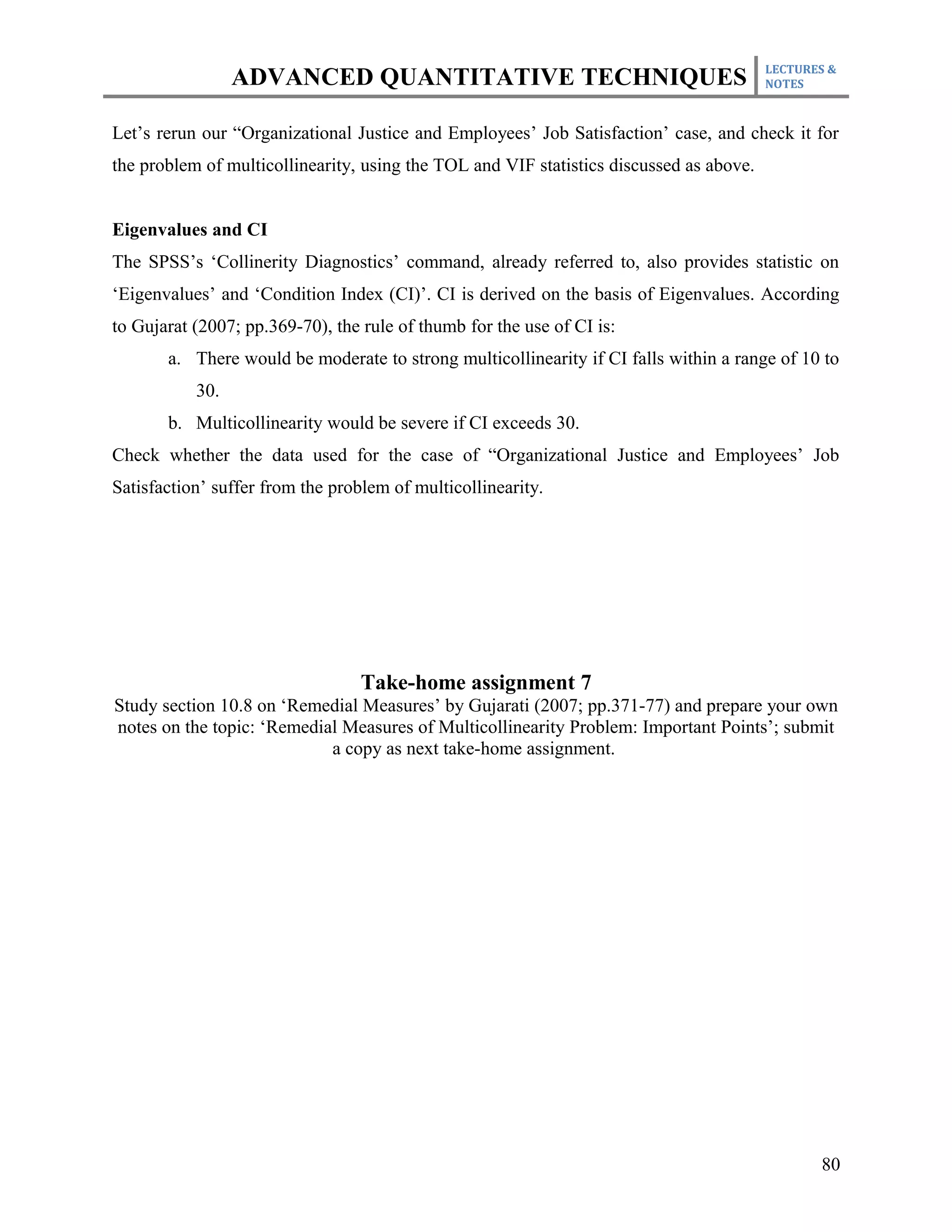 LECTURES &
                 ADVANCED QUANTITATIVE TECHNIQUES                                        NOTES



Let’s rerun our “Organizational Justice and Employees’ Job Satisfaction’ case, and check it for
the problem of multicollinearity, using the TOL and VIF statistics discussed as above.


Eigenvalues and CI
The SPSS’s ‘Collinerity Diagnostics’ command, already referred to, also provides statistic on
‘Eigenvalues’ and ‘Condition Index (CI)’. CI is derived on the basis of Eigenvalues. According
to Gujarat (2007; pp.369-70), the rule of thumb for the use of CI is:
       a. There would be moderate to strong multicollinearity if CI falls within a range of 10 to
           30.
       b. Multicollinearity would be severe if CI exceeds 30.
Check whether the data used for the case of “Organizational Justice and Employees’ Job
Satisfaction’ suffer from the problem of multicollinearity.




                                  Take-home assignment 7
Study section 10.8 on ‘Remedial Measures’ by Gujarati (2007; pp.371-77) and prepare your own
notes on the topic: ‘Remedial Measures of Multicollinearity Problem: Important Points’; submit
                            a copy as next take-home assignment.




                                                                                                80
 