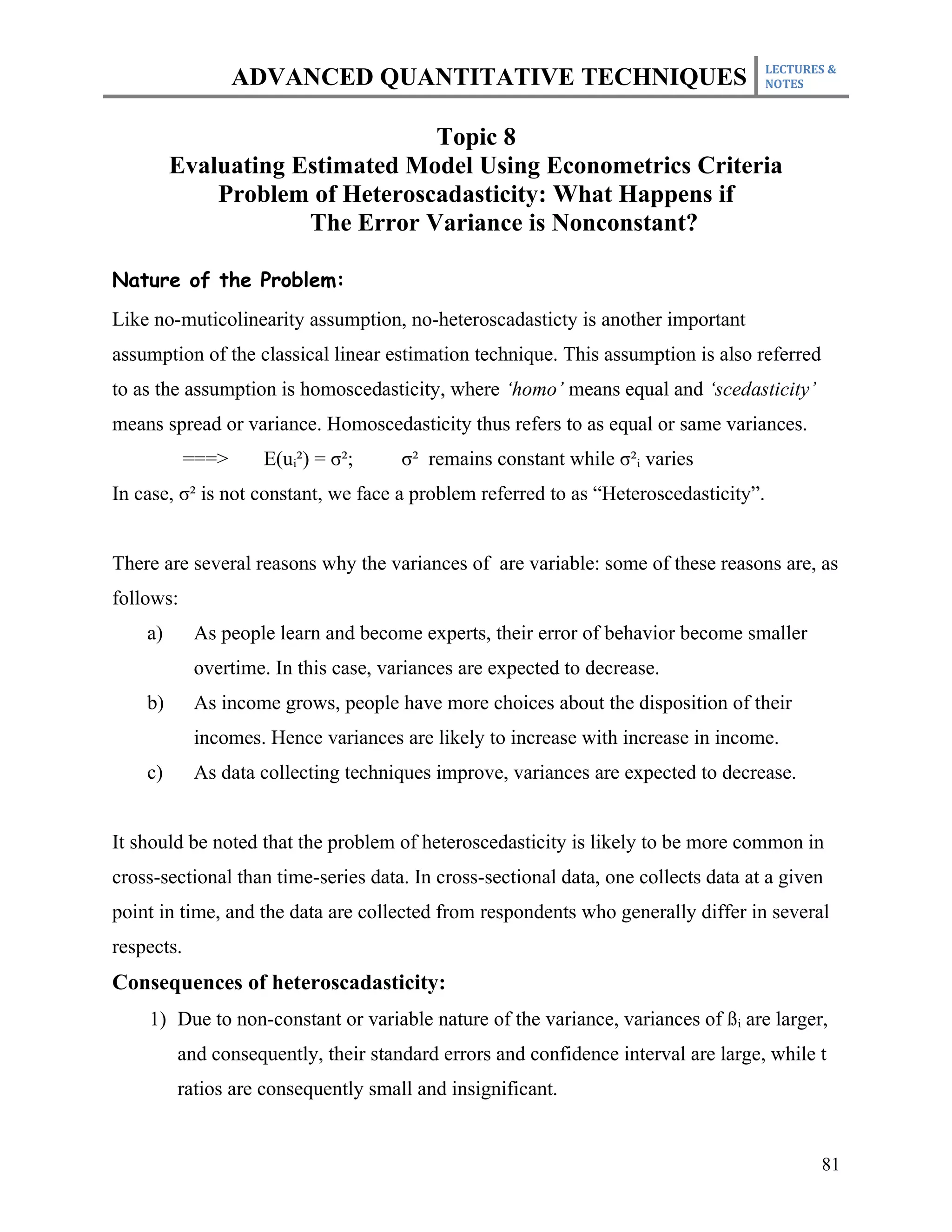 LECTURES &
                   ADVANCED QUANTITATIVE TECHNIQUES                                   NOTES



                                Topic 8
         Evaluating Estimated Model Using Econometrics Criteria
             Problem of Heteroscadasticity: What Happens if
                     The Error Variance is Nonconstant?

Nature of the Problem:
Like no-muticolinearity assumption, no-heteroscadasticty is another important
assumption of the classical linear estimation technique. This assumption is also referred
to as the assumption is homoscedasticity, where ‘homo’ means equal and ‘scedasticity’
means spread or variance. Homoscedasticity thus refers to as equal or same variances.
            ===>     E(ui²) = σ²;     σ² remains constant while σ²i varies
In case, σ² is not constant, we face a problem referred to as “Heteroscedasticity”.


There are several reasons why the variances of are variable: some of these reasons are, as
follows:
    a)      As people learn and become experts, their error of behavior become smaller
            overtime. In this case, variances are expected to decrease.
    b)      As income grows, people have more choices about the disposition of their
            incomes. Hence variances are likely to increase with increase in income.
    c)      As data collecting techniques improve, variances are expected to decrease.


It should be noted that the problem of heteroscedasticity is likely to be more common in
cross-sectional than time-series data. In cross-sectional data, one collects data at a given
point in time, and the data are collected from respondents who generally differ in several
respects.
Consequences of heteroscadasticity:
    1) Due to non-constant or variable nature of the variance, variances of ß i are larger,
         and consequently, their standard errors and confidence interval are large, while t
         ratios are consequently small and insignificant.


                                                                                             81
 