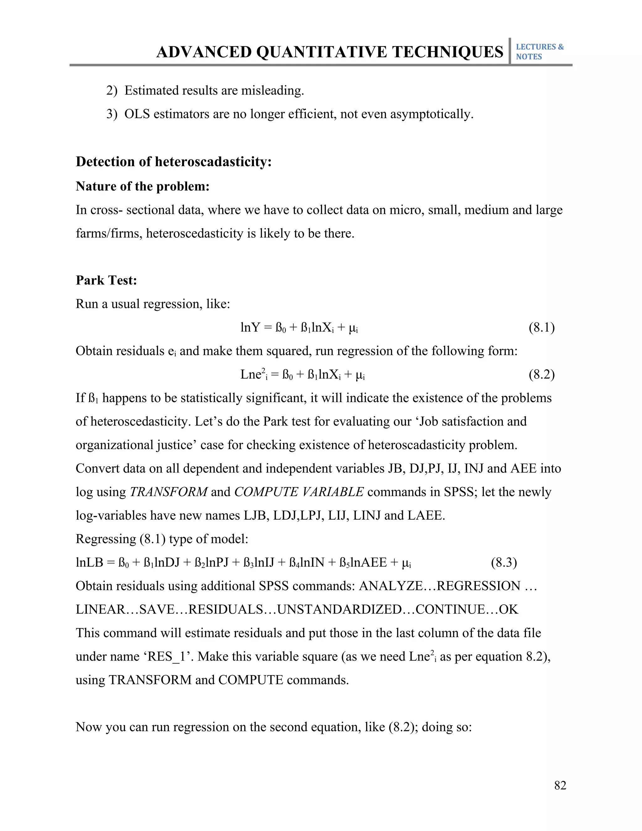 LECTURES &
               ADVANCED QUANTITATIVE TECHNIQUES                                      NOTES



     2) Estimated results are misleading.
     3) OLS estimators are no longer efficient, not even asymptotically.


Detection of heteroscadasticity:
Nature of the problem:
In cross- sectional data, where we have to collect data on micro, small, medium and large
farms/firms, heteroscedasticity is likely to be there.


Park Test:
Run a usual regression, like:
                                lnY = ß0 + ß1lnXi + μi                                   (8.1)
Obtain residuals ei and make them squared, run regression of the following form:
                                Lne2i = ß0 + ß1lnXi + μi                                 (8.2)
If ß1 happens to be statistically significant, it will indicate the existence of the problems
of heteroscedasticity. Let’s do the Park test for evaluating our ‘Job satisfaction and
organizational justice’ case for checking existence of heteroscadasticity problem.
Convert data on all dependent and independent variables JB, DJ,PJ, IJ, INJ and AEE into
log using TRANSFORM and COMPUTE VARIABLE commands in SPSS; let the newly
log-variables have new names LJB, LDJ,LPJ, LIJ, LINJ and LAEE.
Regressing (8.1) type of model:
lnLB = ß0 + ß1lnDJ + ß2lnPJ + ß3lnIJ + ß4lnIN + ß5lnAEE + μi                     (8.3)
Obtain residuals using additional SPSS commands: ANALYZE…REGRESSION …
LINEAR…SAVE…RESIDUALS…UNSTANDARDIZED…CONTINUE…OK
This command will estimate residuals and put those in the last column of the data file
under name ‘RES_1’. Make this variable square (as we need Lne2i as per equation 8.2),
using TRANSFORM and COMPUTE commands.


Now you can run regression on the second equation, like (8.2); doing so:



                                                                                                82
 
