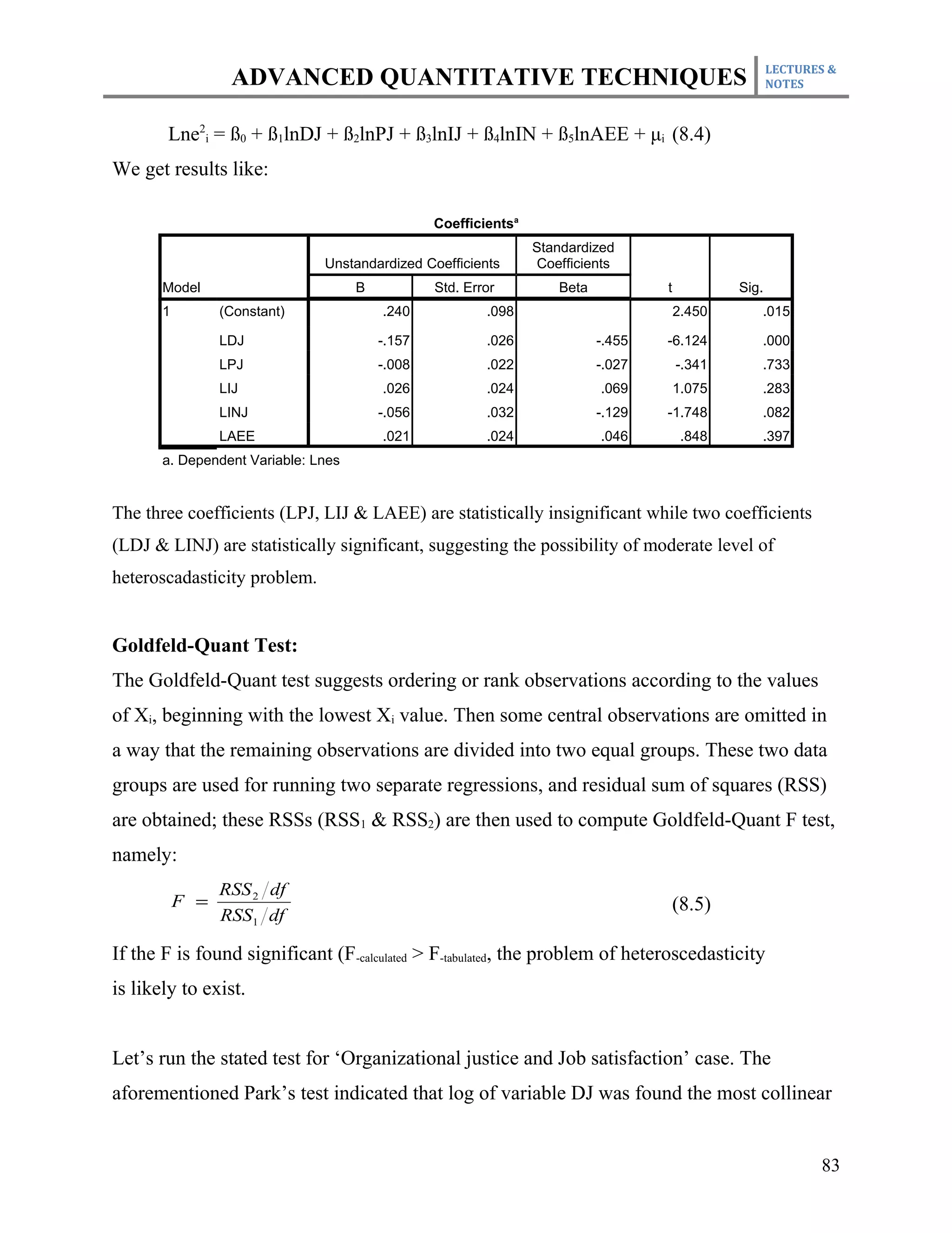 LECTURES &
                  ADVANCED QUANTITATIVE TECHNIQUES                                                     NOTES



       Lne2i = ß0 + ß1lnDJ + ß2lnPJ + ß3lnIJ + ß4lnIN + ß5lnAEE + μi (8.4)
We get results like:

                                                 Coefficientsa
                                                                 Standardized
                               Unstandardized Coefficients        Coefficients
       Model                         B           Std. Error          Beta           t           Sig.
       1         (Constant)              .240            .098                           2.450      .015

                 LDJ                     -.157           .026               -.455   -6.124         .000
                 LPJ                     -.008           .022               -.027       -.341      .733
                 LIJ                     .026            .024               .069        1.075      .283
                 LINJ                    -.056           .032               -.129   -1.748         .082
                 LAEE                    .021            .024               .046         .848      .397
       a. Dependent Variable: Lnes


The three coefficients (LPJ, LIJ & LAEE) are statistically insignificant while two coefficients
(LDJ & LINJ) are statistically significant, suggesting the possibility of moderate level of
heteroscadasticity problem.


Goldfeld-Quant Test:
The Goldfeld-Quant test suggests ordering or rank observations according to the values
of Xi, beginning with the lowest Xi value. Then some central observations are omitted in
a way that the remaining observations are divided into two equal groups. These two data
groups are used for running two separate regressions, and residual sum of squares (RSS)
are obtained; these RSSs (RSS1 & RSS2) are then used to compute Goldfeld-Quant F test,
namely:
                 RSS 2 df
           F =                                                                          (8.5)
                 RSS1 df

If the F is found significant (F-calculated > F-tabulated, the problem of heteroscedasticity
is likely to exist.


Let’s run the stated test for ‘Organizational justice and Job satisfaction’ case. The
aforementioned Park’s test indicated that log of variable DJ was found the most collinear


                                                                                                              83
 