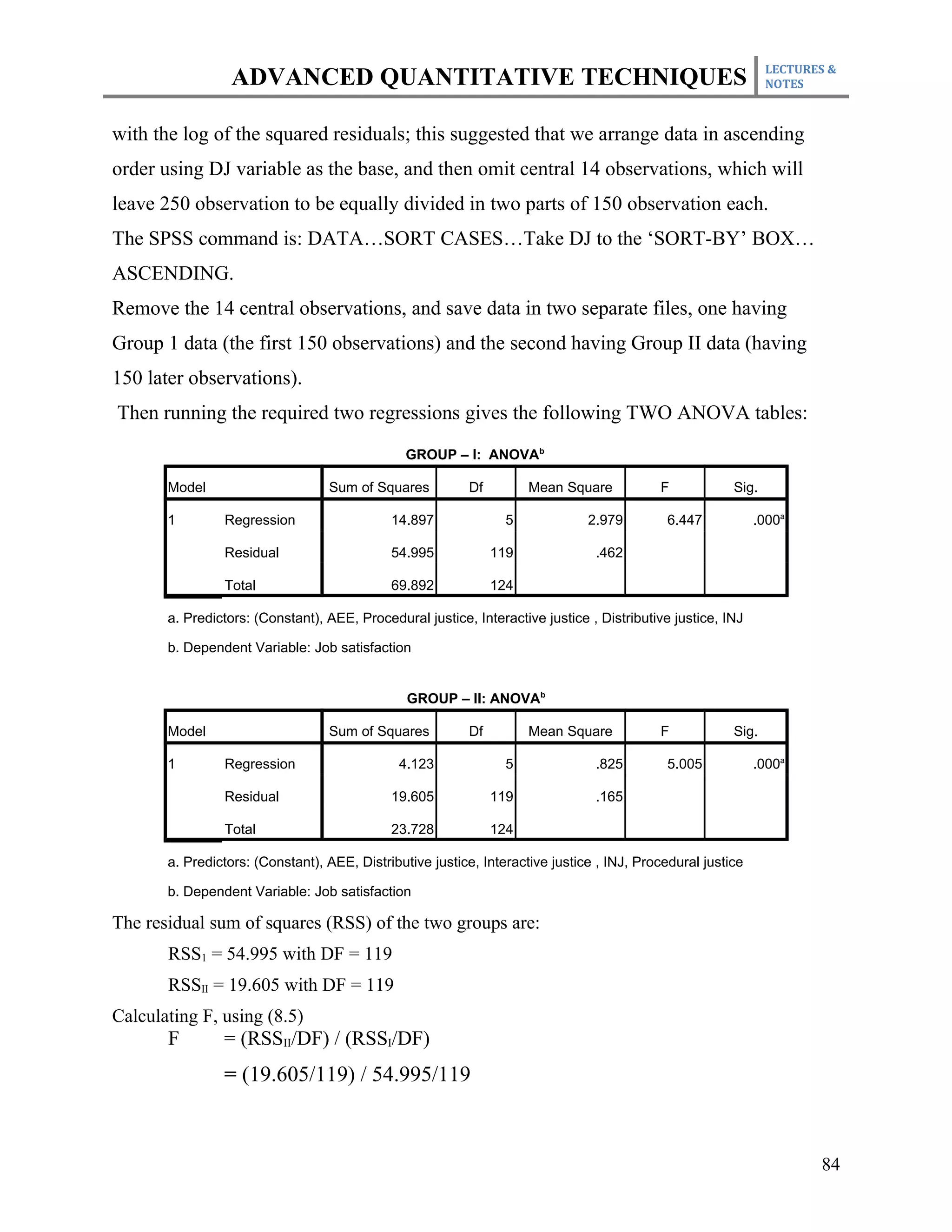 LECTURES &
                 ADVANCED QUANTITATIVE TECHNIQUES                                                              NOTES



with the log of the squared residuals; this suggested that we arrange data in ascending
order using DJ variable as the base, and then omit central 14 observations, which will
leave 250 observation to be equally divided in two parts of 150 observation each.
The SPSS command is: DATA…SORT CASES…Take DJ to the ‘SORT-BY’ BOX…
ASCENDING.
Remove the 14 central observations, and save data in two separate files, one having
Group 1 data (the first 150 observations) and the second having Group II data (having
150 later observations).
Then running the required two regressions gives the following TWO ANOVA tables:
                                               GROUP – I: ANOVAb

       Model                      Sum of Squares          Df         Mean Square           F            Sig.

       1        Regression                   14.897              5             2.979        6.447            .000a

                Residual                     54.995            119              .462

                Total                        69.892            124

       a. Predictors: (Constant), AEE, Procedural justice, Interactive justice , Distributive justice, INJ

       b. Dependent Variable: Job satisfaction


                                                GROUP – II: ANOVAb

       Model                      Sum of Squares          Df         Mean Square           F            Sig.

       1        Regression                    4.123              5              .825        5.005            .000a

                Residual                     19.605            119              .165

                Total                        23.728            124

       a. Predictors: (Constant), AEE, Distributive justice, Interactive justice , INJ, Procedural justice

       b. Dependent Variable: Job satisfaction

The residual sum of squares (RSS) of the two groups are:
       RSS1 = 54.995 with DF = 119
       RSSII = 19.605 with DF = 119
Calculating F, using (8.5)
       F        = (RSSII/DF) / (RSSI/DF)
                = (19.605/119) / 54.995/119



                                                                                                                      84
 