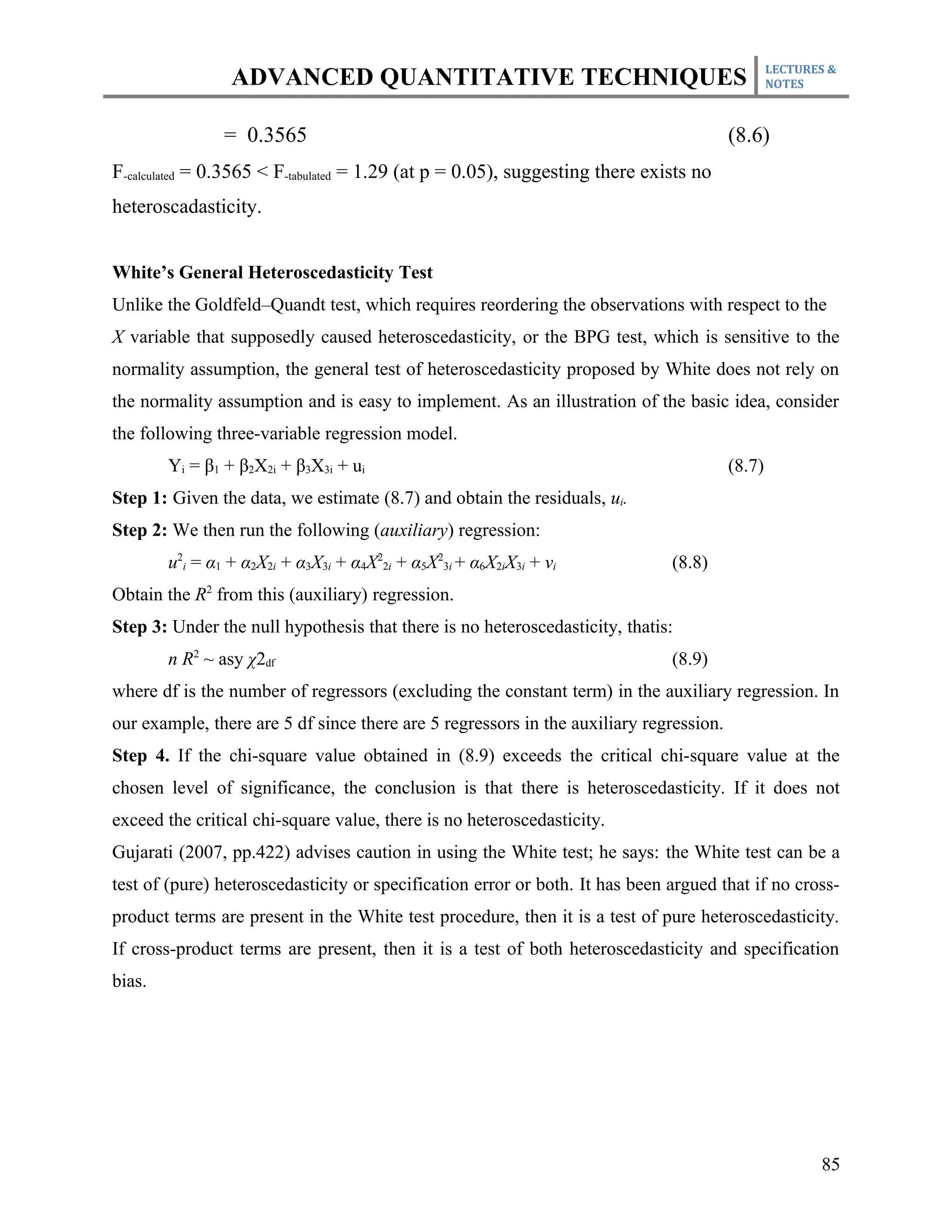 LECTURES &
                 ADVANCED QUANTITATIVE TECHNIQUES                                               NOTES



                = 0.3565                                                                (8.6)
F-calculated = 0.3565 < F-tabulated = 1.29 (at p = 0.05), suggesting there exists no
heteroscadasticity.


White’s General Heteroscedasticity Test
Unlike the Goldfeld–Quandt test, which requires reordering the observations with respect to the
X variable that supposedly caused heteroscedasticity, or the BPG test, which is sensitive to the
normality assumption, the general test of heteroscedasticity proposed by White does not rely on
the normality assumption and is easy to implement. As an illustration of the basic idea, consider
the following three-variable regression model.
        Yi = β1 + β2X2i + β3X3i + ui                                                    (8.7)
Step 1: Given the data, we estimate (8.7) and obtain the residuals, ui.
Step 2: We then run the following (auxiliary) regression:
        u2i = α1 + α2X2i + α3X3i + α4X22i + α5X23i + α6X2iX3i + vi            (8.8)
Obtain the R2 from this (auxiliary) regression.
Step 3: Under the null hypothesis that there is no heteroscedasticity, thatis:
        n R2 ~ asy χ2df                                                       (8.9)
where df is the number of regressors (excluding the constant term) in the auxiliary regression. In
our example, there are 5 df since there are 5 regressors in the auxiliary regression.
Step 4. If the chi-square value obtained in (8.9) exceeds the critical chi-square value at the
chosen level of significance, the conclusion is that there is heteroscedasticity. If it does not
exceed the critical chi-square value, there is no heteroscedasticity.
Gujarati (2007, pp.422) advises caution in using the White test; he says: the White test can be a
test of (pure) heteroscedasticity or specification error or both. It has been argued that if no cross-
product terms are present in the White test procedure, then it is a test of pure heteroscedasticity.
If cross-product terms are present, then it is a test of both heteroscedasticity and specification
bias.




                                                                                                       85
 