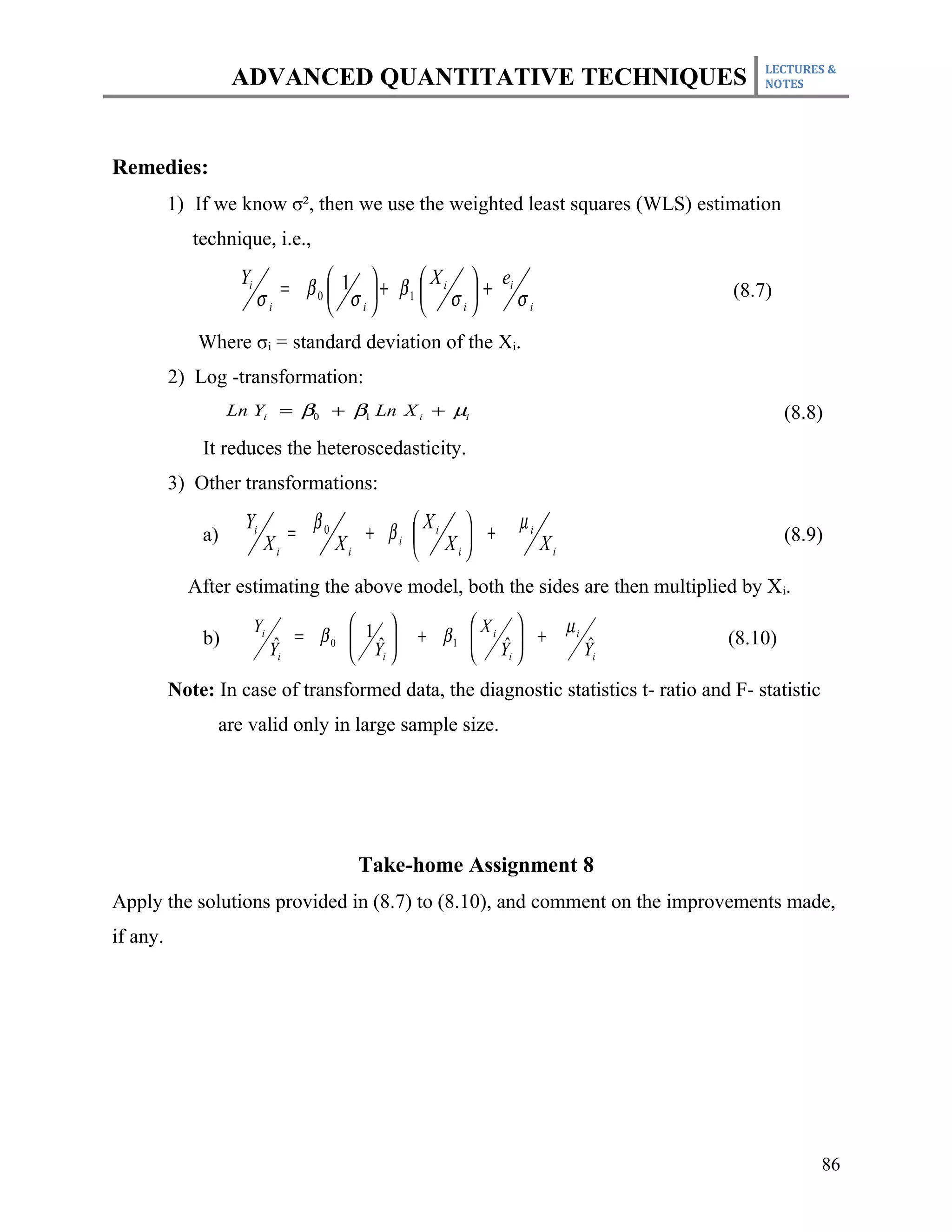 LECTURES &
                   ADVANCED QUANTITATIVE TECHNIQUES                                     NOTES




Remedies:
          1) If we know σ², then we use the weighted least squares (WLS) estimation
             technique, i.e.,

                            = β 0  1  + β1  i  + i
                    Yi                         X     e
                         σi        σ        σ      σi                           (8.7)
                                   i          i


             Where σi = standard deviation of the Xi.
          2) Log -transformation:
                   Ln Yi = β0 + β1 Ln X i + µi                                              (8.8)
              It reduces the heteroscedasticity.
          3) Other transformations:
                     Yi
                               =
                                   β0      + βi  i  +
                                                  X        µi
              a)          Xi            Xi       X            Xi                          (8.9)
                                                   i


            After estimating the above model, both the sides are then multiplied by X i.
                         Yi            1                         µi
              b)               ˆ = β0  Y 
                                       ˆ     + β1  X i ˆ  +
                                                     Y                   ˆ       (8.10)
                              Yi       i                i             Yi

          Note: In case of transformed data, the diagnostic statistics t- ratio and F- statistic
                are valid only in large sample size.




                                          Take-home Assignment 8
Apply the solutions provided in (8.7) to (8.10), and comment on the improvements made,
if any.




                                                                                                   86
 