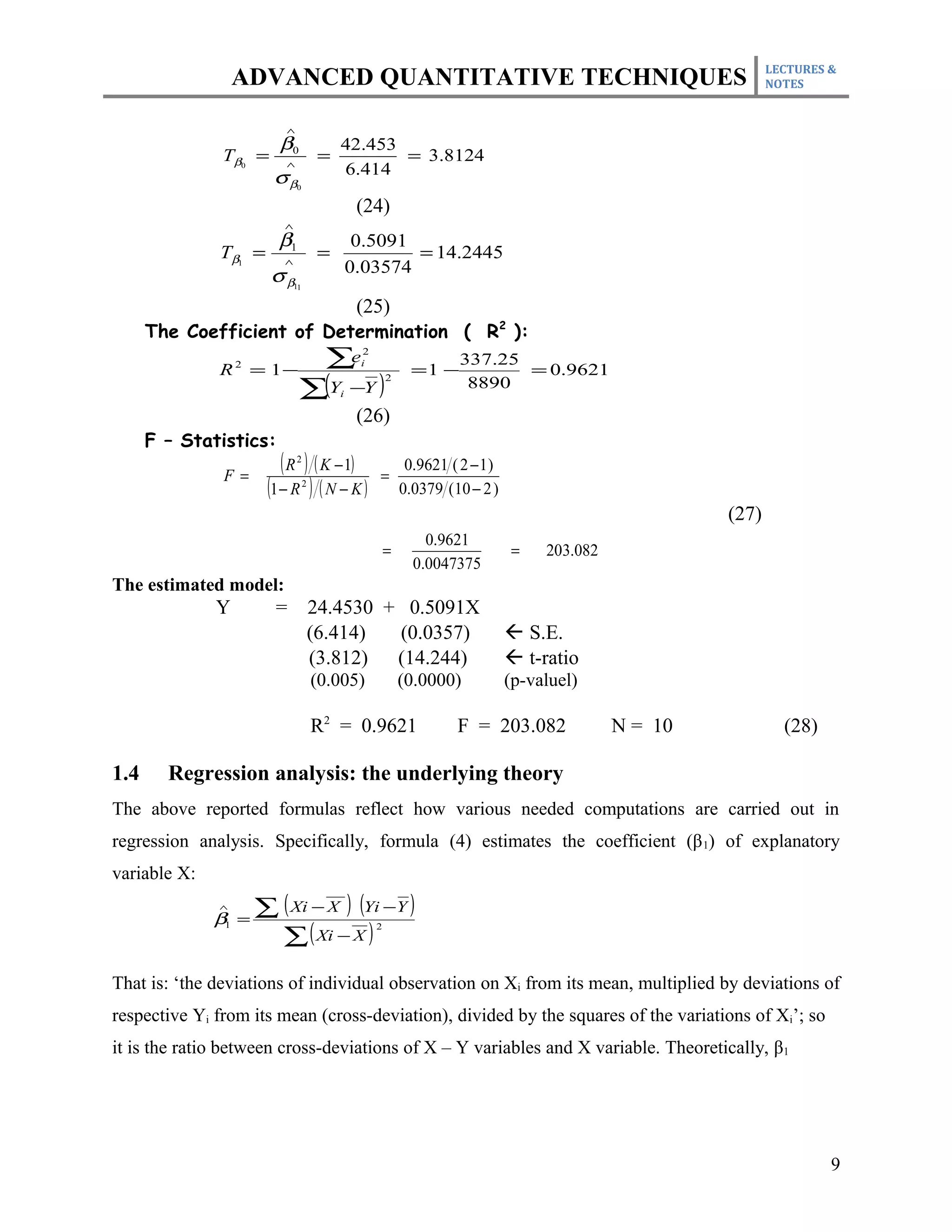 LECTURES &
                  ADVANCED QUANTITATIVE TECHNIQUES                                                             NOTES


                         ∧
                        β0                 42.453
               Tβ0 =     ∧
                                       =          = 3.8124
                       σβ                  6.414
                             0


                                                (24)
                         ∧
                        β1                      0.5091
              Tβ1 =      ∧
                                       =               = 14.2445
                       σβ                      0.03574
                             11


                                                (25)
      The Coefficient of Determination ( R2 ):

              R 2 = 1−
                               ∑e               2
                                                i
                                                              =1 −
                                                                      337.25
                                                                             = 0.9621
                              ∑(Y −Y )
                                                        2
                                                                       8890
                                           i

                                                (26)
      F – Statistics:
               F=
                         ( R ) ( K − 1)
                             2
                                                    =
                                                             0.9621 ( 2 − 1 )
                      (1 − R ) ( N − K )
                                  2
                                                            0.0379 (10 − 2 )
                                                                                                        (27)
                                                                0.9621
                                                        =                       =    203.082
                                                              0.0047375
The estimated model:
              Y        =              24.4530 + 0.5091X
                                      (6.414)  (0.0357)                          S.E.
                                      (3.812) (14.244)                           t-ratio
                                      (0.005)               (0.0000)            (p-valuel)

                                      R2 = 0.9621                    F = 203.082               N = 10            (28)

1.4     Regression analysis: the underlying theory
The above reported formulas reflect how various needed computations are carried out in
regression analysis. Specifically, formula (4) estimates the coefficient (β 1) of explanatory
variable X:
              ∧
              β1 =
                     ∑ ( Xi − X ) (Yi −Y )
                       ∑ ( Xi − X )
                                                    2




That is: ‘the deviations of individual observation on Xi from its mean, multiplied by deviations of
respective Yi from its mean (cross-deviation), divided by the squares of the variations of Xi’; so
it is the ratio between cross-deviations of X – Y variables and X variable. Theoretically, β1




                                                                                                                        9
 