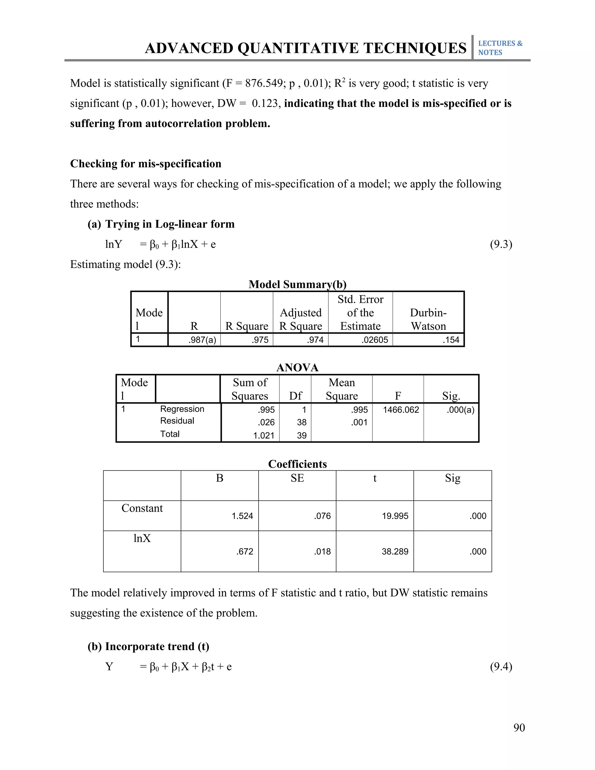 LECTURES &
                    ADVANCED QUANTITATIVE TECHNIQUES                                                          NOTES



Model is statistically significant (F = 876.549; p , 0.01); R2 is very good; t statistic is very
significant (p , 0.01); however, DW = 0.123, indicating that the model is mis-specified or is
suffering from autocorrelation problem.


Checking for mis-specification
There are several ways for checking of mis-specification of a model; we apply the following
three methods:
    (a) Trying in Log-linear form
        lnY      = β0 + β1lnX + e                                                                                 (9.3)
Estimating model (9.3):
                                            Model Summary(b)
                                                          Std. Error
                Mode                             Adjusted    of the                           Durbin-
                l             R         R Square R Square  Estimate                           Watson
                1             .987(a)        .975              .974            .02605               .154


                                                        ANOVA
            Mode                         Sum of                       Mean
            l                            Squares         Df           Square            F           Sig.
            1         Regression                 .995      1              .995       1466.062       .000(a)
                      Residual                   .026     38              .001
                      Total                  1.021        39


                                                   Coefficients
                                    Β                  SE                        t                  Sig

            Constant
                                         1.524                  .076                 19.995                .000

                lnX
                                          .672                  .018                 38.289                .000



The model relatively improved in terms of F statistic and t ratio, but DW statistic remains
suggesting the existence of the problem.

    (b) Incorporate trend (t)
        Y        = β0 + β1X + β2t + e                                                                             (9.4)




                                                                                                                          90
 