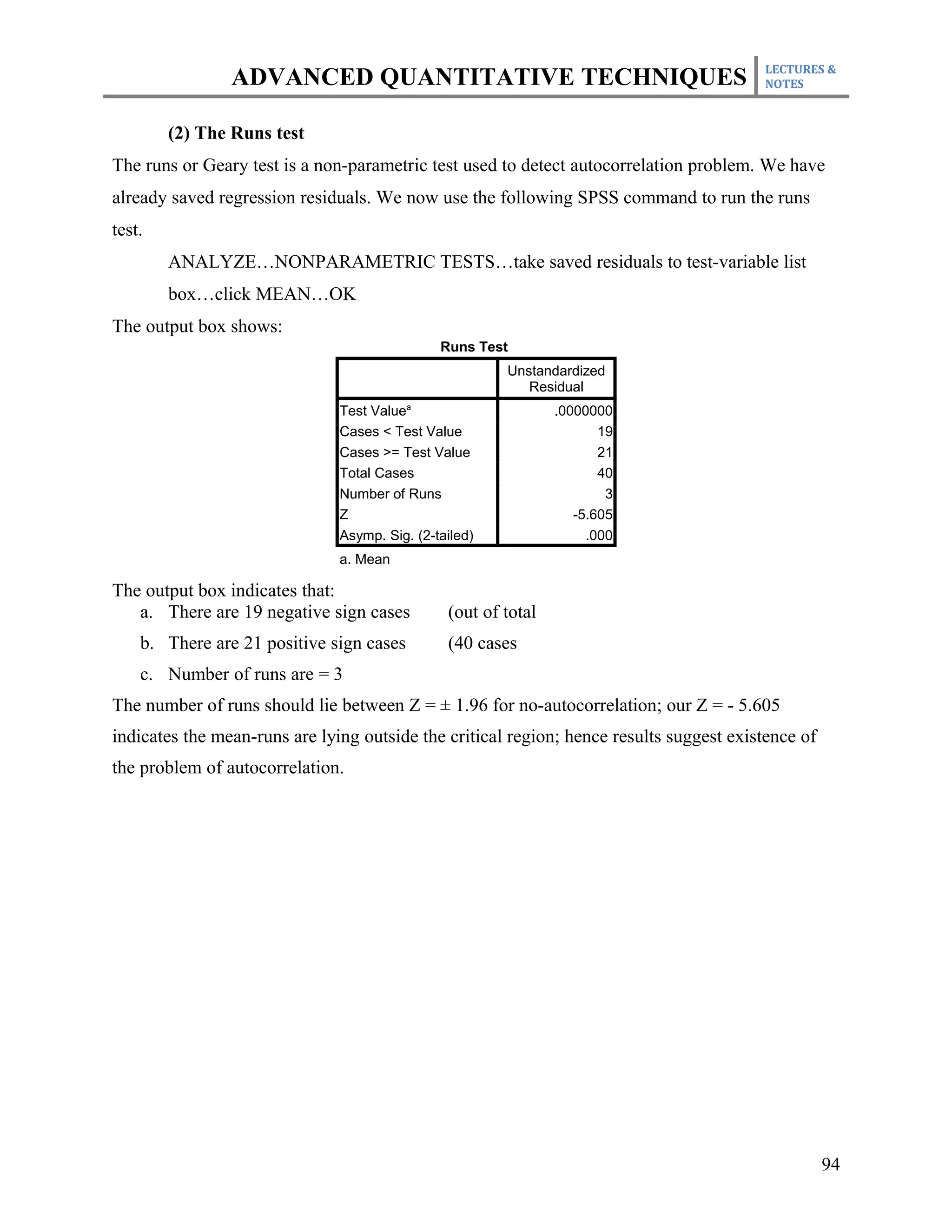 LECTURES &
                ADVANCED QUANTITATIVE TECHNIQUES                                         NOTES



        (2) The Runs test
The runs or Geary test is a non-parametric test used to detect autocorrelation problem. We have
already saved regression residuals. We now use the following SPSS command to run the runs
test.
        ANALYZE…NONPARAMETRIC TESTS…take saved residuals to test-variable list
        box…click MEAN…OK
The output box shows:
                                               Runs Test
                                                        Unstandardized
                                                           Residual
                               Test Valuea                      .0000000
                               Cases < Test Value                      19
                               Cases >= Test Value                     21
                               Total Cases                             40
                               Number of Runs                           3
                               Z                                   -5.605
                               Asymp. Sig. (2-tailed)                .000
                               a. Mean

The output box indicates that:
   a. There are 19 negative sign cases          (out of total
    b. There are 21 positive sign cases         (40 cases
    c. Number of runs are = 3
The number of runs should lie between Z = ± 1.96 for no-autocorrelation; our Z = - 5.605
indicates the mean-runs are lying outside the critical region; hence results suggest existence of
the problem of autocorrelation.




                                                                                                    94
 