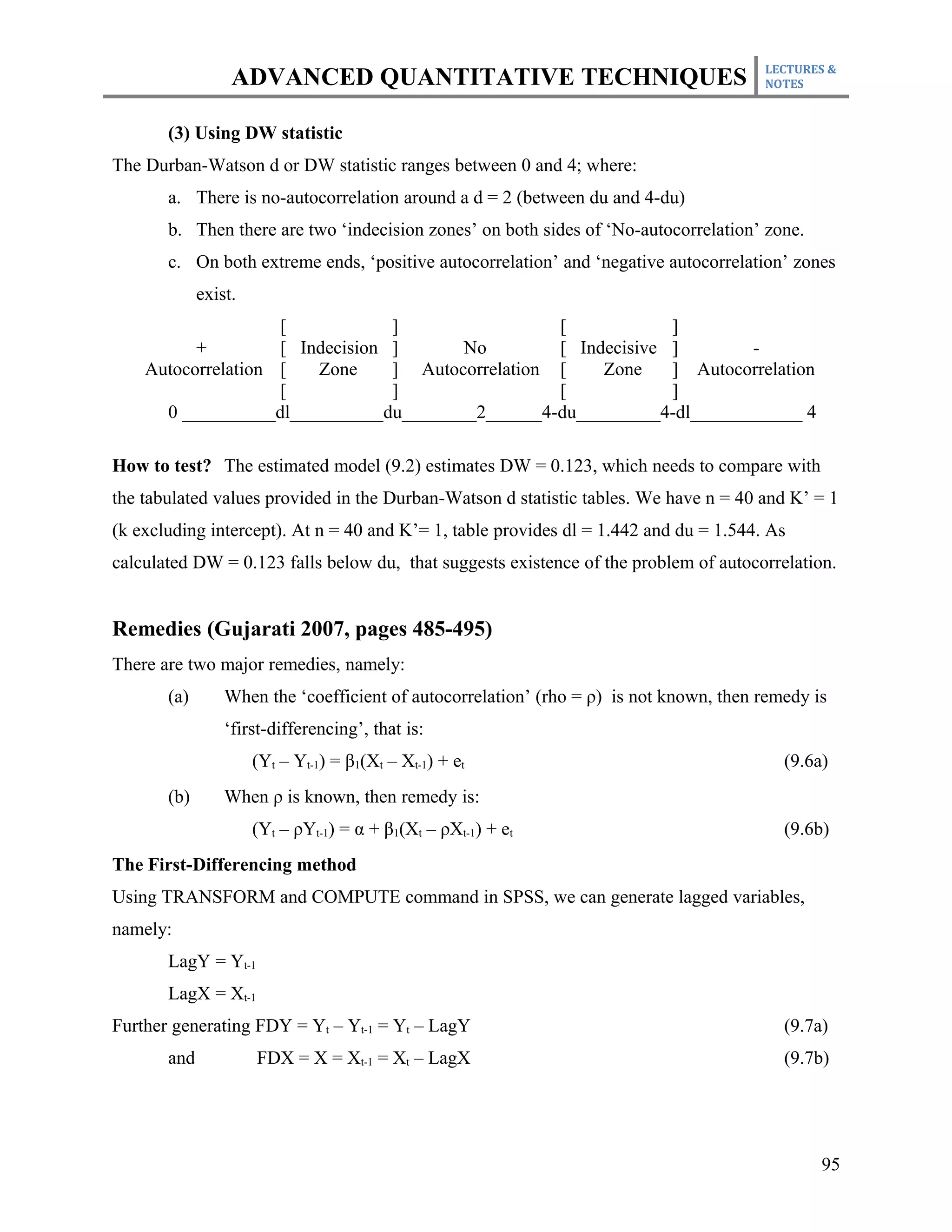 LECTURES &
                  ADVANCED QUANTITATIVE TECHNIQUES                                      NOTES



       (3) Using DW statistic
The Durban-Watson d or DW statistic ranges between 0 and 4; where:
       a. There is no-autocorrelation around a d = 2 (between du and 4-du)
       b. Then there are two ‘indecision zones’ on both sides of ‘No-autocorrelation’ zone.
       c. On both extreme ends, ‘positive autocorrelation’ and ‘negative autocorrelation’ zones
             exist.
                    [            ]                 [            ]
          +         [ Indecision ]      No         [ Indecisive ]       -
    Autocorrelation [   Zone     ] Autocorrelation [    Zone    ] Autocorrelation
                    [            ]                 [            ]
      0 __________dl__________du________2______4-du_________4-dl____________ 4

How to test? The estimated model (9.2) estimates DW = 0.123, which needs to compare with
the tabulated values provided in the Durban-Watson d statistic tables. We have n = 40 and K’ = 1
(k excluding intercept). At n = 40 and K’= 1, table provides dl = 1.442 and du = 1.544. As
calculated DW = 0.123 falls below du, that suggests existence of the problem of autocorrelation.


Remedies (Gujarati 2007, pages 485-495)
There are two major remedies, namely:
       (a)       When the ‘coefficient of autocorrelation’ (rho = ρ) is not known, then remedy is
                 ‘first-differencing’, that is:
                      (Yt – Yt-1) = β1(Xt – Xt-1) + et                                     (9.6a)
       (b)       When ρ is known, then remedy is:
                      (Yt – ρYt-1) = α + β1(Xt – ρXt-1) + et                               (9.6b)
The First-Differencing method
Using TRANSFORM and COMPUTE command in SPSS, we can generate lagged variables,
namely:
       LagY = Yt-1
       LagX = Xt-1
Further generating FDY = Yt – Yt-1 = Yt – LagY                                             (9.7a)
       and            FDX = X = Xt-1 = Xt – LagX                                           (9.7b)




                                                                                                95
 